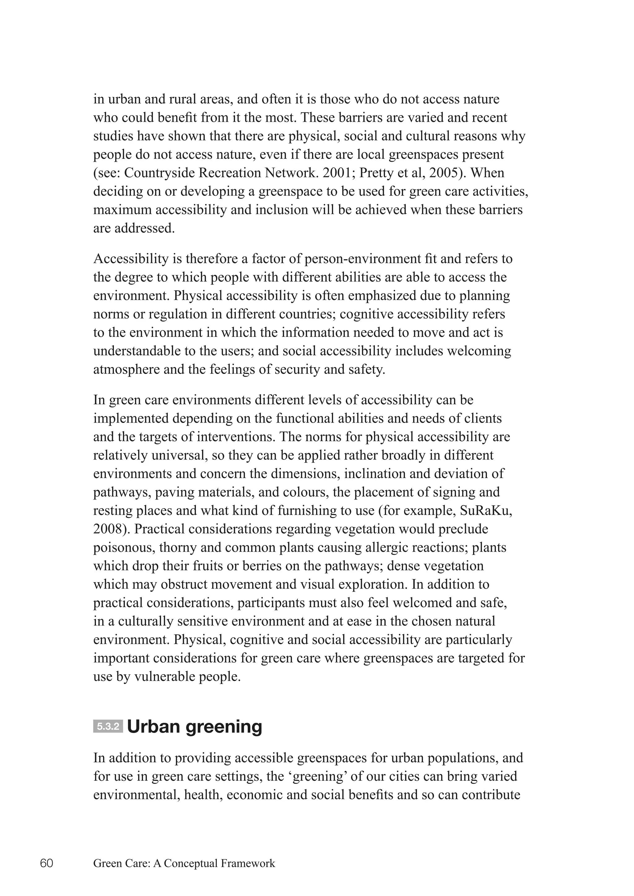 in urban and rural areas, and often it is those who do not access nature
     who	could	benefit	from	it	the	most.	These	barriers	are	varied	and	recent	
     studies have shown that there are physical, social and cultural reasons why
     people do not access nature, even if there are local greenspaces present
     (see:	Countryside	Recreation	Network.	2001;	Pretty	et	al,	2005).	When	
     deciding on or developing a greenspace to be used for green care activities,
     maximum accessibility and inclusion will be achieved when these barriers
     are addressed.

     Accessibility	is	therefore	a	factor	of	person-environment	fit	and	refers	to	
     the degree to which people with different abilities are able to access the
     environment. Physical accessibility is often emphasized due to planning
     norms	or	regulation	in	different	countries;	cognitive	accessibility	refers	
     to the environment in which the information needed to move and act is
     understandable	to	the	users;	and	social	accessibility	includes	welcoming	
     atmosphere and the feelings of security and safety.

     In green care environments different levels of accessibility can be
     implemented depending on the functional abilities and needs of clients
     and the targets of interventions. The norms for physical accessibility are
     relatively universal, so they can be applied rather broadly in different
     environments and concern the dimensions, inclination and deviation of
     pathways, paving materials, and colours, the placement of signing and
     resting places and what kind of furnishing to use (for example, SuRaKu,
     2008). Practical considerations regarding vegetation would preclude
     poisonous,	thorny	and	common	plants	causing	allergic	reactions;	plants	
     which	drop	their	fruits	or	berries	on	the	pathways;	dense	vegetation	
     which may obstruct movement and visual exploration. In addition to
     practical considerations, participants must also feel welcomed and safe,
     in a culturally sensitive environment and at ease in the chosen natural
     environment. Physical, cognitive and social accessibility are particularly
     important considerations for green care where greenspaces are targeted for
     use by vulnerable people.


     5.3.2   Urban greening
     In addition to providing accessible greenspaces for urban populations, and
     for use in green care settings, the ‘greening’ of our cities can bring varied
     environmental,	health,	economic	and	social	benefits	and	so	can	contribute	



60   Green Care: A Conceptual Framework
 