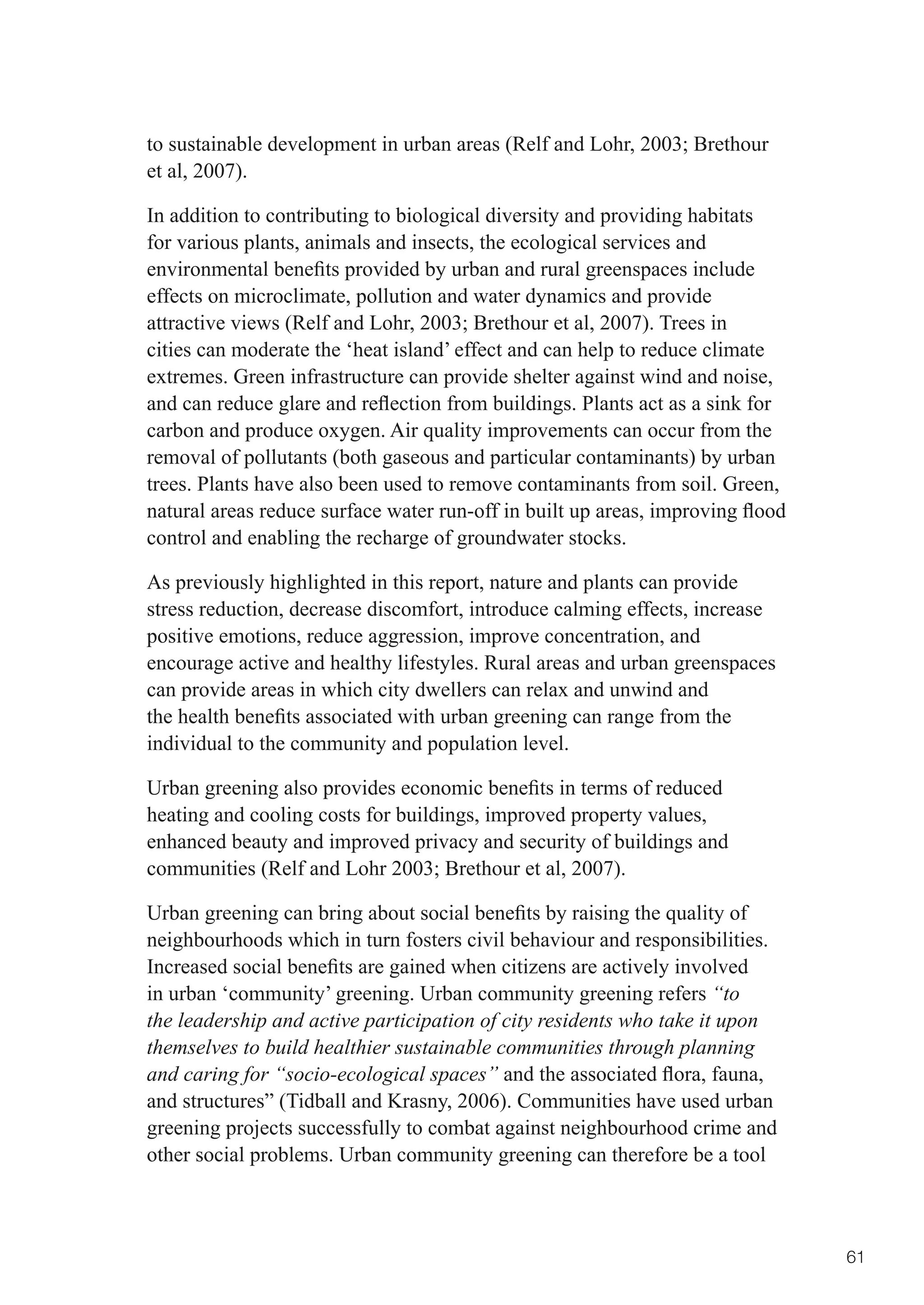 to	sustainable	development	in	urban	areas	(Relf	and	Lohr,	2003;	Brethour	
et al, 2007).

In addition to contributing to biological diversity and providing habitats
for various plants, animals and insects, the ecological services and
environmental	benefits	provided	by	urban	and	rural	greenspaces	include	
effects on microclimate, pollution and water dynamics and provide
attractive	views	(Relf	and	Lohr,	2003;	Brethour	et	al,	2007).	Trees	in	
cities can moderate the ‘heat island’ effect and can help to reduce climate
extremes. Green infrastructure can provide shelter against wind and noise,
and	can	reduce	glare	and	reflection	from	buildings.	Plants	act	as	a	sink	for	
carbon and produce oxygen. Air quality improvements can occur from the
removal of pollutants (both gaseous and particular contaminants) by urban
trees. Plants have also been used to remove contaminants from soil. Green,
natural	areas	reduce	surface	water	run-off	in	built	up	areas,	improving	flood	
control and enabling the recharge of groundwater stocks.

As previously highlighted in this report, nature and plants can provide
stress reduction, decrease discomfort, introduce calming effects, increase
positive emotions, reduce aggression, improve concentration, and
encourage active and healthy lifestyles. Rural areas and urban greenspaces
can provide areas in which city dwellers can relax and unwind and
the	health	benefits	associated	with	urban	greening	can	range	from	the	
individual to the community and population level.

Urban	greening	also	provides	economic	benefits	in	terms	of	reduced	
heating and cooling costs for buildings, improved property values,
enhanced beauty and improved privacy and security of buildings and
communities	(Relf	and	Lohr	2003;	Brethour	et	al,	2007).

Urban	greening	can	bring	about	social	benefits	by	raising	the	quality	of	
neighbourhoods which in turn fosters civil behaviour and responsibilities.
Increased	social	benefits	are	gained	when	citizens	are	actively	involved	
in urban ‘community’ greening. Urban community greening refers “to
the leadership and active participation of city residents who take it upon
themselves to build healthier sustainable communities through planning
and caring for “socio-ecological spaces” and	the	associated	flora,	fauna,	
and structures” (Tidball and Krasny, 2006). Communities have used urban
greening projects successfully to combat against neighbourhood crime and
other social problems. Urban community greening can therefore be a tool



                                                                                 61
 