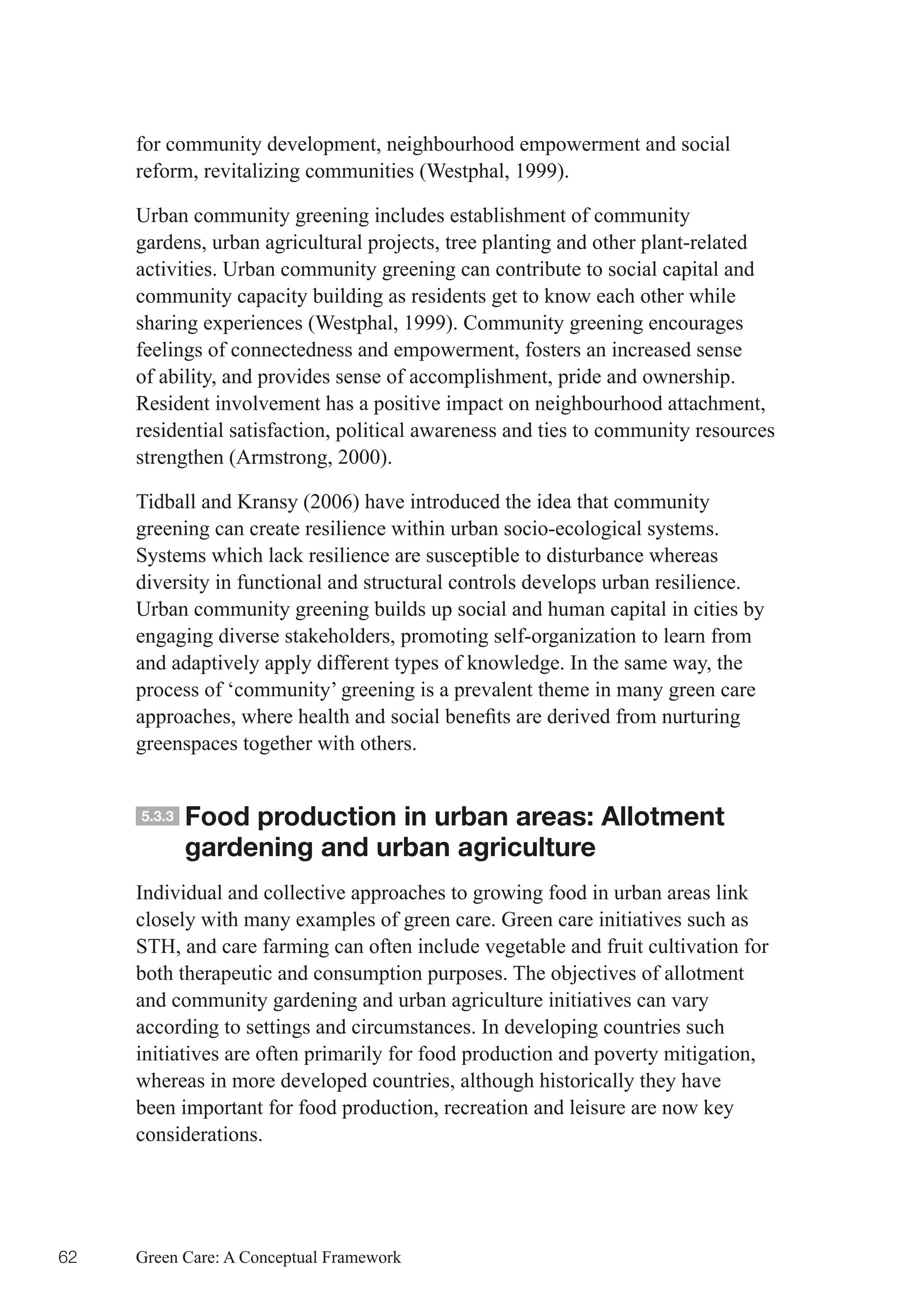 for community development, neighbourhood empowerment and social
     reform, revitalizing communities (Westphal, 1999).

     Urban community greening includes establishment of community
     gardens, urban agricultural projects, tree planting and other plant-related
     activities. Urban community greening can contribute to social capital and
     community capacity building as residents get to know each other while
     sharing experiences (Westphal, 1999). Community greening encourages
     feelings of connectedness and empowerment, fosters an increased sense
     of ability, and provides sense of accomplishment, pride and ownership.
     Resident involvement has a positive impact on neighbourhood attachment,
     residential satisfaction, political awareness and ties to community resources
     strengthen (Armstrong, 2000).

     Tidball and Kransy (2006) have introduced the idea that community
     greening can create resilience within urban socio-ecological systems.
     Systems which lack resilience are susceptible to disturbance whereas
     diversity in functional and structural controls develops urban resilience.
     Urban community greening builds up social and human capital in cities by
     engaging diverse stakeholders, promoting self-organization to learn from
     and adaptively apply different types of knowledge. In the same way, the
     process of ‘community’ greening is a prevalent theme in many green care
     approaches,	where	health	and	social	benefits	are	derived	from	nurturing	
     greenspaces together with others.


     5.3.3   Food production in urban areas: Allotment
             gardening and urban agriculture
     Individual and collective approaches to growing food in urban areas link
     closely with many examples of green care. Green care initiatives such as
     STH, and care farming can often include vegetable and fruit cultivation for
     both therapeutic and consumption purposes. The objectives of allotment
     and community gardening and urban agriculture initiatives can vary
     according to settings and circumstances. In developing countries such
     initiatives are often primarily for food production and poverty mitigation,
     whereas in more developed countries, although historically they have
     been important for food production, recreation and leisure are now key
     considerations.




62   Green Care: A Conceptual Framework
 