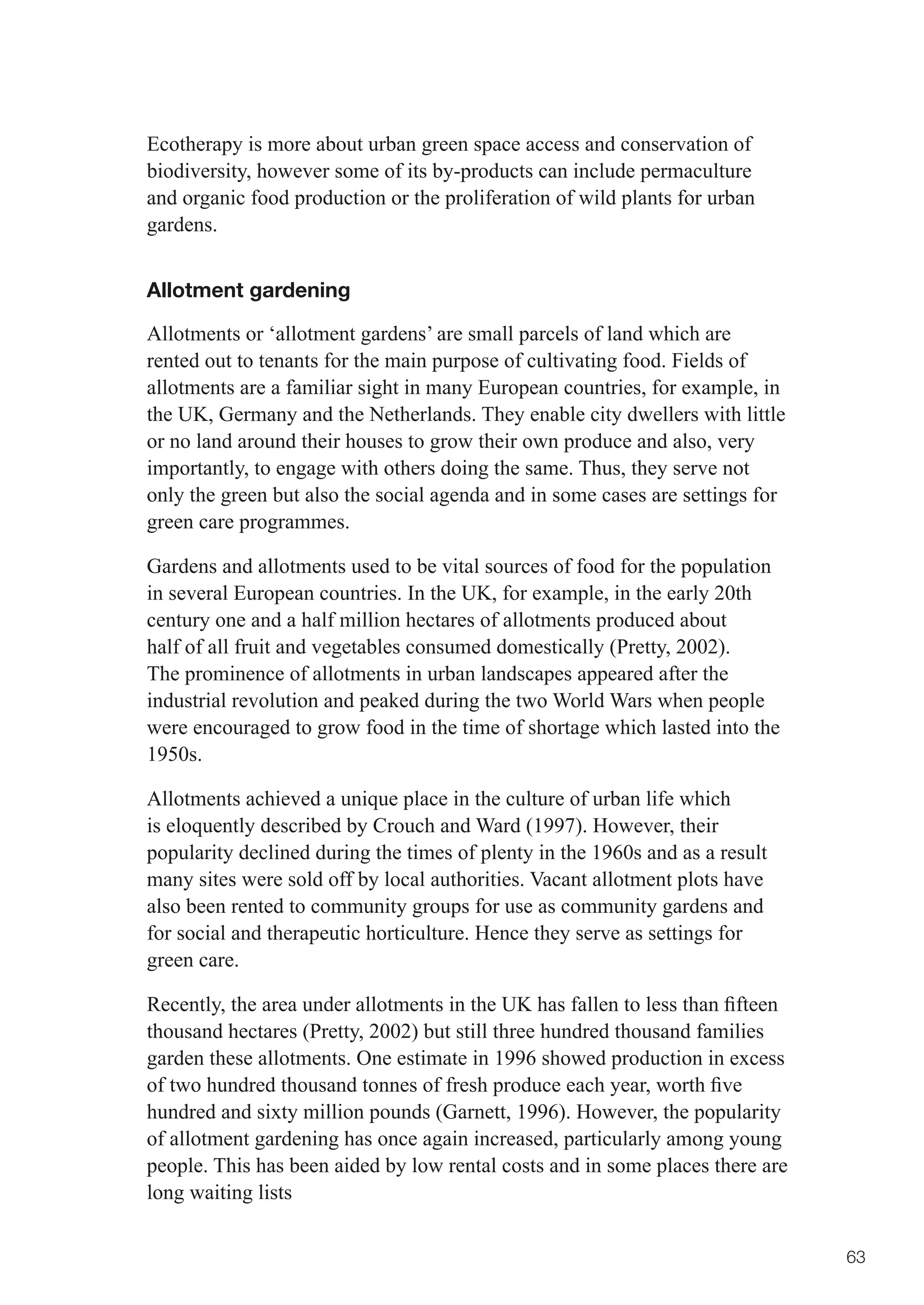 Ecotherapy is more about urban green space access and conservation of
biodiversity, however some of its by-products can include permaculture
and organic food production or the proliferation of wild plants for urban
gardens.


Allotment gardening

Allotments or ‘allotment gardens’ are small parcels of land which are
rented out to tenants for the main purpose of cultivating food. Fields of
allotments are a familiar sight in many European countries, for example, in
the UK, Germany and the Netherlands. They enable city dwellers with little
or no land around their houses to grow their own produce and also, very
importantly, to engage with others doing the same. Thus, they serve not
only the green but also the social agenda and in some cases are settings for
green care programmes.

Gardens and allotments used to be vital sources of food for the population
in several European countries. In the UK, for example, in the early 20th
century one and a half million hectares of allotments produced about
half of all fruit and vegetables consumed domestically (Pretty, 2002).
The prominence of allotments in urban landscapes appeared after the
industrial revolution and peaked during the two World Wars when people
were encouraged to grow food in the time of shortage which lasted into the
1950s.

Allotments achieved a unique place in the culture of urban life which
is eloquently described by Crouch and Ward (1997). However, their
popularity declined during the times of plenty in the 1960s and as a result
many sites were sold off by local authorities. Vacant allotment plots have
also been rented to community groups for use as community gardens and
for social and therapeutic horticulture. Hence they serve as settings for
green care.

Recently,	the	area	under	allotments	in	the	UK	has	fallen	to	less	than	fifteen	
thousand hectares (Pretty, 2002) but still three hundred thousand families
garden these allotments. One estimate in 1996 showed production in excess
of	two	hundred	thousand	tonnes	of	fresh	produce	each	year,	worth	five	
hundred and sixty million pounds (Garnett, 1996). However, the popularity
of allotment gardening has once again increased, particularly among young
people. This has been aided by low rental costs and in some places there are
long waiting lists


                                                                                 63
 