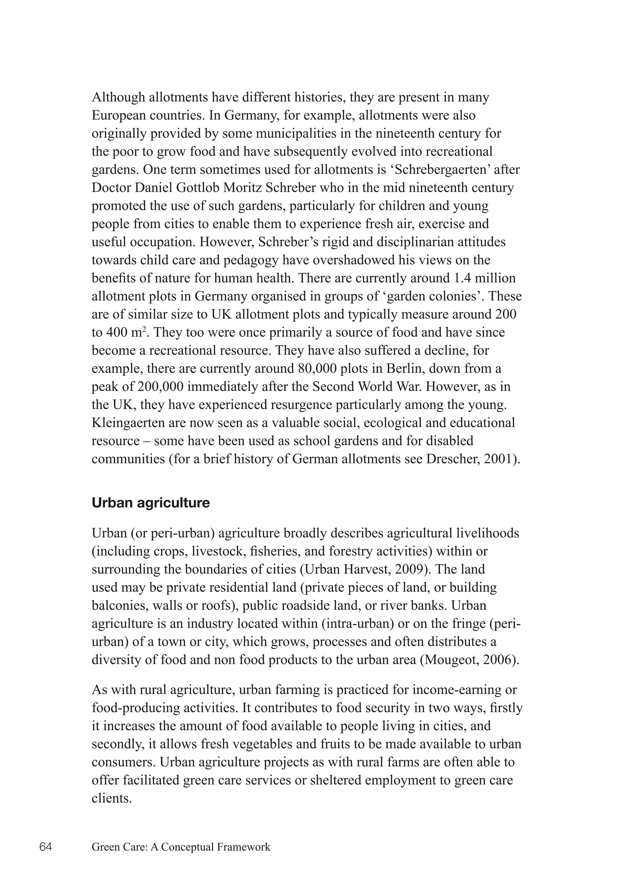 Although allotments have different histories, they are present in many
     European countries. In Germany, for example, allotments were also
     originally provided by some municipalities in the nineteenth century for
     the poor to grow food and have subsequently evolved into recreational
     gardens. One term sometimes used for allotments is ‘Schrebergaerten’ after
     Doctor Daniel Gottlob Moritz Schreber who in the mid nineteenth century
     promoted the use of such gardens, particularly for children and young
     people from cities to enable them to experience fresh air, exercise and
     useful occupation. However, Schreber’s rigid and disciplinarian attitudes
     towards child care and pedagogy have overshadowed his views on the
     benefits	of	nature	for	human	health.	There	are	currently	around	1.4	million	
     allotment plots in Germany organised in groups of ‘garden colonies’. These
     are of similar size to UK allotment plots and typically measure around 200
     to 400 m2. They too were once primarily a source of food and have since
     become a recreational resource. They have also suffered a decline, for
     example, there are currently around 80,000 plots in Berlin, down from a
     peak of 200,000 immediately after the Second World War. However, as in
     the UK, they have experienced resurgence particularly among the young.
     Kleingaerten are now seen as a valuable social, ecological and educational
     resource – some have been used as school gardens and for disabled
     communities (for a brief history of German allotments see Drescher, 2001).


     Urban agriculture

     Urban (or peri-urban) agriculture broadly describes agricultural livelihoods
     (including	crops,	livestock,	fisheries,	and	forestry	activities)	within	or	
     surrounding the boundaries of cities (Urban Harvest, 2009). The land
     used may be private residential land (private pieces of land, or building
     balconies, walls or roofs), public roadside land, or river banks. Urban
     agriculture is an industry located within (intra-urban) or on the fringe (peri-
     urban) of a town or city, which grows, processes and often distributes a
     diversity of food and non food products to the urban area (Mougeot, 2006).

     As with rural agriculture, urban farming is practiced for income-earning or
     food-producing	activities.	It	contributes	to	food	security	in	two	ways,	firstly	
     it increases the amount of food available to people living in cities, and
     secondly, it allows fresh vegetables and fruits to be made available to urban
     consumers. Urban agriculture projects as with rural farms are often able to
     offer facilitated green care services or sheltered employment to green care
     clients.


64   Green Care: A Conceptual Framework
 