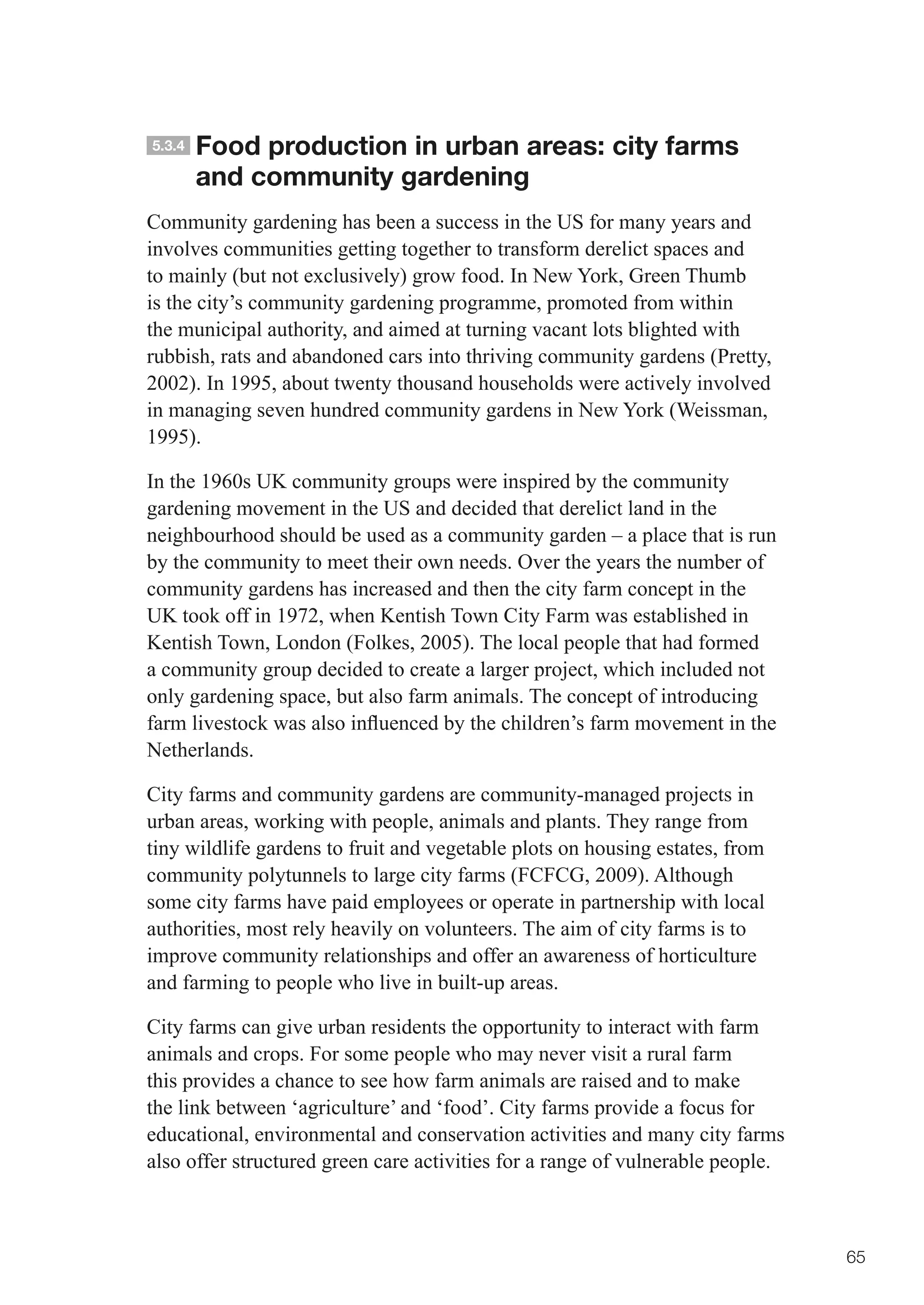 5.3.4   Food production in urban areas: city farms
        and community gardening
Community gardening has been a success in the US for many years and
involves communities getting together to transform derelict spaces and
to mainly (but not exclusively) grow food. In New York, Green Thumb
is the city’s community gardening programme, promoted from within
the municipal authority, and aimed at turning vacant lots blighted with
rubbish, rats and abandoned cars into thriving community gardens (Pretty,
2002). In 1995, about twenty thousand households were actively involved
in managing seven hundred community gardens in New York (Weissman,
1995).

In the 1960s UK community groups were inspired by the community
gardening movement in the US and decided that derelict land in the
neighbourhood should be used as a community garden – a place that is run
by the community to meet their own needs. Over the years the number of
community gardens has increased and then the city farm concept in the
UK took off in 1972, when Kentish Town City Farm was established in
Kentish Town, London (Folkes, 2005). The local people that had formed
a community group decided to create a larger project, which included not
only gardening space, but also farm animals. The concept of introducing
farm	livestock	was	also	influenced	by	the	children’s	farm	movement	in	the	
Netherlands.

City farms and community gardens are community-managed projects in
urban areas, working with people, animals and plants. They range from
tiny wildlife gardens to fruit and vegetable plots on housing estates, from
community polytunnels to large city farms (FCFCG, 2009). Although
some city farms have paid employees or operate in partnership with local
authorities, most rely heavily on volunteers. The aim of city farms is to
improve community relationships and offer an awareness of horticulture
and farming to people who live in built-up areas.

City farms can give urban residents the opportunity to interact with farm
animals and crops. For some people who may never visit a rural farm
this provides a chance to see how farm animals are raised and to make
the link between ‘agriculture’ and ‘food’. City farms provide a focus for
educational, environmental and conservation activities and many city farms
also offer structured green care activities for a range of vulnerable people.



                                                                                65
 