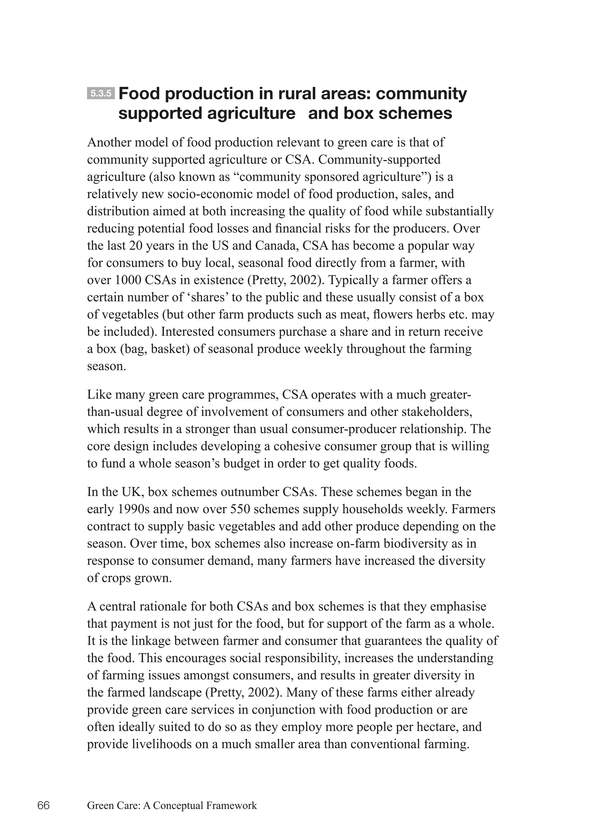 5.3.5   Food production in rural areas: community
             supported agriculture and box schemes
     Another model of food production relevant to green care is that of
     community supported agriculture or CSA. Community-supported
     agriculture (also known as “community sponsored agriculture”) is a
     relatively new socio-economic model of food production, sales, and
     distribution aimed at both increasing the quality of food while substantially
     reducing	potential	food	losses	and	financial	risks	for	the	producers.	Over	
     the last 20 years in the US and Canada, CSA has become a popular way
     for consumers to buy local, seasonal food directly from a farmer, with
     over 1000 CSAs in existence (Pretty, 2002). Typically a farmer offers a
     certain number of ‘shares’ to the public and these usually consist of a box
     of	vegetables	(but	other	farm	products	such	as	meat,	flowers	herbs	etc.	may	
     be included). Interested consumers purchase a share and in return receive
     a box (bag, basket) of seasonal produce weekly throughout the farming
     season.

     Like many green care programmes, CSA operates with a much greater-
     than-usual degree of involvement of consumers and other stakeholders,
     which results in a stronger than usual consumer-producer relationship. The
     core design includes developing a cohesive consumer group that is willing
     to fund a whole season’s budget in order to get quality foods.

     In the UK, box schemes outnumber CSAs. These schemes began in the
     early 1990s and now over 550 schemes supply households weekly. Farmers
     contract to supply basic vegetables and add other produce depending on the
     season. Over time, box schemes also increase on-farm biodiversity as in
     response to consumer demand, many farmers have increased the diversity
     of crops grown.

     A central rationale for both CSAs and box schemes is that they emphasise
     that payment is not just for the food, but for support of the farm as a whole.
     It is the linkage between farmer and consumer that guarantees the quality of
     the food. This encourages social responsibility, increases the understanding
     of farming issues amongst consumers, and results in greater diversity in
     the farmed landscape (Pretty, 2002). Many of these farms either already
     provide green care services in conjunction with food production or are
     often ideally suited to do so as they employ more people per hectare, and
     provide livelihoods on a much smaller area than conventional farming.



66   Green Care: A Conceptual Framework
 