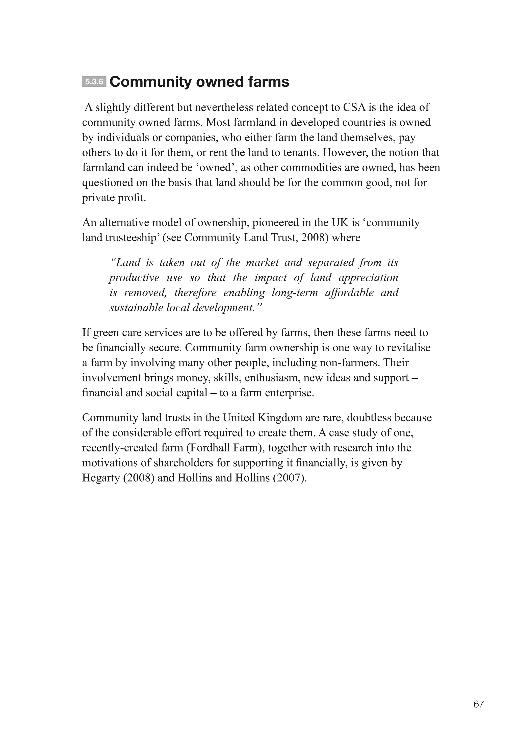 5.3.6   Community owned farms
 A slightly different but nevertheless related concept to CSA is the idea of
community owned farms. Most farmland in developed countries is owned
by individuals or companies, who either farm the land themselves, pay
others to do it for them, or rent the land to tenants. However, the notion that
farmland can indeed be ‘owned’, as other commodities are owned, has been
questioned on the basis that land should be for the common good, not for
private	profit.	

An alternative model of ownership, pioneered in the UK is ‘community
land trusteeship’ (see Community Land Trust, 2008) where

        “Land is taken out of the market and separated from its
        productive use so that the impact of land appreciation
        is removed, therefore enabling long-term affordable and
        sustainable local development.”

If green care services are to be offered by farms, then these farms need to
be	financially	secure.	Community	farm	ownership	is	one	way	to	revitalise	
a farm by involving many other people, including non-farmers. Their
involvement brings money, skills, enthusiasm, new ideas and support –
financial	and	social	capital	–	to	a	farm	enterprise.	

Community land trusts in the United Kingdom are rare, doubtless because
of the considerable effort required to create them. A case study of one,
recently-created farm (Fordhall Farm), together with research into the
motivations	of	shareholders	for	supporting	it	financially,	is	given	by	
Hegarty (2008) and Hollins and Hollins (2007).




                                                                                  67
 