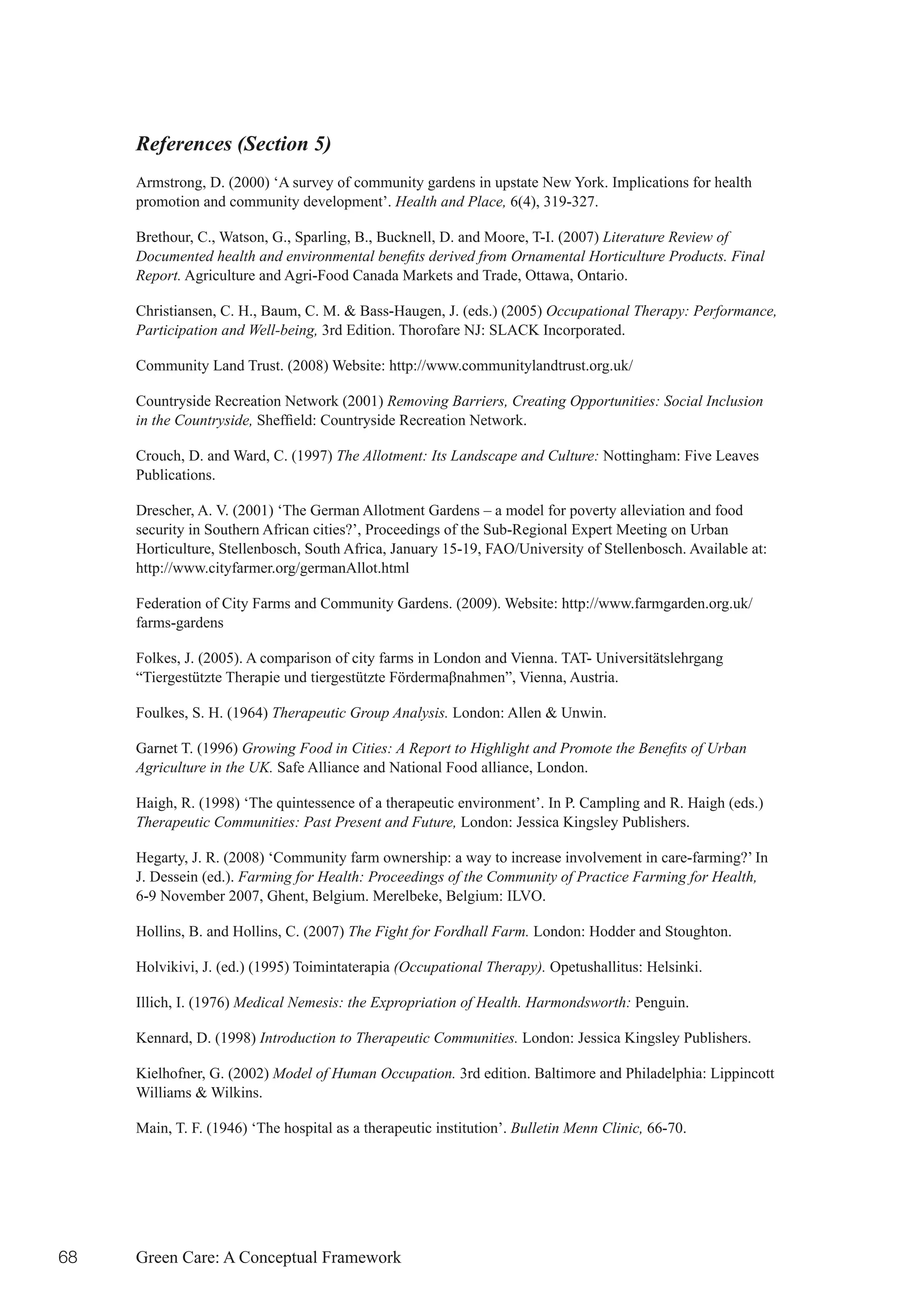 References (Section 5)
     Armstrong, D. (2000) ‘A survey of community gardens in upstate New York. Implications for health
     promotion and community development’. Health and Place, 6(4), 319-327.

     Brethour, C., Watson, G., Sparling, B., Bucknell, D. and Moore, T-I. (2007) Literature Review of
     Documented health and environmental benefits derived from Ornamental Horticulture Products. Final
     Report. Agriculture and Agri-Food Canada Markets and Trade, Ottawa, Ontario.

     Christiansen, C. H., Baum, C. M. & Bass-Haugen, J. (eds.) (2005) Occupational Therapy: Performance,
     Participation and Well-being, 3rd Edition. Thorofare NJ: SLACK Incorporated.

     Community Land Trust. (2008) Website: http://www.communitylandtrust.org.uk/

     Countryside Recreation Network (2001) Removing Barriers, Creating Opportunities: Social Inclusion
     in the Countryside,	Sheffield:	Countryside	Recreation	Network.

     Crouch, D. and Ward, C. (1997) The Allotment: Its Landscape and Culture: Nottingham: Five Leaves
     Publications.

     Drescher, A. V. (2001) ‘The German Allotment Gardens – a model for poverty alleviation and food
     security in Southern African cities?’, Proceedings of the Sub-Regional Expert Meeting on Urban
     Horticulture, Stellenbosch, South Africa, January 15-19, FAO/University of Stellenbosch. Available at:
     http://www.cityfarmer.org/germanAllot.html

     Federation of City Farms and Community Gardens. (2009). Website: http://www.farmgarden.org.uk/
     farms-gardens

     Folkes, J. (2005). A comparison of city farms in London and Vienna. TAT- Universitätslehrgang
     “Tiergestützte	Therapie	und	tiergestützte	Fördermaβnahmen”,	Vienna,	Austria.	

     Foulkes, S. H. (1964) Therapeutic Group Analysis. London: Allen & Unwin.

     Garnet T. (1996) Growing Food in Cities: A Report to Highlight and Promote the Benefits of Urban
     Agriculture in the UK. Safe Alliance and National Food alliance, London.

     Haigh, R. (1998) ‘The quintessence of a therapeutic environment’. In P. Campling and R. Haigh (eds.)
     Therapeutic Communities: Past Present and Future, London: Jessica Kingsley Publishers.

     Hegarty, J. R. (2008) ‘Community farm ownership: a way to increase involvement in care-farming?’ In
     J. Dessein (ed.). Farming for Health: Proceedings of the Community of Practice Farming for Health,
     6-9 November 2007, Ghent, Belgium. Merelbeke, Belgium: ILVO.

     Hollins, B. and Hollins, C. (2007) The Fight for Fordhall Farm. London: Hodder and Stoughton.

     Holvikivi, J. (ed.) (1995) Toimintaterapia (Occupational Therapy). Opetushallitus: Helsinki.

     Illich, I. (1976) Medical Nemesis: the Expropriation of Health. Harmondsworth: Penguin.

     Kennard, D. (1998) Introduction to Therapeutic Communities. London: Jessica Kingsley Publishers.

     Kielhofner, G. (2002) Model of Human Occupation. 3rd edition. Baltimore and Philadelphia: Lippincott
     Williams & Wilkins.

     Main, T. F. (1946) ‘The hospital as a therapeutic institution’. Bulletin Menn Clinic, 66-70.




68   Green Care: A Conceptual Framework
 