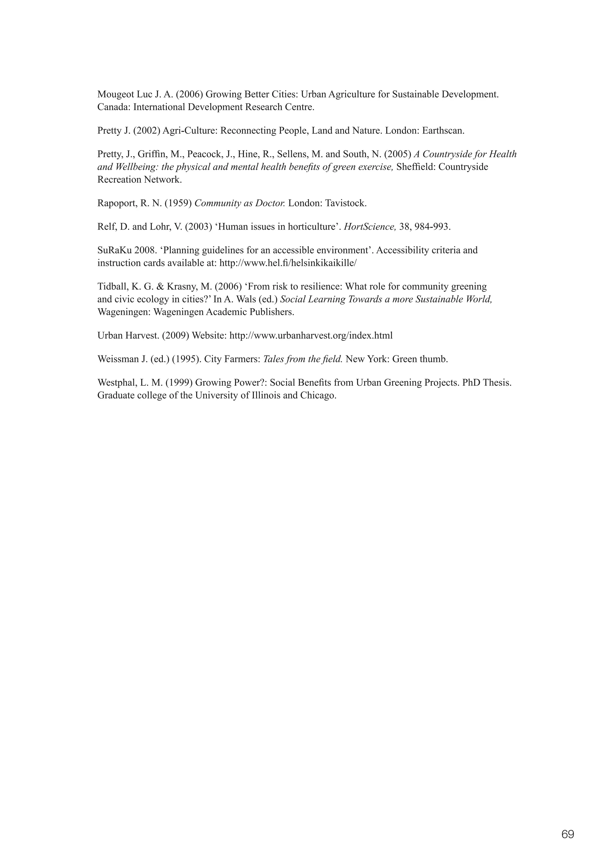 Mougeot Luc J. A. (2006) Growing Better Cities: Urban Agriculture for Sustainable Development.
Canada: International Development Research Centre.

Pretty J. (2002) Agri-Culture: Reconnecting People, Land and Nature. London: Earthscan.

Pretty,	J.,	Griffin,	M.,	Peacock,	J.,	Hine,	R.,	Sellens,	M.	and	South,	N.	(2005)	A Countryside for Health
and Wellbeing: the physical and mental health benefits of green exercise,	Sheffield:	Countryside	
Recreation Network.

Rapoport, R. N. (1959) Community as Doctor. London: Tavistock.

Relf, D. and Lohr, V. (2003) ‘Human issues in horticulture’. HortScience, 38, 984-993.

SuRaKu 2008. ‘Planning guidelines for an accessible environment’. Accessibility criteria and
instruction	cards	available	at:	http://www.hel.fi/helsinkikaikille/

Tidball, K. G. & Krasny, M. (2006) ‘From risk to resilience: What role for community greening
and civic ecology in cities?’ In A. Wals (ed.) Social Learning Towards a more Sustainable World,
Wageningen: Wageningen Academic Publishers.

Urban Harvest. (2009) Website: http://www.urbanharvest.org/index.html

Weissman J. (ed.) (1995). City Farmers: Tales from the field. New York: Green thumb.

Westphal,	L.	M.	(1999)	Growing	Power?:	Social	Benefits	from	Urban	Greening	Projects.	PhD	Thesis.	
Graduate college of the University of Illinois and Chicago.




                                                                                                            69
 