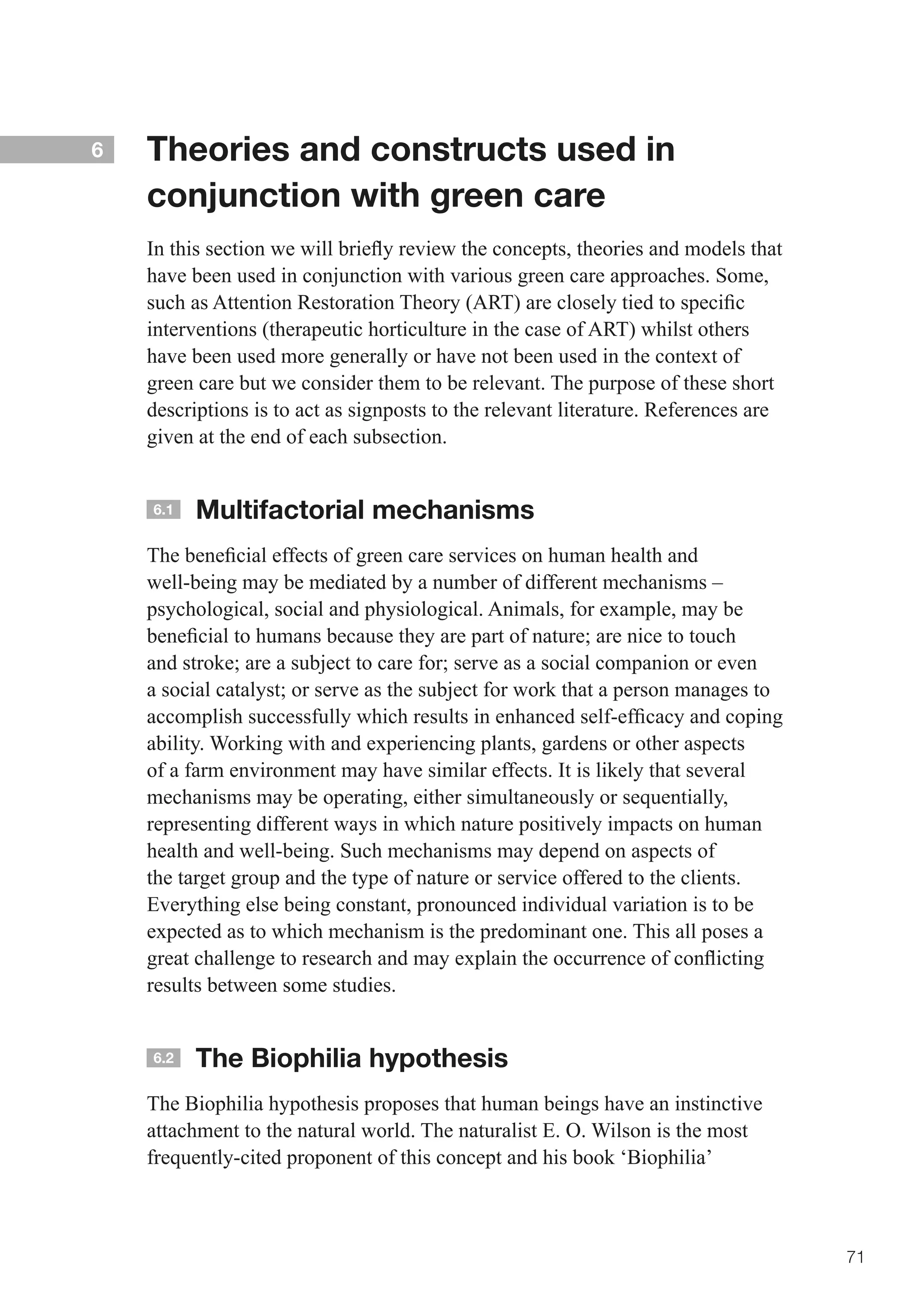 6   Theories and constructs used in
    conjunction with green care
    In	this	section	we	will	briefly	review	the	concepts,	theories	and	models	that	
    have been used in conjunction with various green care approaches. Some,
    such	as	Attention	Restoration	Theory	(ART)	are	closely	tied	to	specific	
    interventions (therapeutic horticulture in the case of ART) whilst others
    have been used more generally or have not been used in the context of
    green care but we consider them to be relevant. The purpose of these short
    descriptions is to act as signposts to the relevant literature. References are
    given at the end of each subsection.


    6.1   Multifactorial mechanisms
    The	beneficial	effects	of	green	care	services	on	human	health	and	
    well-being may be mediated by a number of different mechanisms –
    psychological, social and physiological. Animals, for example, may be
    beneficial	to	humans	because	they	are	part	of	nature;	are	nice	to	touch	
    and	stroke;	are	a	subject	to	care	for;	serve	as	a	social	companion	or	even	
    a	social	catalyst;	or	serve	as	the	subject	for	work	that	a	person	manages	to	
    accomplish	successfully	which	results	in	enhanced	self-efficacy	and	coping	
    ability. Working with and experiencing plants, gardens or other aspects
    of a farm environment may have similar effects. It is likely that several
    mechanisms may be operating, either simultaneously or sequentially,
    representing different ways in which nature positively impacts on human
    health and well-being. Such mechanisms may depend on aspects of
    the target group and the type of nature or service offered to the clients.
    Everything else being constant, pronounced individual variation is to be
    expected as to which mechanism is the predominant one. This all poses a
    great	challenge	to	research	and	may	explain	the	occurrence	of	conflicting	
    results between some studies.


    6.2   The Biophilia hypothesis
    The Biophilia hypothesis proposes that human beings have an instinctive
    attachment to the natural world. The naturalist E. O. Wilson is the most
    frequently-cited proponent of this concept and his book ‘Biophilia’



                                                                                     71
 