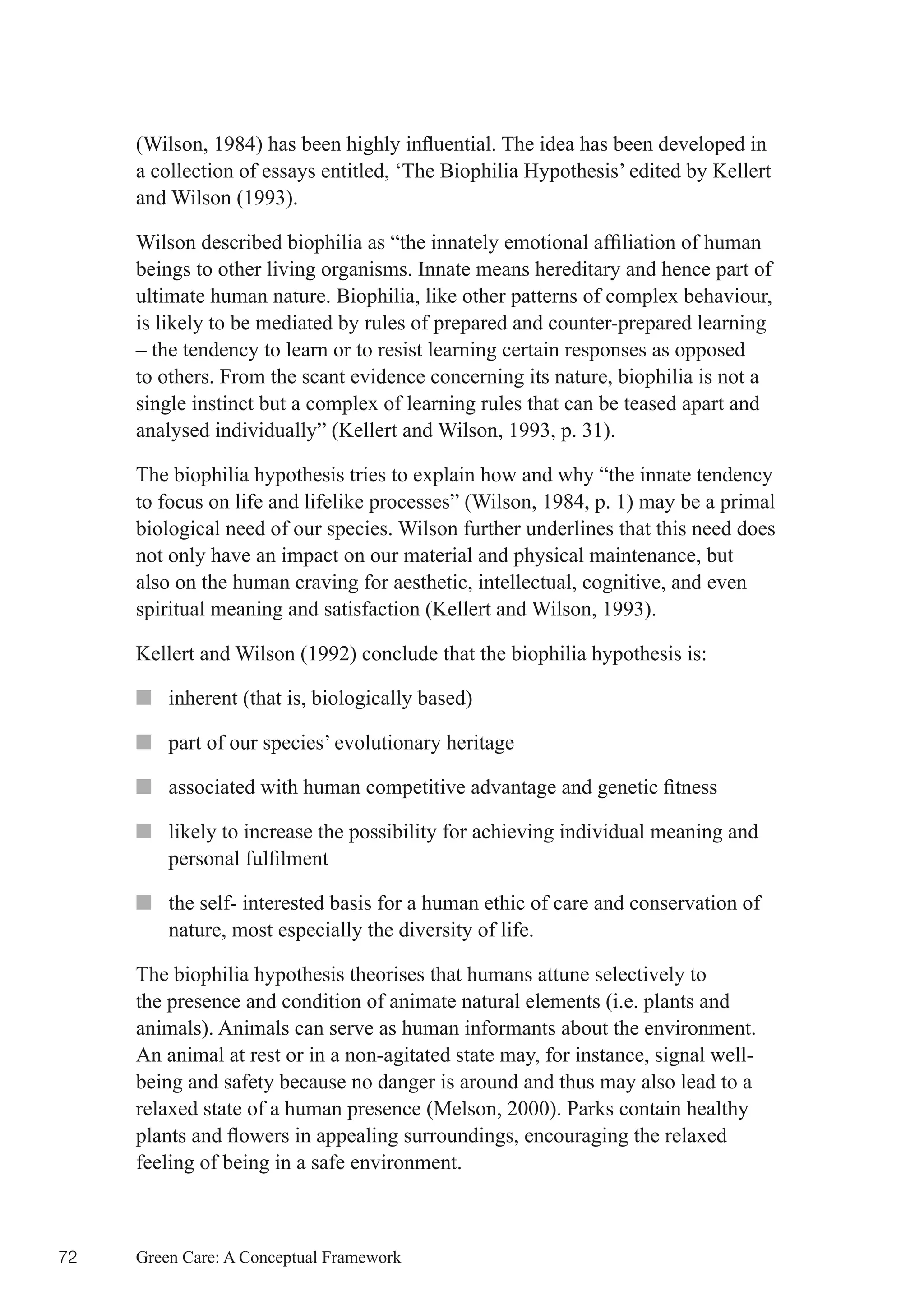 (Wilson,	1984)	has	been	highly	influential.	The	idea	has	been	developed	in	
     a collection of essays entitled, ‘The Biophilia Hypothesis’ edited by Kellert
     and Wilson (1993).

     Wilson	described	biophilia	as	“the	innately	emotional	affiliation	of	human	
     beings to other living organisms. Innate means hereditary and hence part of
     ultimate human nature. Biophilia, like other patterns of complex behaviour,
     is likely to be mediated by rules of prepared and counter-prepared learning
     – the tendency to learn or to resist learning certain responses as opposed
     to others. From the scant evidence concerning its nature, biophilia is not a
     single instinct but a complex of learning rules that can be teased apart and
     analysed individually” (Kellert and Wilson, 1993, p. 31).

     The biophilia hypothesis tries to explain how and why “the innate tendency
     to focus on life and lifelike processes” (Wilson, 1984, p. 1) may be a primal
     biological need of our species. Wilson further underlines that this need does
     not only have an impact on our material and physical maintenance, but
     also on the human craving for aesthetic, intellectual, cognitive, and even
     spiritual meaning and satisfaction (Kellert and Wilson, 1993).

     Kellert and Wilson (1992) conclude that the biophilia hypothesis is:

     ■■ inherent (that is, biologically based)

     ■■ part of our species’ evolutionary heritage

     ■■ associated	with	human	competitive	advantage	and	genetic	fitness

     ■■ likely to increase the possibility for achieving individual meaning and
        personal	fulfilment

     ■■ the self- interested basis for a human ethic of care and conservation of
        nature, most especially the diversity of life.

     The biophilia hypothesis theorises that humans attune selectively to
     the presence and condition of animate natural elements (i.e. plants and
     animals). Animals can serve as human informants about the environment.
     An animal at rest or in a non-agitated state may, for instance, signal well-
     being and safety because no danger is around and thus may also lead to a
     relaxed state of a human presence (Melson, 2000). Parks contain healthy
     plants	and	flowers	in	appealing	surroundings,	encouraging	the	relaxed	
     feeling of being in a safe environment.



72   Green Care: A Conceptual Framework
 