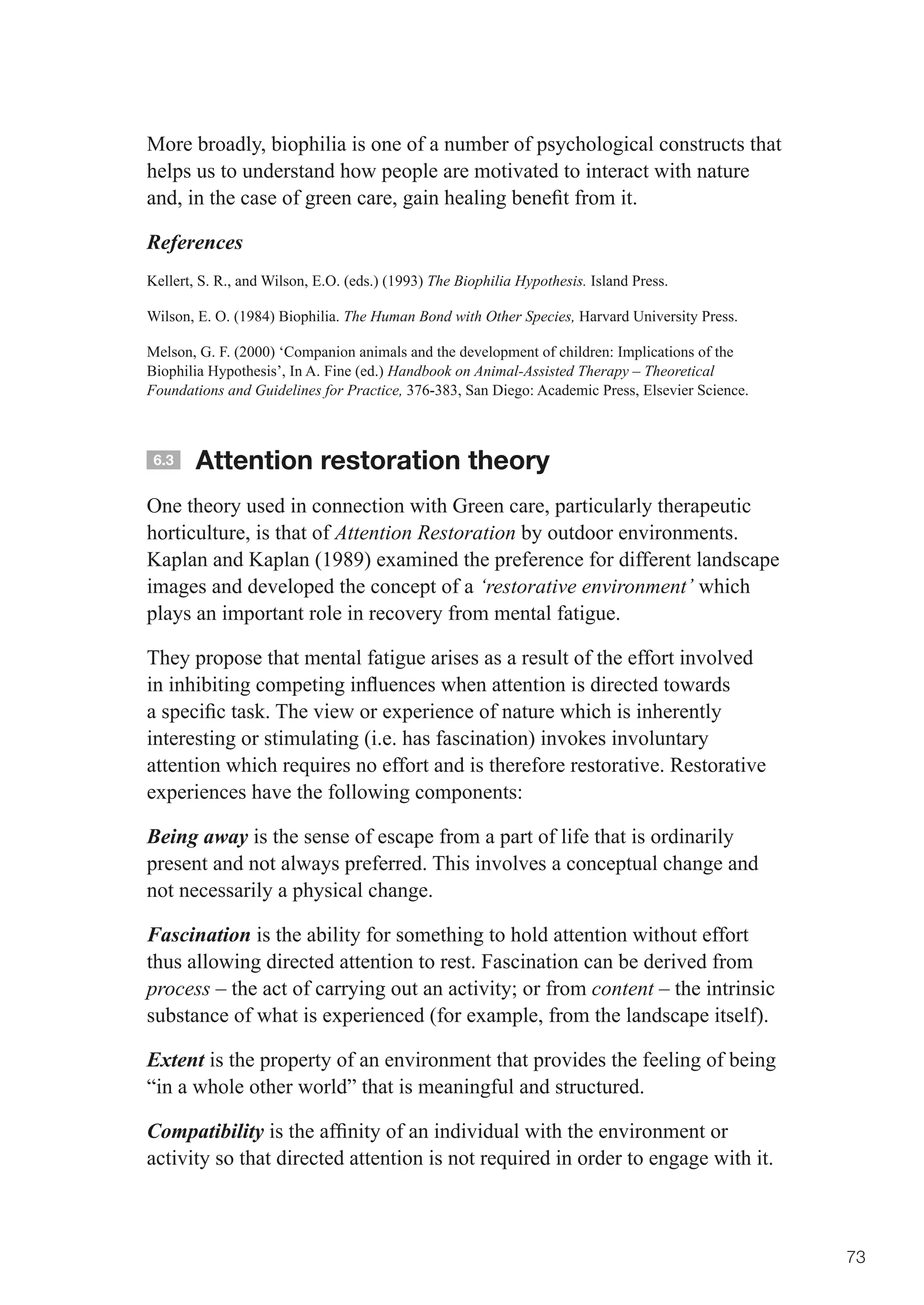 More broadly, biophilia is one of a number of psychological constructs that
helps us to understand how people are motivated to interact with nature
and,	in	the	case	of	green	care,	gain	healing	benefit	from	it.	

References
Kellert, S. R., and Wilson, E.O. (eds.) (1993) The Biophilia Hypothesis. Island Press.

Wilson, E. O. (1984) Biophilia. The Human Bond with Other Species, Harvard University Press.

Melson, G. F. (2000) ‘Companion animals and the development of children: Implications of the
Biophilia Hypothesis’, In A. Fine (ed.) Handbook on Animal-Assisted Therapy – Theoretical
Foundations and Guidelines for Practice, 376-383, San Diego: Academic Press, Elsevier Science.



 6.3    Attention restoration theory
One theory used in connection with Green care, particularly therapeutic
horticulture, is that of Attention Restoration by outdoor environments.
Kaplan and Kaplan (1989) examined the preference for different landscape
images and developed the concept of a ‘restorative environment’ which
plays an important role in recovery from mental fatigue.

They propose that mental fatigue arises as a result of the effort involved
in	inhibiting	competing	influences	when	attention	is	directed	towards	
a	specific	task.	The	view	or	experience	of	nature	which	is	inherently	
interesting or stimulating (i.e. has fascination) invokes involuntary
attention which requires no effort and is therefore restorative. Restorative
experiences have the following components:

Being away is the sense of escape from a part of life that is ordinarily
present and not always preferred. This involves a conceptual change and
not necessarily a physical change.

Fascination is the ability for something to hold attention without effort
thus allowing directed attention to rest. Fascination can be derived from
process	–	the	act	of	carrying	out	an	activity;	or	from	content – the intrinsic
substance of what is experienced (for example, from the landscape itself).

Extent is the property of an environment that provides the feeling of being
“in a whole other world” that is meaningful and structured.

Compatibility	is	the	affinity	of	an	individual	with	the	environment	or	
activity so that directed attention is not required in order to engage with it.



                                                                                                 73
 