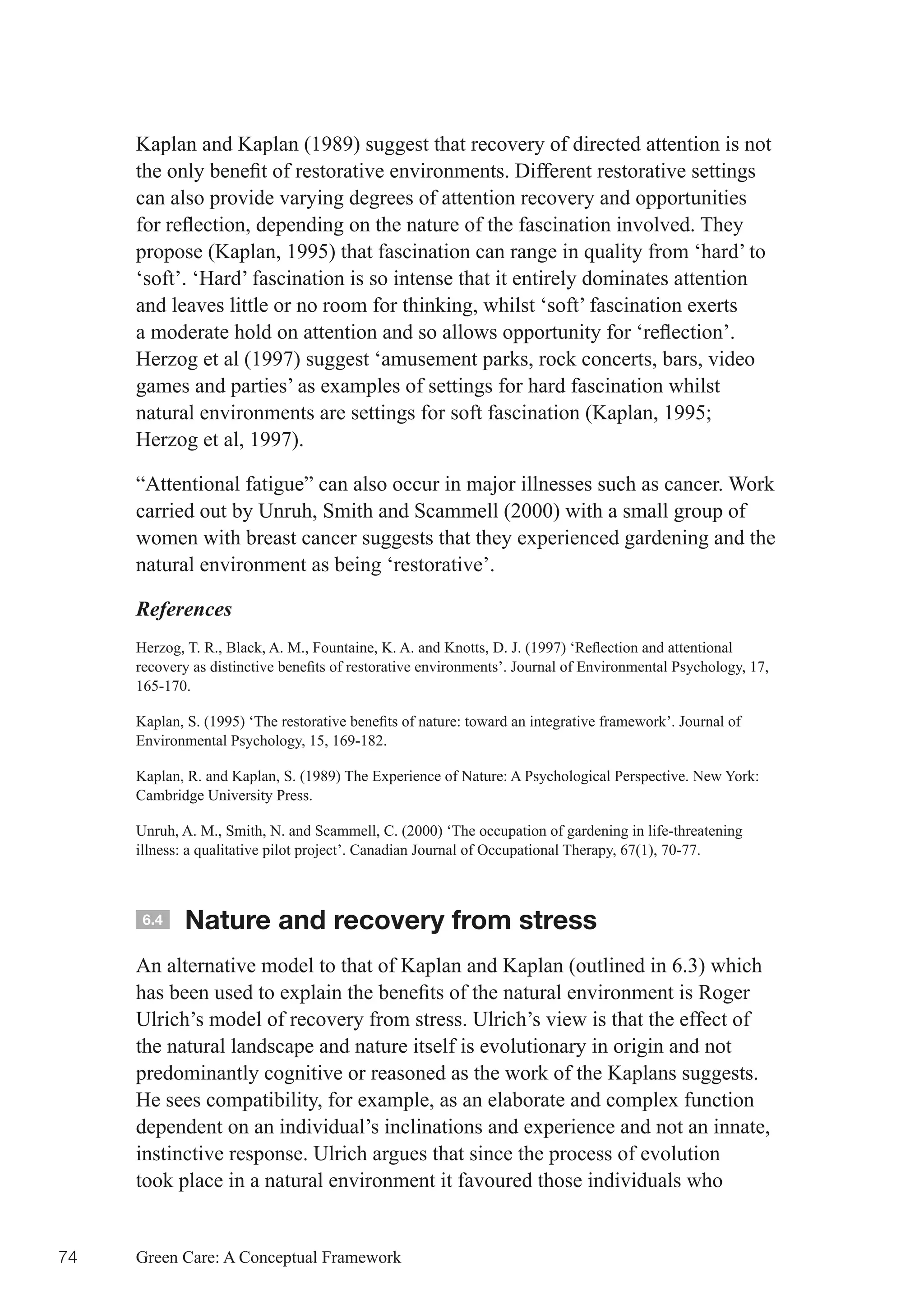 Kaplan and Kaplan (1989) suggest that recovery of directed attention is not
     the	only	benefit	of	restorative	environments.	Different	restorative	settings	
     can also provide varying degrees of attention recovery and opportunities
     for	reflection,	depending	on	the	nature	of	the	fascination	involved.	They	
     propose (Kaplan, 1995) that fascination can range in quality from ‘hard’ to
     ‘soft’. ‘Hard’ fascination is so intense that it entirely dominates attention
     and leaves little or no room for thinking, whilst ‘soft’ fascination exerts
     a	moderate	hold	on	attention	and	so	allows	opportunity	for	‘reflection’.	
     Herzog et al (1997) suggest ‘amusement parks, rock concerts, bars, video
     games and parties’ as examples of settings for hard fascination whilst
     natural	environments	are	settings	for	soft	fascination	(Kaplan,	1995;	
     Herzog et al, 1997).

     “Attentional fatigue” can also occur in major illnesses such as cancer. Work
     carried out by Unruh, Smith and Scammell (2000) with a small group of
     women with breast cancer suggests that they experienced gardening and the
     natural environment as being ‘restorative’.

     References
     Herzog,	T.	R.,	Black,	A.	M.,	Fountaine,	K.	A.	and	Knotts,	D.	J.	(1997)	‘Reflection	and	attentional	
     recovery	as	distinctive	benefits	of	restorative	environments’.	Journal	of	Environmental	Psychology,	17,	
     165-170.

     Kaplan,	S.	(1995)	‘The	restorative	benefits	of	nature:	toward	an	integrative	framework’.	Journal	of	
     Environmental Psychology, 15, 169-182.

     Kaplan, R. and Kaplan, S. (1989) The Experience of Nature: A Psychological Perspective. New York:
     Cambridge University Press.

     Unruh, A. M., Smith, N. and Scammell, C. (2000) ‘The occupation of gardening in life-threatening
     illness: a qualitative pilot project’. Canadian Journal of Occupational Therapy, 67(1), 70-77.



      6.4    Nature and recovery from stress
     An alternative model to that of Kaplan and Kaplan (outlined in 6.3) which
     has	been	used	to	explain	the	benefits	of	the	natural	environment	is	Roger	
     Ulrich’s model of recovery from stress. Ulrich’s view is that the effect of
     the natural landscape and nature itself is evolutionary in origin and not
     predominantly cognitive or reasoned as the work of the Kaplans suggests.
     He sees compatibility, for example, as an elaborate and complex function
     dependent on an individual’s inclinations and experience and not an innate,
     instinctive response. Ulrich argues that since the process of evolution
     took place in a natural environment it favoured those individuals who


74   Green Care: A Conceptual Framework
 