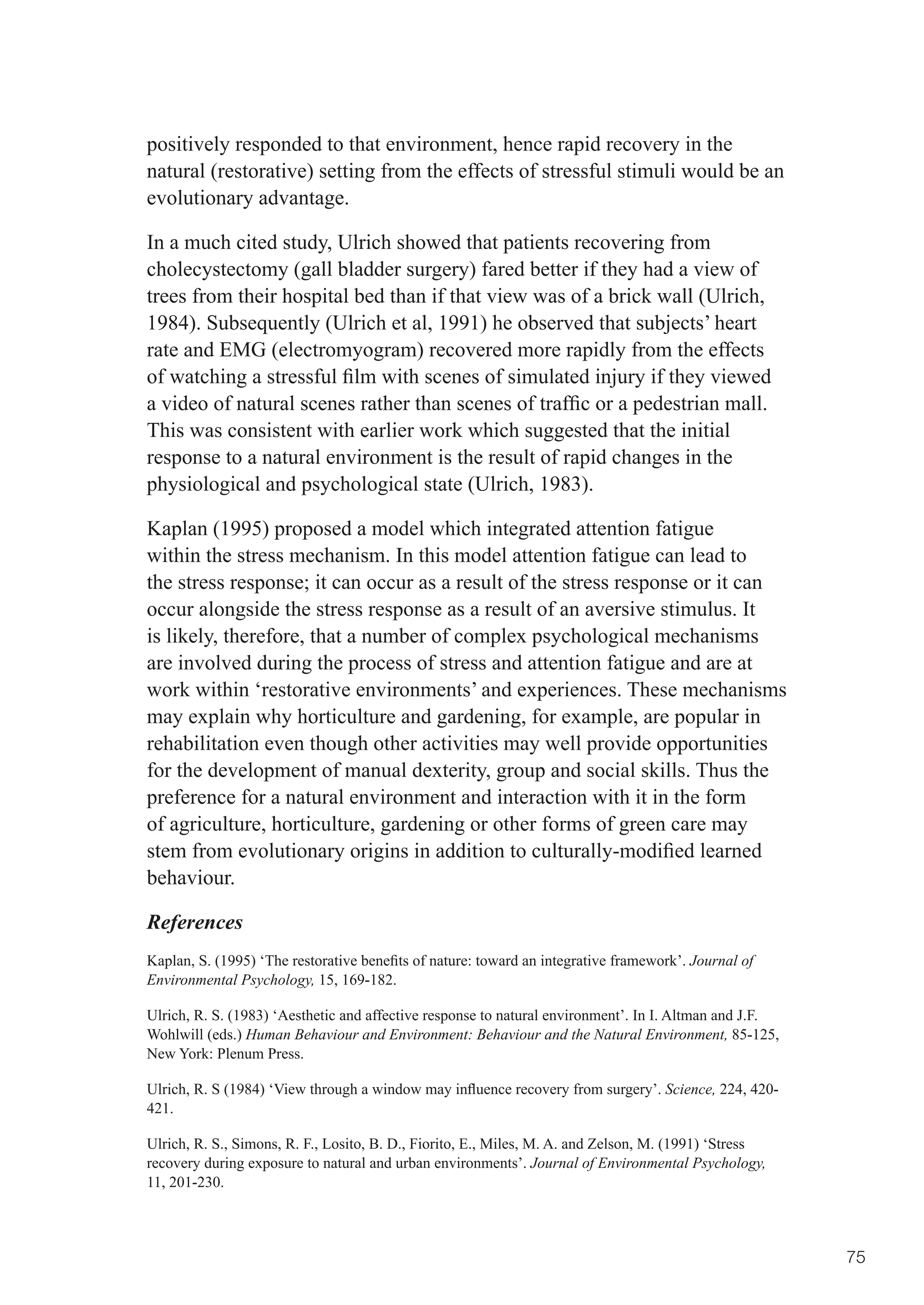 positively responded to that environment, hence rapid recovery in the
natural (restorative) setting from the effects of stressful stimuli would be an
evolutionary advantage.

In a much cited study, Ulrich showed that patients recovering from
cholecystectomy (gall bladder surgery) fared better if they had a view of
trees from their hospital bed than if that view was of a brick wall (Ulrich,
1984). Subsequently (Ulrich et al, 1991) he observed that subjects’ heart
rate and EMG (electromyogram) recovered more rapidly from the effects
of	watching	a	stressful	film	with	scenes	of	simulated	injury	if	they	viewed	
a	video	of	natural	scenes	rather	than	scenes	of	traffic	or	a	pedestrian	mall.	
This was consistent with earlier work which suggested that the initial
response to a natural environment is the result of rapid changes in the
physiological and psychological state (Ulrich, 1983).

Kaplan (1995) proposed a model which integrated attention fatigue
within the stress mechanism. In this model attention fatigue can lead to
the	stress	response;	it	can	occur	as	a	result	of	the	stress	response	or	it	can	
occur alongside the stress response as a result of an aversive stimulus. It
is likely, therefore, that a number of complex psychological mechanisms
are involved during the process of stress and attention fatigue and are at
work within ‘restorative environments’ and experiences. These mechanisms
may explain why horticulture and gardening, for example, are popular in
rehabilitation even though other activities may well provide opportunities
for the development of manual dexterity, group and social skills. Thus the
preference for a natural environment and interaction with it in the form
of agriculture, horticulture, gardening or other forms of green care may
stem	from	evolutionary	origins	in	addition	to	culturally-modified	learned	
behaviour.

References
Kaplan,	S.	(1995)	‘The	restorative	benefits	of	nature:	toward	an	integrative	framework’.	Journal of
Environmental Psychology, 15, 169-182.

Ulrich, R. S. (1983) ‘Aesthetic and affective response to natural environment’. In I. Altman and J.F.
Wohlwill (eds.) Human Behaviour and Environment: Behaviour and the Natural Environment, 85-125,
New York: Plenum Press.

Ulrich,	R.	S	(1984)	‘View	through	a	window	may	influence	recovery	from	surgery’.	Science, 224, 420-
421.

Ulrich, R. S., Simons, R. F., Losito, B. D., Fiorito, E., Miles, M. A. and Zelson, M. (1991) ‘Stress
recovery during exposure to natural and urban environments’. Journal of Environmental Psychology,
11, 201-230.



                                                                                                        75
 