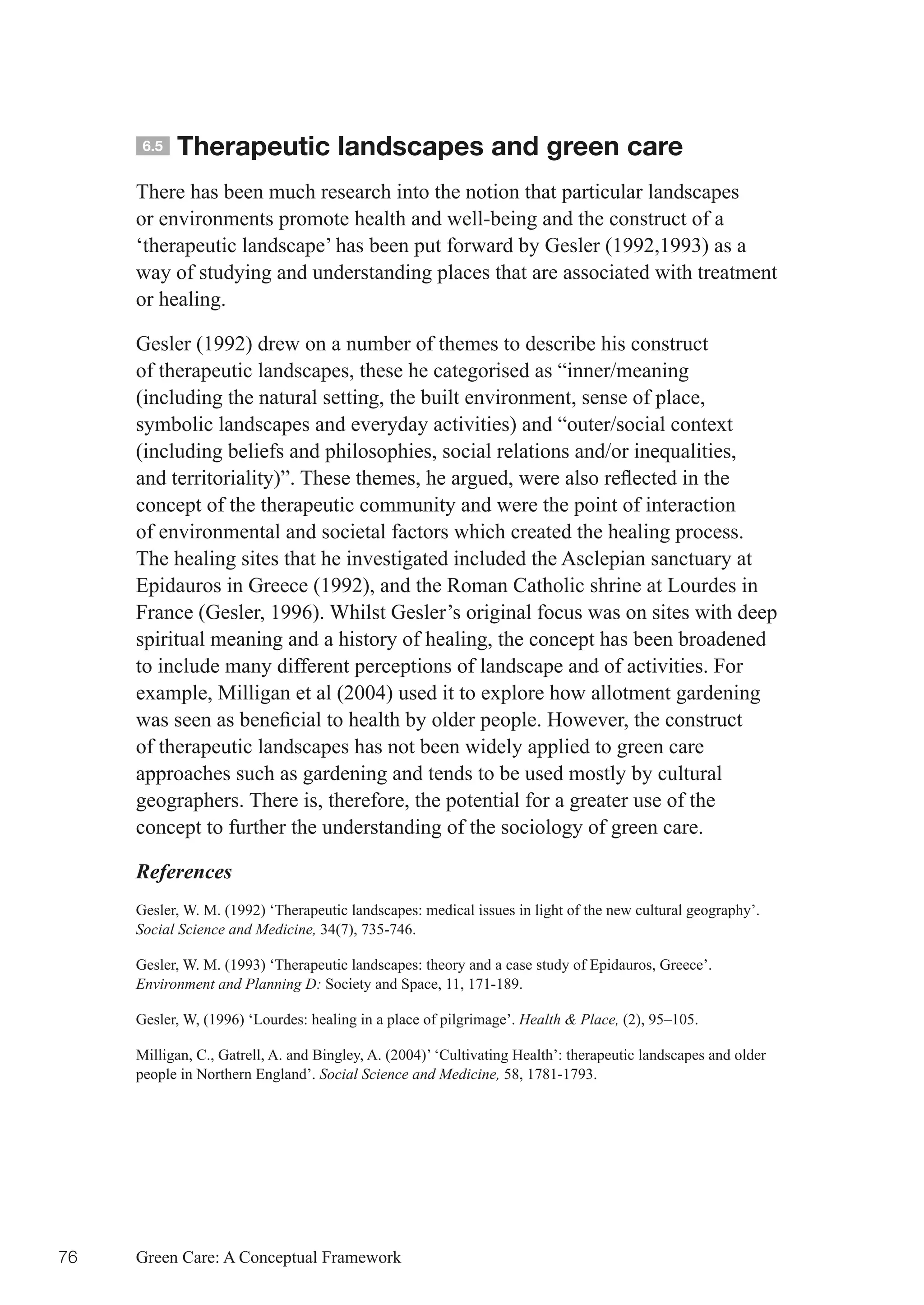 6.5   Therapeutic landscapes and green care
     There has been much research into the notion that particular landscapes
     or environments promote health and well-being and the construct of a
     ‘therapeutic landscape’ has been put forward by Gesler (1992,1993) as a
     way of studying and understanding places that are associated with treatment
     or healing.

     Gesler (1992) drew on a number of themes to describe his construct
     of therapeutic landscapes, these he categorised as “inner/meaning
     (including the natural setting, the built environment, sense of place,
     symbolic landscapes and everyday activities) and “outer/social context
     (including beliefs and philosophies, social relations and/or inequalities,
     and	territoriality)”.	These	themes,	he	argued,	were	also	reflected	in	the	
     concept of the therapeutic community and were the point of interaction
     of environmental and societal factors which created the healing process.
     The healing sites that he investigated included the Asclepian sanctuary at
     Epidauros in Greece (1992), and the Roman Catholic shrine at Lourdes in
     France (Gesler, 1996). Whilst Gesler’s original focus was on sites with deep
     spiritual meaning and a history of healing, the concept has been broadened
     to include many different perceptions of landscape and of activities. For
     example, Milligan et al (2004) used it to explore how allotment gardening
     was	seen	as	beneficial	to	health	by	older	people.	However,	the	construct	
     of therapeutic landscapes has not been widely applied to green care
     approaches such as gardening and tends to be used mostly by cultural
     geographers. There is, therefore, the potential for a greater use of the
     concept to further the understanding of the sociology of green care.

     References
     Gesler, W. M. (1992) ‘Therapeutic landscapes: medical issues in light of the new cultural geography’.
     Social Science and Medicine, 34(7), 735-746.

     Gesler, W. M. (1993) ‘Therapeutic landscapes: theory and a case study of Epidauros, Greece’.
     Environment and Planning D: Society and Space, 11, 171-189.

     Gesler, W, (1996) ‘Lourdes: healing in a place of pilgrimage’. Health & Place, (2), 95–105.

     Milligan, C., Gatrell, A. and Bingley, A. (2004)’ ‘Cultivating Health’: therapeutic landscapes and older
     people in Northern England’. Social Science and Medicine, 58, 1781-1793.




76   Green Care: A Conceptual Framework
 