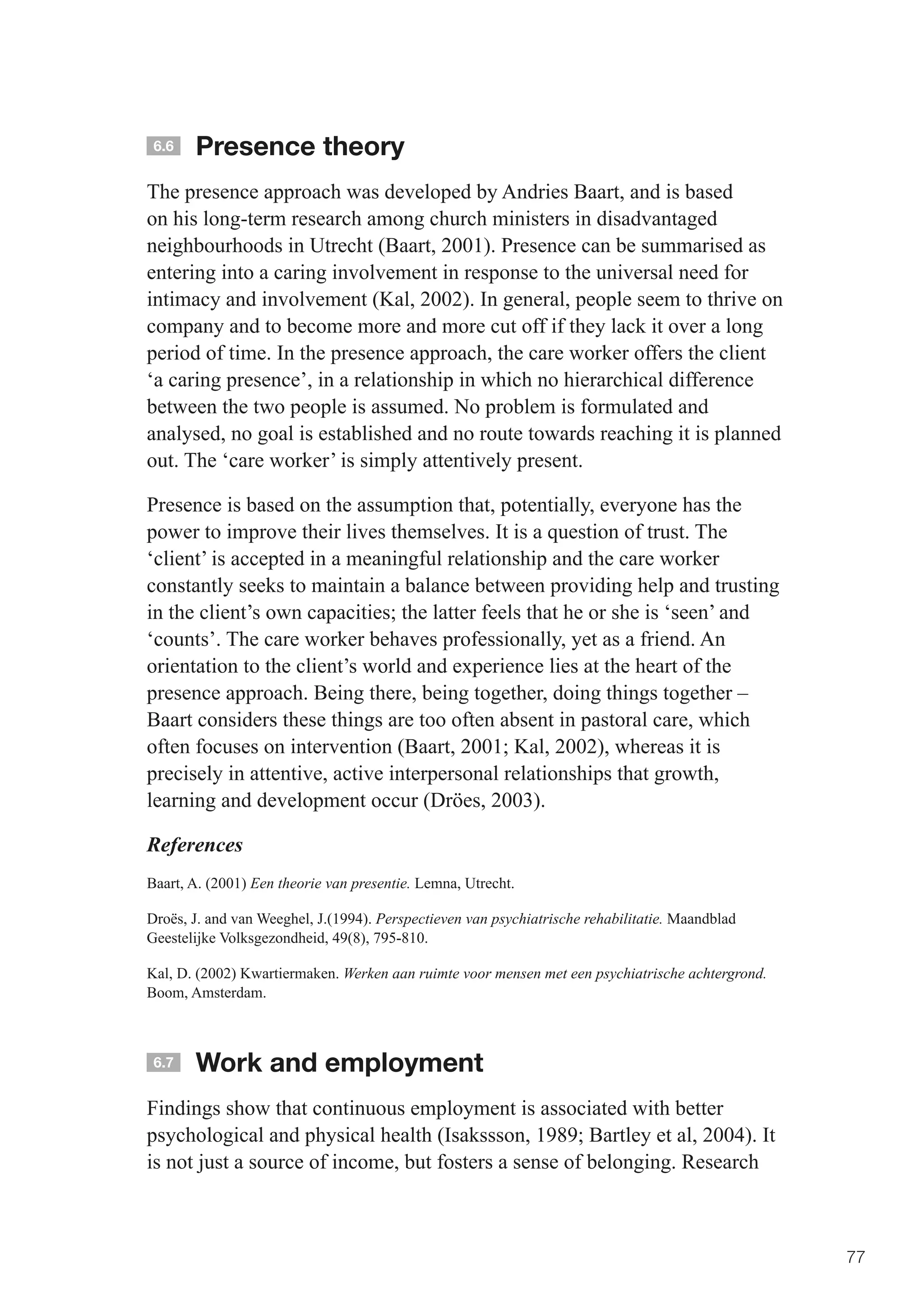 6.6   Presence theory
The presence approach was developed by Andries Baart, and is based
on his long-term research among church ministers in disadvantaged
neighbourhoods in Utrecht (Baart, 2001). Presence can be summarised as
entering into a caring involvement in response to the universal need for
intimacy and involvement (Kal, 2002). In general, people seem to thrive on
company and to become more and more cut off if they lack it over a long
period of time. In the presence approach, the care worker offers the client
‘a caring presence’, in a relationship in which no hierarchical difference
between the two people is assumed. No problem is formulated and
analysed, no goal is established and no route towards reaching it is planned
out. The ‘care worker’ is simply attentively present.

Presence is based on the assumption that, potentially, everyone has the
power to improve their lives themselves. It is a question of trust. The
‘client’ is accepted in a meaningful relationship and the care worker
constantly seeks to maintain a balance between providing help and trusting
in	the	client’s	own	capacities;	the	latter	feels	that	he	or	she	is	‘seen’	and	
‘counts’. The care worker behaves professionally, yet as a friend. An
orientation to the client’s world and experience lies at the heart of the
presence approach. Being there, being together, doing things together –
Baart considers these things are too often absent in pastoral care, which
often	focuses	on	intervention	(Baart,	2001;	Kal,	2002),	whereas	it	is	
precisely in attentive, active interpersonal relationships that growth,
learning and development occur (Dröes, 2003).

References
Baart, A. (2001) Een theorie van presentie. Lemna, Utrecht.

Droës, J. and van Weeghel, J.(1994). Perspectieven van psychiatrische rehabilitatie. Maandblad
Geestelijke Volksgezondheid, 49(8), 795-810.

Kal, D. (2002) Kwartiermaken. Werken aan ruimte voor mensen met een psychiatrische achtergrond.
Boom, Amsterdam.



 6.7   Work and employment
Findings show that continuous employment is associated with better
psychological	and	physical	health	(Isakssson,	1989;	Bartley	et	al,	2004).	It	
is not just a source of income, but fosters a sense of belonging. Research



                                                                                                  77
 