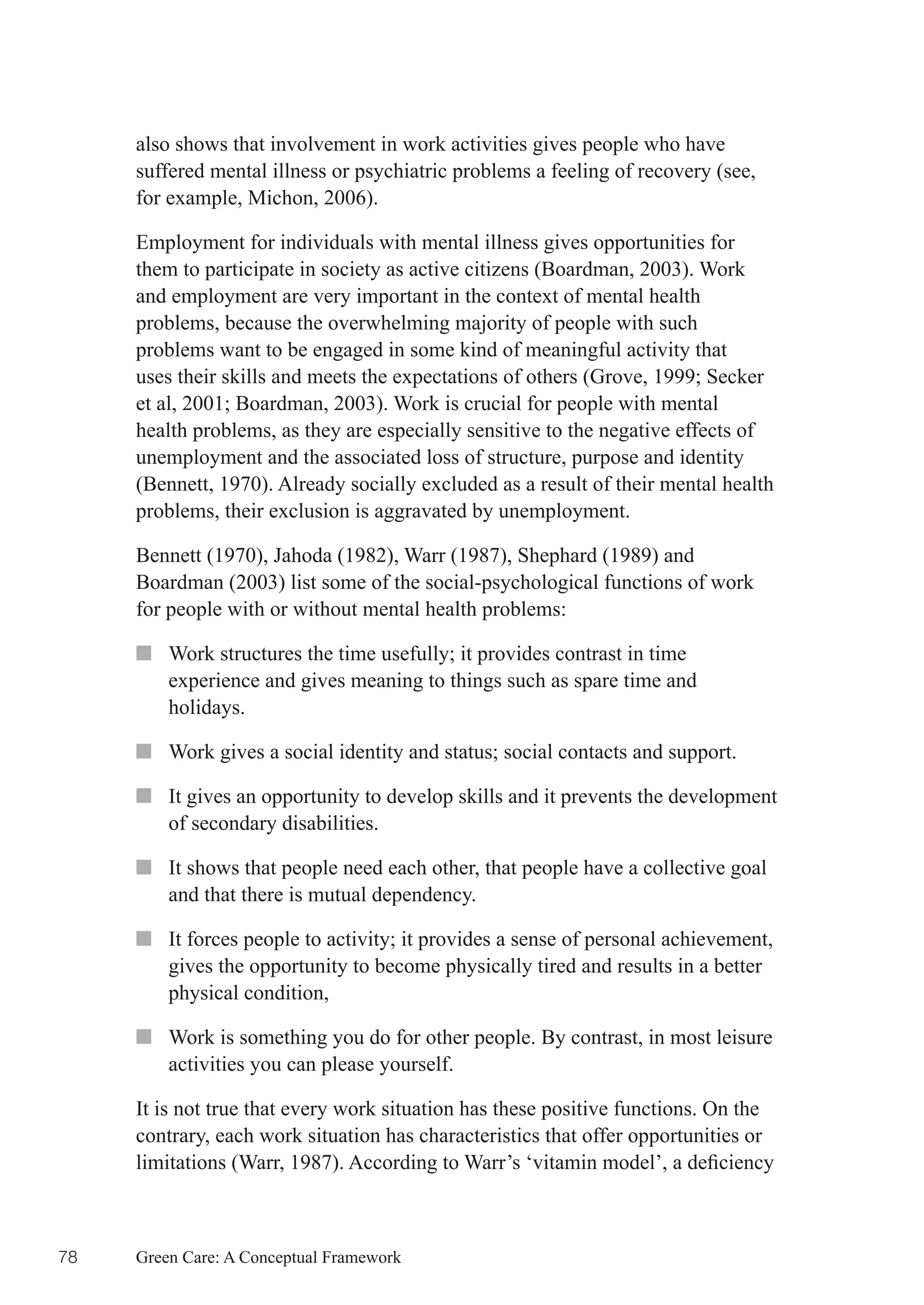 also shows that involvement in work activities gives people who have
     suffered mental illness or psychiatric problems a feeling of recovery (see,
     for example, Michon, 2006).

     Employment for individuals with mental illness gives opportunities for
     them to participate in society as active citizens (Boardman, 2003). Work
     and employment are very important in the context of mental health
     problems, because the overwhelming majority of people with such
     problems want to be engaged in some kind of meaningful activity that
     uses	their	skills	and	meets	the	expectations	of	others	(Grove,	1999;	Secker	
     et	al,	2001;	Boardman,	2003).	Work	is	crucial	for	people	with	mental	
     health problems, as they are especially sensitive to the negative effects of
     unemployment and the associated loss of structure, purpose and identity
     (Bennett, 1970). Already socially excluded as a result of their mental health
     problems, their exclusion is aggravated by unemployment.

     Bennett (1970), Jahoda (1982), Warr (1987), Shephard (1989) and
     Boardman (2003) list some of the social-psychological functions of work
     for people with or without mental health problems:

     ■■ Work	structures	the	time	usefully;	it	provides	contrast	in	time	
        experience and gives meaning to things such as spare time and
        holidays.

     ■■ Work	gives	a	social	identity	and	status;	social	contacts	and	support.

     ■■ It gives an opportunity to develop skills and it prevents the development
        of secondary disabilities.

     ■■ It shows that people need each other, that people have a collective goal
        and that there is mutual dependency.

     ■■ It	forces	people	to	activity;	it	provides	a	sense	of	personal	achievement,	
        gives the opportunity to become physically tired and results in a better
        physical condition,

     ■■ Work is something you do for other people. By contrast, in most leisure
        activities you can please yourself.

     It is not true that every work situation has these positive functions. On the
     contrary, each work situation has characteristics that offer opportunities or
     limitations	(Warr,	1987).	According	to	Warr’s	‘vitamin	model’,	a	deficiency	



78   Green Care: A Conceptual Framework
 