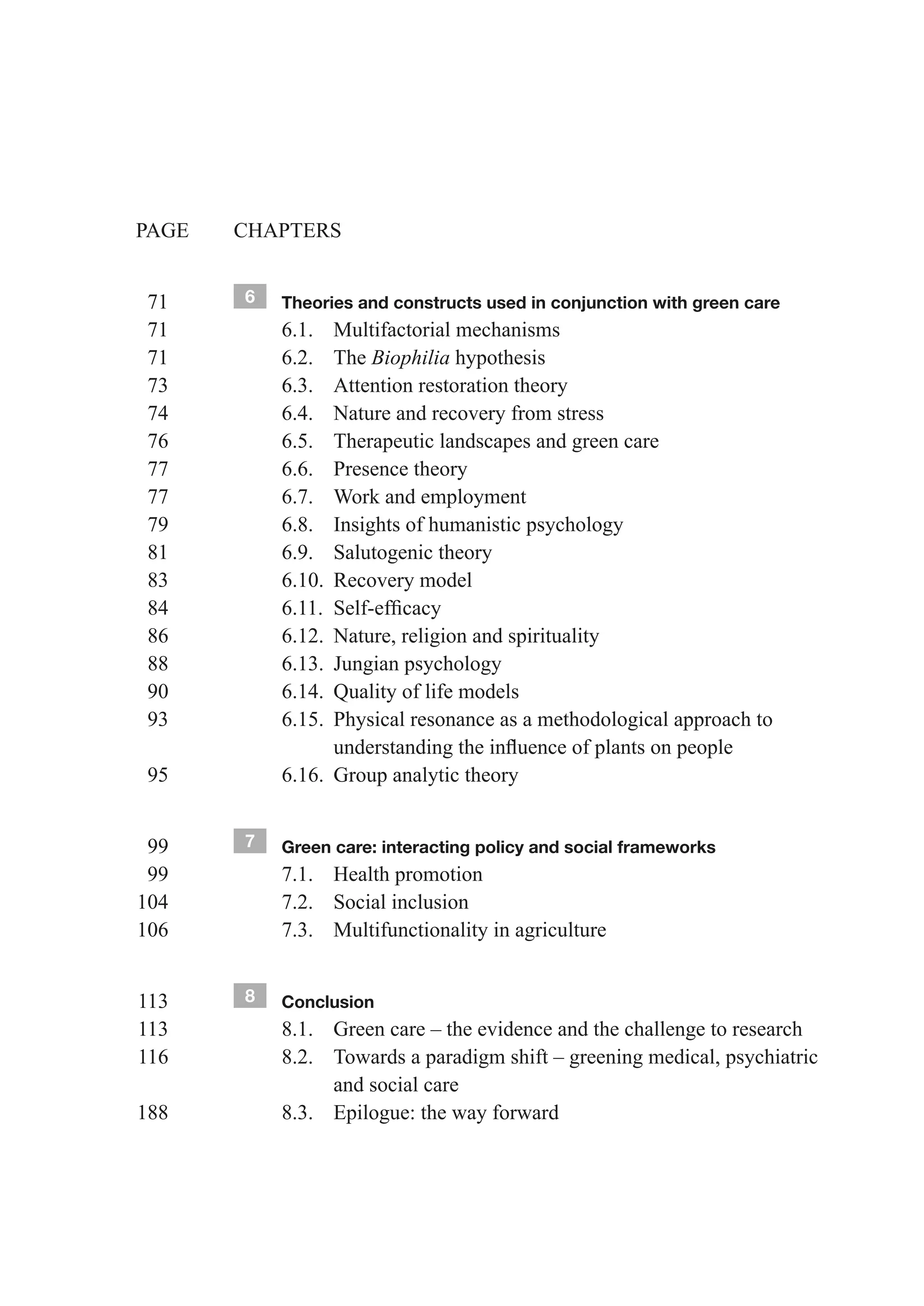 PAGE    CHAPTERS


  71        6   Theories and constructs used in conjunction with green care
  71            6.1. Multifactorial mechanisms
  71            6.2. The Biophilia hypothesis
  73            6.3. Attention restoration theory
  74            6.4. Nature and recovery from stress
  76            6.5. Therapeutic landscapes and green care
  77            6.6. Presence theory
  77            6.7. Work and employment
  79            6.8. Insights of humanistic psychology
  81            6.9. Salutogenic theory
  83            6.10. Recovery model
	 84	   	       6.11.	 Self-efficacy
  86            6.12. Nature, religion and spirituality
  88            6.13. Jungian psychology
  90            6.14. Quality of life models
  93            6.15. Physical resonance as a methodological approach to
	 	     	       	      understanding	the	influence	of	plants	on	people
  95            6.16. Group analytic theory


 99         7   Green care: interacting policy and social frameworks
 99             7.1. Health promotion
104             7.2. Social inclusion
106             7.3. Multifunctionality in agriculture


113         8   Conclusion
113             8.1. Green care – the evidence and the challenge to research
116             8.2. Towards a paradigm shift – greening medical, psychiatric
                     and social care
188             8.3. Epilogue: the way forward
 