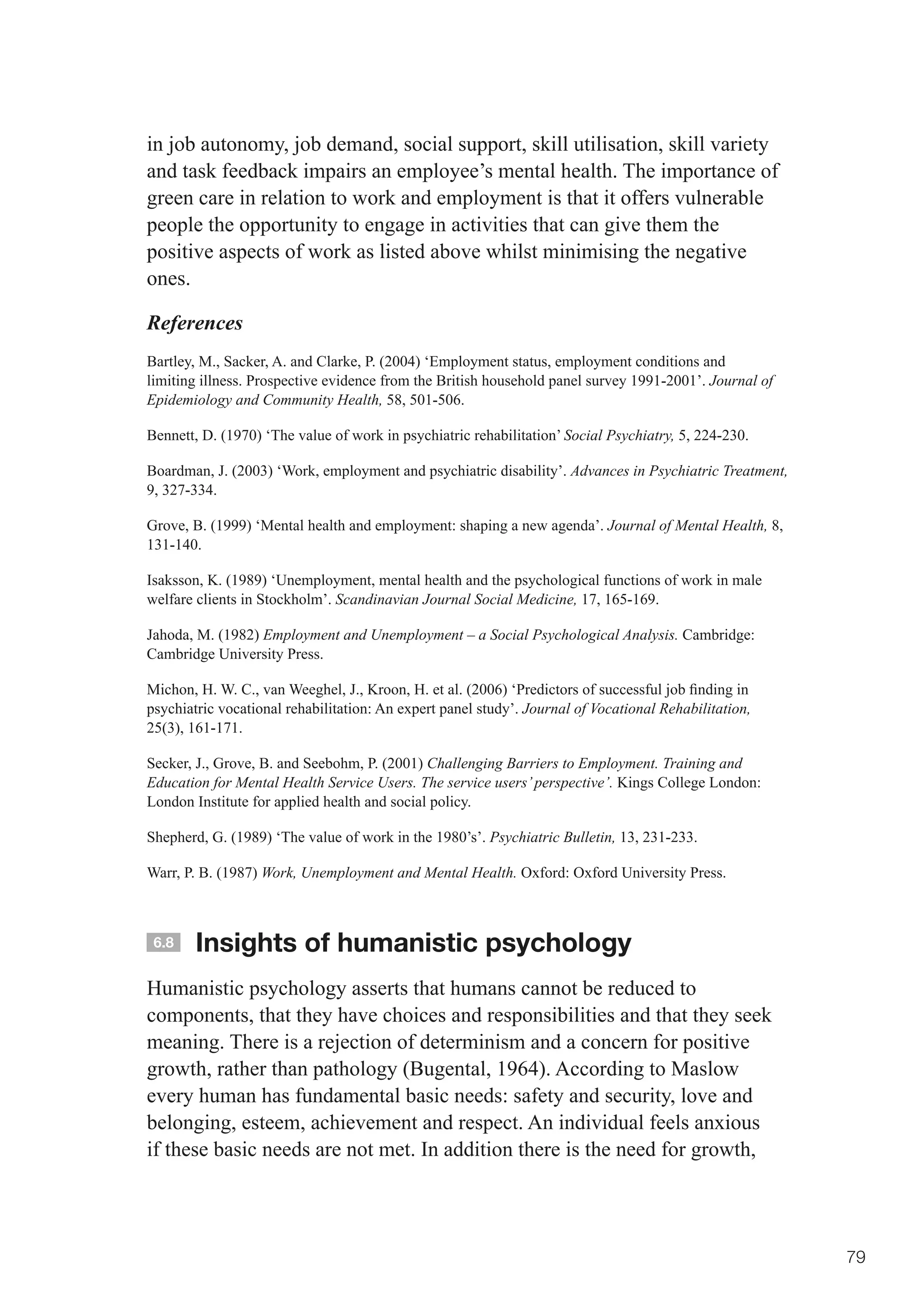 in job autonomy, job demand, social support, skill utilisation, skill variety
and task feedback impairs an employee’s mental health. The importance of
green care in relation to work and employment is that it offers vulnerable
people the opportunity to engage in activities that can give them the
positive aspects of work as listed above whilst minimising the negative
ones.

References
Bartley, M., Sacker, A. and Clarke, P. (2004) ‘Employment status, employment conditions and
limiting illness. Prospective evidence from the British household panel survey 1991-2001’. Journal of
Epidemiology and Community Health, 58, 501-506.

Bennett, D. (1970) ‘The value of work in psychiatric rehabilitation’ Social Psychiatry, 5, 224-230.

Boardman, J. (2003) ‘Work, employment and psychiatric disability’. Advances in Psychiatric Treatment,
9, 327-334.

Grove, B. (1999) ‘Mental health and employment: shaping a new agenda’. Journal of Mental Health, 8,
131-140.

Isaksson, K. (1989) ‘Unemployment, mental health and the psychological functions of work in male
welfare clients in Stockholm’. Scandinavian Journal Social Medicine, 17, 165-169.

Jahoda, M. (1982) Employment and Unemployment – a Social Psychological Analysis. Cambridge:
Cambridge University Press.

Michon,	H.	W.	C.,	van	Weeghel,	J.,	Kroon,	H.	et	al.	(2006)	‘Predictors	of	successful	job	finding	in	
psychiatric vocational rehabilitation: An expert panel study’. Journal of Vocational Rehabilitation,
25(3), 161-171.

Secker, J., Grove, B. and Seebohm, P. (2001) Challenging Barriers to Employment. Training and
Education for Mental Health Service Users. The service users’ perspective’. Kings College London:
London Institute for applied health and social policy.

Shepherd, G. (1989) ‘The value of work in the 1980’s’. Psychiatric Bulletin, 13, 231-233.

Warr, P. B. (1987) Work, Unemployment and Mental Health. Oxford: Oxford University Press.



 6.8    Insights of humanistic psychology
Humanistic psychology asserts that humans cannot be reduced to
components, that they have choices and responsibilities and that they seek
meaning. There is a rejection of determinism and a concern for positive
growth, rather than pathology (Bugental, 1964). According to Maslow
every human has fundamental basic needs: safety and security, love and
belonging, esteem, achievement and respect. An individual feels anxious
if these basic needs are not met. In addition there is the need for growth,




                                                                                                        79
 
