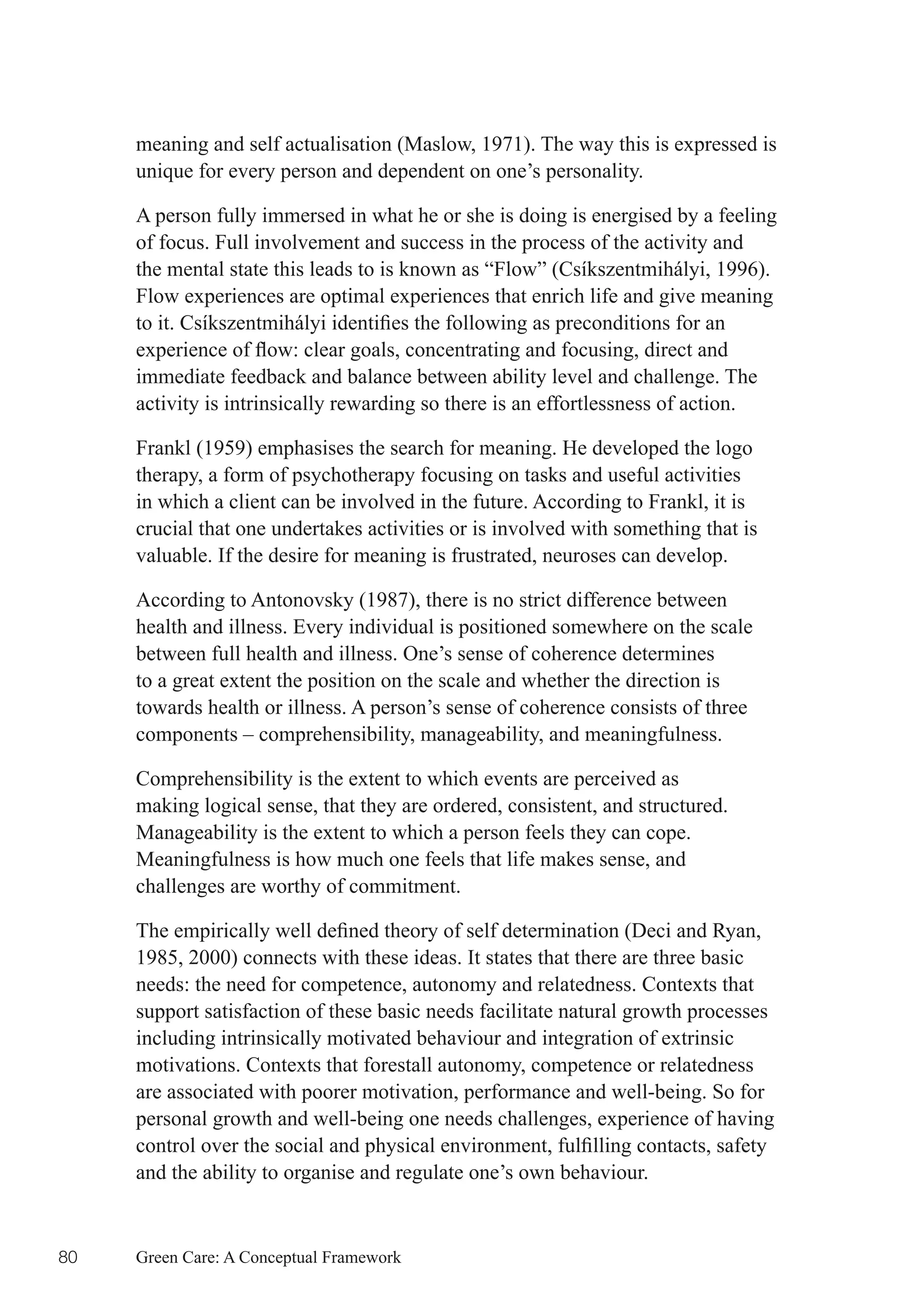 meaning and self actualisation (Maslow, 1971). The way this is expressed is
     unique for every person and dependent on one’s personality.

     A person fully immersed in what he or she is doing is energised by a feeling
     of focus. Full involvement and success in the process of the activity and
     the mental state this leads to is known as “Flow” (Csíkszentmihályi, 1996).
     Flow experiences are optimal experiences that enrich life and give meaning
     to	it.	Csíkszentmihályi	identifies	the	following	as	preconditions	for	an	
     experience	of	flow:	clear	goals,	concentrating	and	focusing,	direct	and	
     immediate feedback and balance between ability level and challenge. The
     activity is intrinsically rewarding so there is an effortlessness of action.

     Frankl (1959) emphasises the search for meaning. He developed the logo
     therapy, a form of psychotherapy focusing on tasks and useful activities
     in which a client can be involved in the future. According to Frankl, it is
     crucial that one undertakes activities or is involved with something that is
     valuable. If the desire for meaning is frustrated, neuroses can develop.

     According to Antonovsky (1987), there is no strict difference between
     health and illness. Every individual is positioned somewhere on the scale
     between full health and illness. One’s sense of coherence determines
     to a great extent the position on the scale and whether the direction is
     towards health or illness. A person’s sense of coherence consists of three
     components – comprehensibility, manageability, and meaningfulness.

     Comprehensibility is the extent to which events are perceived as
     making logical sense, that they are ordered, consistent, and structured.
     Manageability is the extent to which a person feels they can cope.
     Meaningfulness is how much one feels that life makes sense, and
     challenges are worthy of commitment.

     The	empirically	well	defined	theory	of	self	determination	(Deci	and	Ryan,	
     1985, 2000) connects with these ideas. It states that there are three basic
     needs: the need for competence, autonomy and relatedness. Contexts that
     support satisfaction of these basic needs facilitate natural growth processes
     including intrinsically motivated behaviour and integration of extrinsic
     motivations. Contexts that forestall autonomy, competence or relatedness
     are associated with poorer motivation, performance and well-being. So for
     personal growth and well-being one needs challenges, experience of having
     control	over	the	social	and	physical	environment,	fulfilling	contacts,	safety	
     and the ability to organise and regulate one’s own behaviour.


80   Green Care: A Conceptual Framework
 
