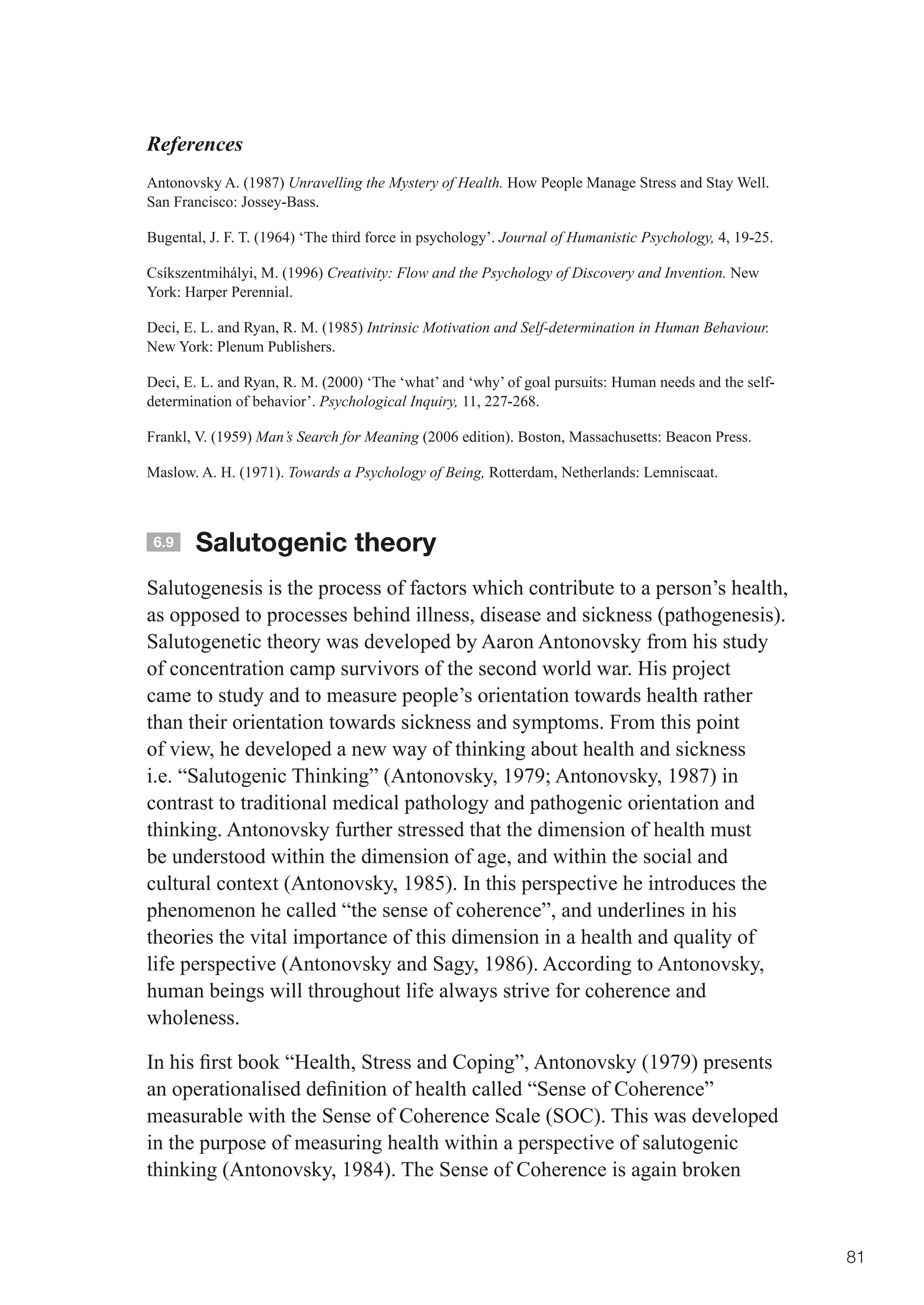 References
Antonovsky A. (1987) Unravelling the Mystery of Health. How People Manage Stress and Stay Well.
San Francisco: Jossey-Bass.

Bugental, J. F. T. (1964) ‘The third force in psychology’. Journal of Humanistic Psychology, 4, 19-25.

Csíkszentmihályi, M. (1996) Creativity: Flow and the Psychology of Discovery and Invention. New
York: Harper Perennial.

Deci, E. L. and Ryan, R. M. (1985) Intrinsic Motivation and Self-determination in Human Behaviour.
New York: Plenum Publishers.

Deci, E. L. and Ryan, R. M. (2000) ‘The ‘what’ and ‘why’ of goal pursuits: Human needs and the self-
determination of behavior’. Psychological Inquiry, 11, 227-268.

Frankl, V. (1959) Man’s Search for Meaning (2006 edition). Boston, Massachusetts: Beacon Press.

Maslow. A. H. (1971). Towards a Psychology of Being, Rotterdam, Netherlands: Lemniscaat.



 6.9   Salutogenic theory
Salutogenesis is the process of factors which contribute to a person’s health,
as opposed to processes behind illness, disease and sickness (pathogenesis).
Salutogenetic theory was developed by Aaron Antonovsky from his study
of concentration camp survivors of the second world war. His project
came to study and to measure people’s orientation towards health rather
than their orientation towards sickness and symptoms. From this point
of view, he developed a new way of thinking about health and sickness
i.e.	“Salutogenic	Thinking”	(Antonovsky,	1979;	Antonovsky,	1987)	in	
contrast to traditional medical pathology and pathogenic orientation and
thinking. Antonovsky further stressed that the dimension of health must
be understood within the dimension of age, and within the social and
cultural context (Antonovsky, 1985). In this perspective he introduces the
phenomenon he called “the sense of coherence”, and underlines in his
theories the vital importance of this dimension in a health and quality of
life perspective (Antonovsky and Sagy, 1986). According to Antonovsky,
human beings will throughout life always strive for coherence and
wholeness.

In	his	first	book	“Health,	Stress	and	Coping”,	Antonovsky	(1979)	presents	
an	operationalised	definition	of	health	called	“Sense	of	Coherence”	
measurable with the Sense of Coherence Scale (SOC). This was developed
in the purpose of measuring health within a perspective of salutogenic
thinking (Antonovsky, 1984). The Sense of Coherence is again broken



                                                                                                         81
 