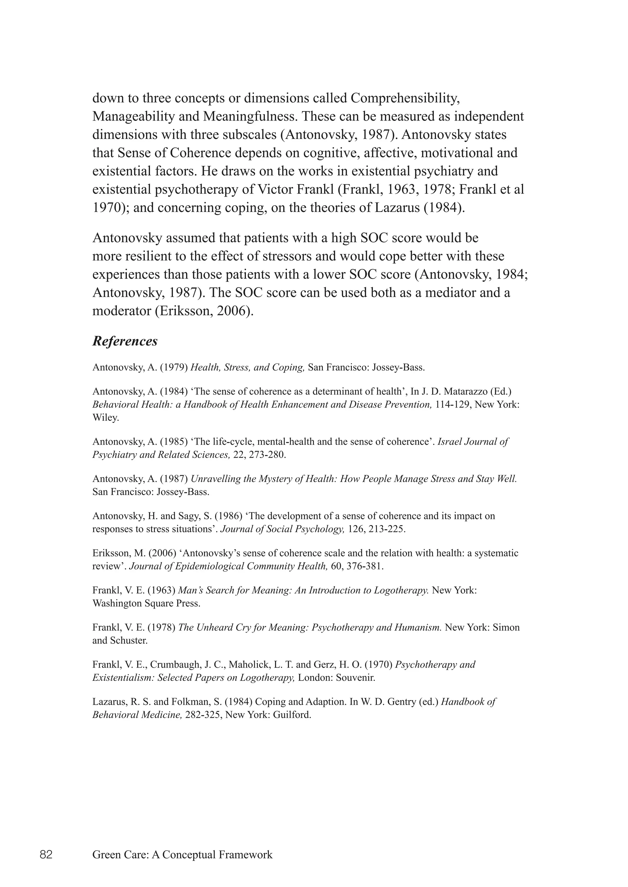 down to three concepts or dimensions called Comprehensibility,
     Manageability and Meaningfulness. These can be measured as independent
     dimensions with three subscales (Antonovsky, 1987). Antonovsky states
     that Sense of Coherence depends on cognitive, affective, motivational and
     existential factors. He draws on the works in existential psychiatry and
     existential	psychotherapy	of	Victor	Frankl	(Frankl,	1963,	1978;	Frankl	et	al	
     1970);	and	concerning	coping,	on	the	theories	of	Lazarus	(1984).	

     Antonovsky assumed that patients with a high SOC score would be
     more resilient to the effect of stressors and would cope better with these
     experiences	than	those	patients	with	a	lower	SOC	score	(Antonovsky,	1984;	
     Antonovsky, 1987). The SOC score can be used both as a mediator and a
     moderator (Eriksson, 2006).

     References
     Antonovsky, A. (1979) Health, Stress, and Coping, San Francisco: Jossey-Bass.

     Antonovsky, A. (1984) ‘The sense of coherence as a determinant of health’, In J. D. Matarazzo (Ed.)
     Behavioral Health: a Handbook of Health Enhancement and Disease Prevention, 114-129, New York:
     Wiley.

     Antonovsky, A. (1985) ‘The life-cycle, mental-health and the sense of coherence’. Israel Journal of
     Psychiatry and Related Sciences, 22, 273-280.

     Antonovsky, A. (1987) Unravelling the Mystery of Health: How People Manage Stress and Stay Well.
     San Francisco: Jossey-Bass.

     Antonovsky, H. and Sagy, S. (1986) ‘The development of a sense of coherence and its impact on
     responses to stress situations’. Journal of Social Psychology, 126, 213-225.

     Eriksson, M. (2006) ‘Antonovsky’s sense of coherence scale and the relation with health: a systematic
     review’. Journal of Epidemiological Community Health, 60, 376-381.

     Frankl, V. E. (1963) Man’s Search for Meaning: An Introduction to Logotherapy. New York:
     Washington Square Press.

     Frankl, V. E. (1978) The Unheard Cry for Meaning: Psychotherapy and Humanism. New York: Simon
     and Schuster.

     Frankl, V. E., Crumbaugh, J. C., Maholick, L. T. and Gerz, H. O. (1970) Psychotherapy and
     Existentialism: Selected Papers on Logotherapy, London: Souvenir.

     Lazarus, R. S. and Folkman, S. (1984) Coping and Adaption. In W. D. Gentry (ed.) Handbook of
     Behavioral Medicine, 282-325, New York: Guilford.




82   Green Care: A Conceptual Framework
 