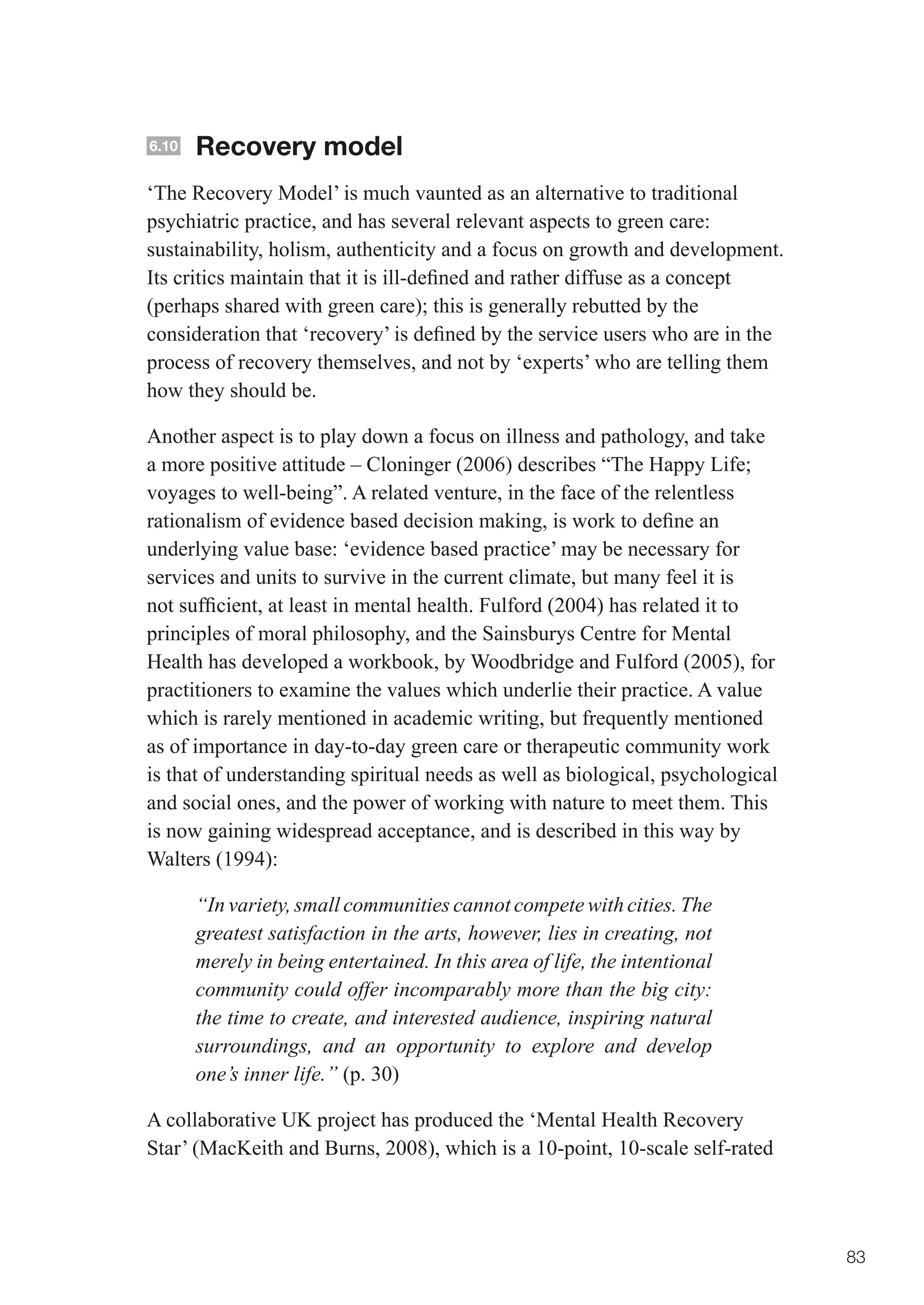 6.10   Recovery model
‘The Recovery Model’ is much vaunted as an alternative to traditional
psychiatric practice, and has several relevant aspects to green care:
sustainability, holism, authenticity and a focus on growth and development.
Its	critics	maintain	that	it	is	ill-defined	and	rather	diffuse	as	a	concept	
(perhaps	shared	with	green	care);	this	is	generally	rebutted	by	the	
consideration	that	‘recovery’	is	defined	by	the	service	users	who	are	in	the	
process of recovery themselves, and not by ‘experts’ who are telling them
how they should be.

Another aspect is to play down a focus on illness and pathology, and take
a	more	positive	attitude	–	Cloninger	(2006)	describes	“The	Happy	Life;	
voyages to well-being”. A related venture, in the face of the relentless
rationalism	of	evidence	based	decision	making,	is	work	to	define	an	
underlying value base: ‘evidence based practice’ may be necessary for
services and units to survive in the current climate, but many feel it is
not	sufficient,	at	least	in	mental	health.	Fulford	(2004)	has	related	it	to	
principles of moral philosophy, and the Sainsburys Centre for Mental
Health has developed a workbook, by Woodbridge and Fulford (2005), for
practitioners to examine the values which underlie their practice. A value
which is rarely mentioned in academic writing, but frequently mentioned
as of importance in day-to-day green care or therapeutic community work
is that of understanding spiritual needs as well as biological, psychological
and social ones, and the power of working with nature to meet them. This
is now gaining widespread acceptance, and is described in this way by
Walters (1994):

       “In variety, small communities cannot compete with cities. The
       greatest satisfaction in the arts, however, lies in creating, not
       merely in being entertained. In this area of life, the intentional
       community could offer incomparably more than the big city:
       the time to create, and interested audience, inspiring natural
       surroundings, and an opportunity to explore and develop
       one’s inner life.” (p. 30)

A collaborative UK project has produced the ‘Mental Health Recovery
Star’ (MacKeith and Burns, 2008), which is a 10-point, 10-scale self-rated




                                                                                83
 