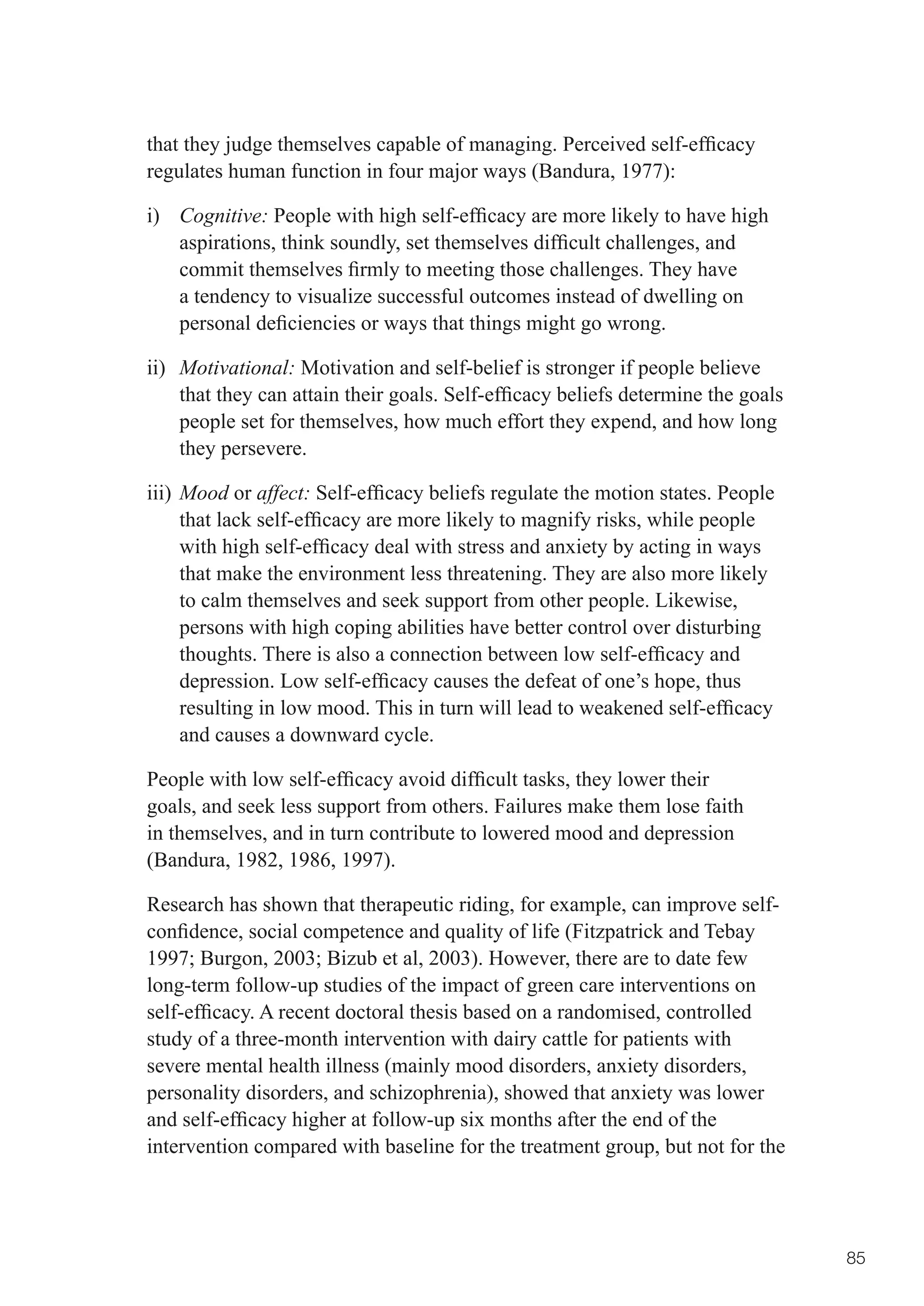 that	they	judge	themselves	capable	of	managing.	Perceived	self-efficacy	
regulates human function in four major ways (Bandura, 1977):

i) Cognitive:	People	with	high	self-efficacy	are	more	likely	to	have	high	
   aspirations,	think	soundly,	set	themselves	difficult	challenges,	and	
   commit	themselves	firmly	to	meeting	those	challenges.	They	have	
   a tendency to visualize successful outcomes instead of dwelling on
   personal	deficiencies	or	ways	that	things	might	go	wrong.	

ii) Motivational: Motivation and self-belief is stronger if people believe
    that	they	can	attain	their	goals.	Self-efficacy	beliefs	determine	the	goals	
    people set for themselves, how much effort they expend, and how long
    they persevere.

iii) Mood or affect:	Self-efficacy	beliefs	regulate	the	motion	states.	People	
     that	lack	self-efficacy	are	more	likely	to	magnify	risks,	while	people	
     with	high	self-efficacy	deal	with	stress	and	anxiety	by	acting	in	ways	
     that make the environment less threatening. They are also more likely
     to calm themselves and seek support from other people. Likewise,
     persons with high coping abilities have better control over disturbing
     thoughts.	There	is	also	a	connection	between	low	self-efficacy	and	
     depression.	Low	self-efficacy	causes	the	defeat	of	one’s	hope,	thus	
     resulting	in	low	mood.	This	in	turn	will	lead	to	weakened	self-efficacy	
     and causes a downward cycle.

People	with	low	self-efficacy	avoid	difficult	tasks,	they	lower	their	
goals, and seek less support from others. Failures make them lose faith
in themselves, and in turn contribute to lowered mood and depression
(Bandura, 1982, 1986, 1997).

Research has shown that therapeutic riding, for example, can improve self-
confidence,	social	competence	and	quality	of	life	(Fitzpatrick	and	Tebay	
1997;	Burgon,	2003;	Bizub	et	al,	2003).	However,	there	are	to	date	few	
long-term follow-up studies of the impact of green care interventions on
self-efficacy.	A	recent	doctoral	thesis	based	on	a	randomised,	controlled	
study of a three-month intervention with dairy cattle for patients with
severe mental health illness (mainly mood disorders, anxiety disorders,
personality disorders, and schizophrenia), showed that anxiety was lower
and	self-efficacy	higher	at	follow-up	six	months	after	the	end	of	the	
intervention compared with baseline for the treatment group, but not for the




                                                                                   85
 