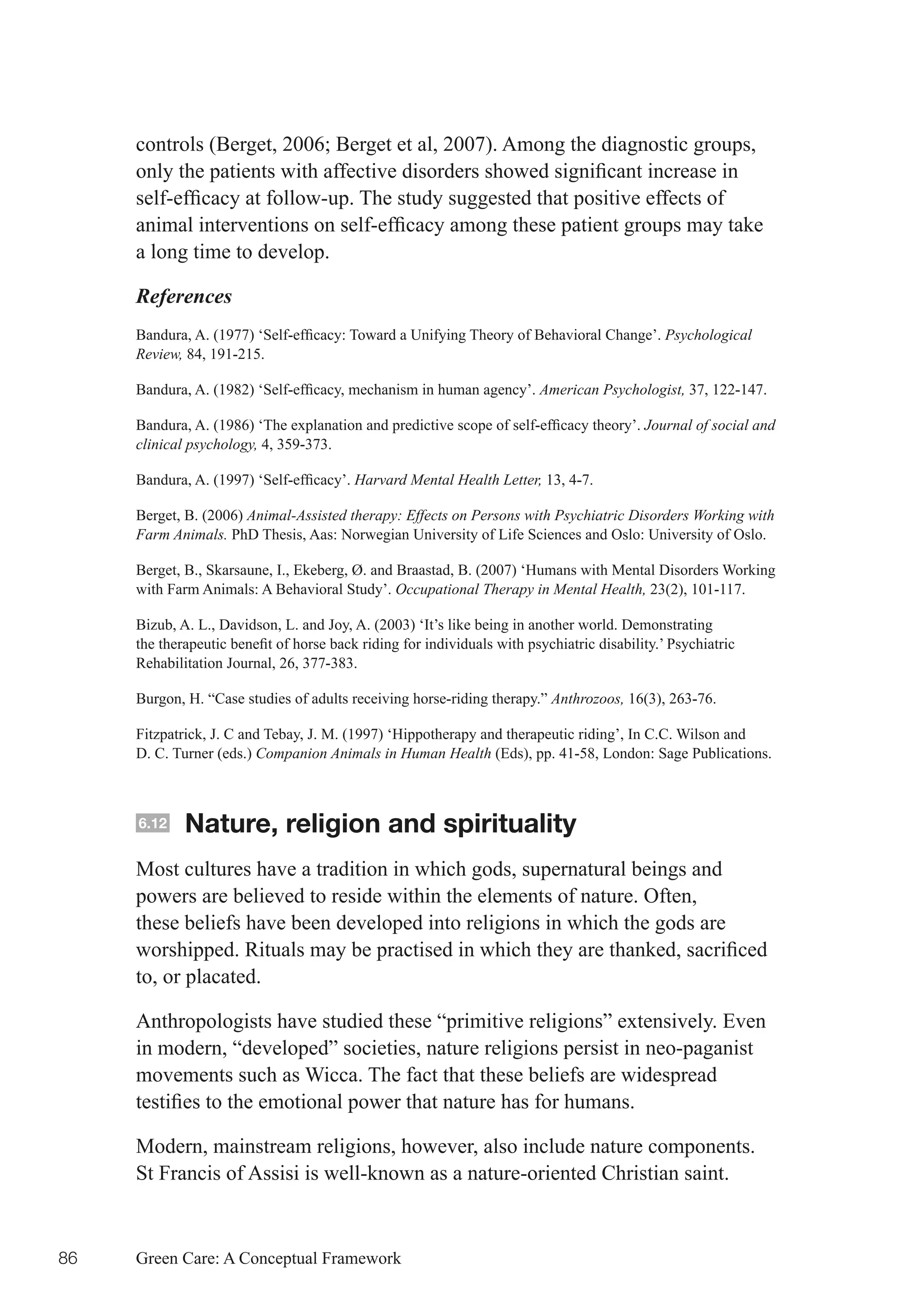 controls	(Berget,	2006;	Berget	et	al,	2007).	Among	the	diagnostic	groups,	
     only	the	patients	with	affective	disorders	showed	significant	increase	in	
     self-efficacy	at	follow-up.	The	study	suggested	that	positive	effects	of	
     animal	interventions	on	self-efficacy	among	these	patient	groups	may	take	
     a long time to develop.

     References
     Bandura,	A.	(1977)	‘Self-efficacy:	Toward	a	Unifying	Theory	of	Behavioral	Change’.	Psychological
     Review, 84, 191-215.

     Bandura,	A.	(1982)	‘Self-efficacy,	mechanism	in	human	agency’.	American Psychologist, 37, 122-147.

     Bandura,	A.	(1986)	‘The	explanation	and	predictive	scope	of	self-efficacy	theory’.	Journal of social and
     clinical psychology, 4, 359-373.

     Bandura,	A.	(1997)	‘Self-efficacy’.	Harvard Mental Health Letter, 13, 4-7.

     Berget, B. (2006) Animal-Assisted therapy: Effects on Persons with Psychiatric Disorders Working with
     Farm Animals. PhD Thesis, Aas: Norwegian University of Life Sciences and Oslo: University of Oslo.

     Berget, B., Skarsaune, I., Ekeberg, Ø. and Braastad, B. (2007) ‘Humans with Mental Disorders Working
     with Farm Animals: A Behavioral Study’. Occupational Therapy in Mental Health, 23(2), 101-117.

     Bizub, A. L., Davidson, L. and Joy, A. (2003) ‘It’s like being in another world. Demonstrating
     the	therapeutic	benefit	of	horse	back	riding	for	individuals	with	psychiatric	disability.’	Psychiatric	
     Rehabilitation Journal, 26, 377-383.

     Burgon, H. “Case studies of adults receiving horse-riding therapy.” Anthrozoos, 16(3), 263-76.

     Fitzpatrick, J. C and Tebay, J. M. (1997) ‘Hippotherapy and therapeutic riding’, In C.C. Wilson and
     D. C. Turner (eds.) Companion Animals in Human Health (Eds), pp. 41-58, London: Sage Publications.



     6.12    Nature, religion and spirituality
     Most cultures have a tradition in which gods, supernatural beings and
     powers are believed to reside within the elements of nature. Often,
     these beliefs have been developed into religions in which the gods are
     worshipped.	Rituals	may	be	practised	in	which	they	are	thanked,	sacrificed	
     to, or placated.

     Anthropologists have studied these “primitive religions” extensively. Even
     in modern, “developed” societies, nature religions persist in neo-paganist
     movements such as Wicca. The fact that these beliefs are widespread
     testifies	to	the	emotional	power	that	nature	has	for	humans.

     Modern, mainstream religions, however, also include nature components.
     St Francis of Assisi is well-known as a nature-oriented Christian saint.


86   Green Care: A Conceptual Framework
 