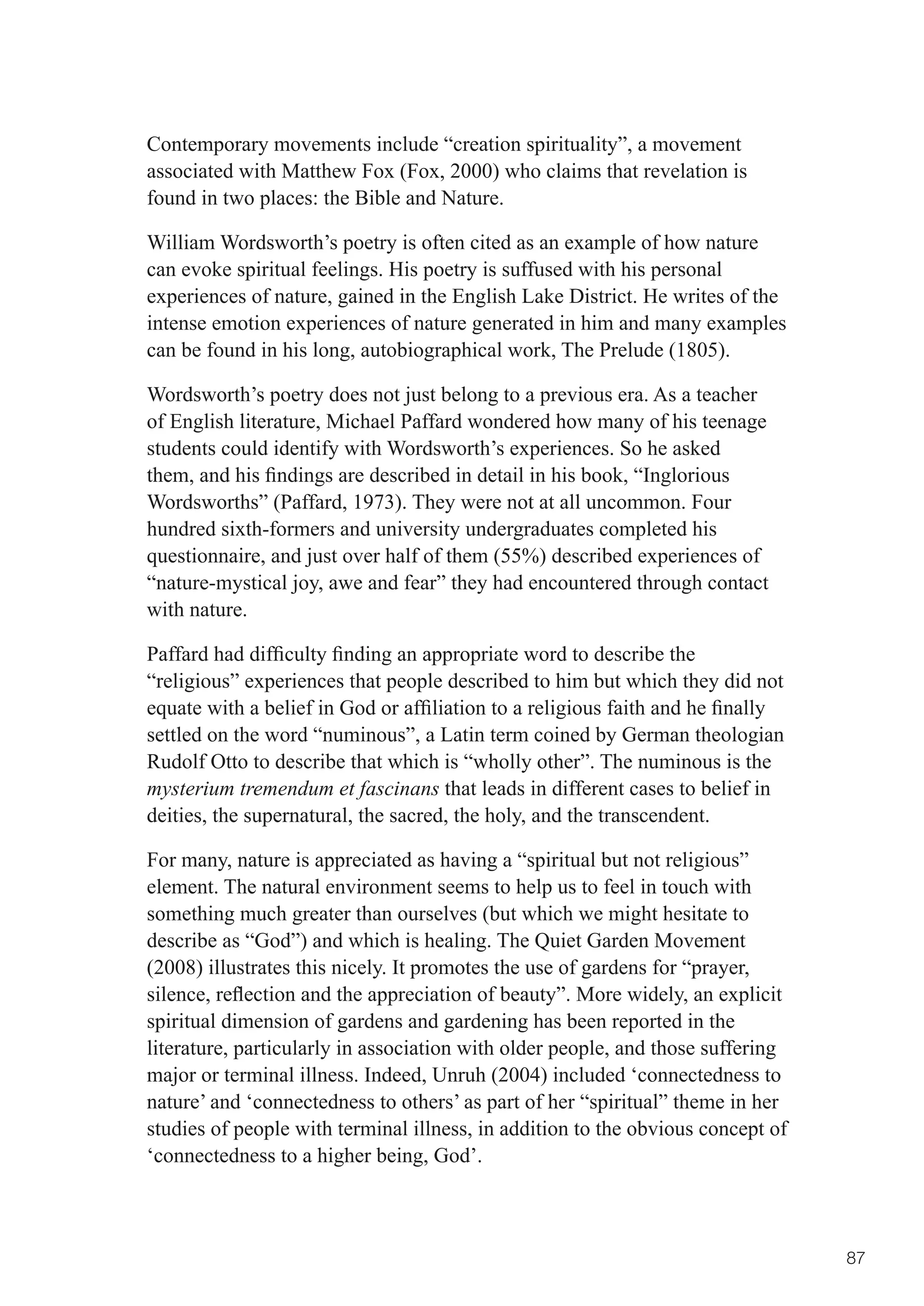 Contemporary movements include “creation spirituality”, a movement
associated with Matthew Fox (Fox, 2000) who claims that revelation is
found in two places: the Bible and Nature.

William Wordsworth’s poetry is often cited as an example of how nature
can evoke spiritual feelings. His poetry is suffused with his personal
experiences of nature, gained in the English Lake District. He writes of the
intense emotion experiences of nature generated in him and many examples
can be found in his long, autobiographical work, The Prelude (1805).

Wordsworth’s poetry does not just belong to a previous era. As a teacher
of English literature, Michael Paffard wondered how many of his teenage
students could identify with Wordsworth’s experiences. So he asked
them,	and	his	findings	are	described	in	detail	in	his	book,	“Inglorious	
Wordsworths” (Paffard, 1973). They were not at all uncommon. Four
hundred sixth-formers and university undergraduates completed his
questionnaire, and just over half of them (55%) described experiences of
“nature-mystical joy, awe and fear” they had encountered through contact
with nature.

Paffard	had	difficulty	finding	an	appropriate	word	to	describe	the	
“religious” experiences that people described to him but which they did not
equate	with	a	belief	in	God	or	affiliation	to	a	religious	faith	and	he	finally	
settled on the word “numinous”, a Latin term coined by German theologian
Rudolf Otto to describe that which is “wholly other”. The numinous is the
mysterium tremendum et fascinans that leads in different cases to belief in
deities, the supernatural, the sacred, the holy, and the transcendent.

For many, nature is appreciated as having a “spiritual but not religious”
element. The natural environment seems to help us to feel in touch with
something much greater than ourselves (but which we might hesitate to
describe as “God”) and which is healing. The Quiet Garden Movement
(2008) illustrates this nicely. It promotes the use of gardens for “prayer,
silence,	reflection	and	the	appreciation	of	beauty”.	More	widely,	an	explicit	
spiritual dimension of gardens and gardening has been reported in the
literature, particularly in association with older people, and those suffering
major or terminal illness. Indeed, Unruh (2004) included ‘connectedness to
nature’ and ‘connectedness to others’ as part of her “spiritual” theme in her
studies of people with terminal illness, in addition to the obvious concept of
‘connectedness to a higher being, God’.



                                                                                  87
 