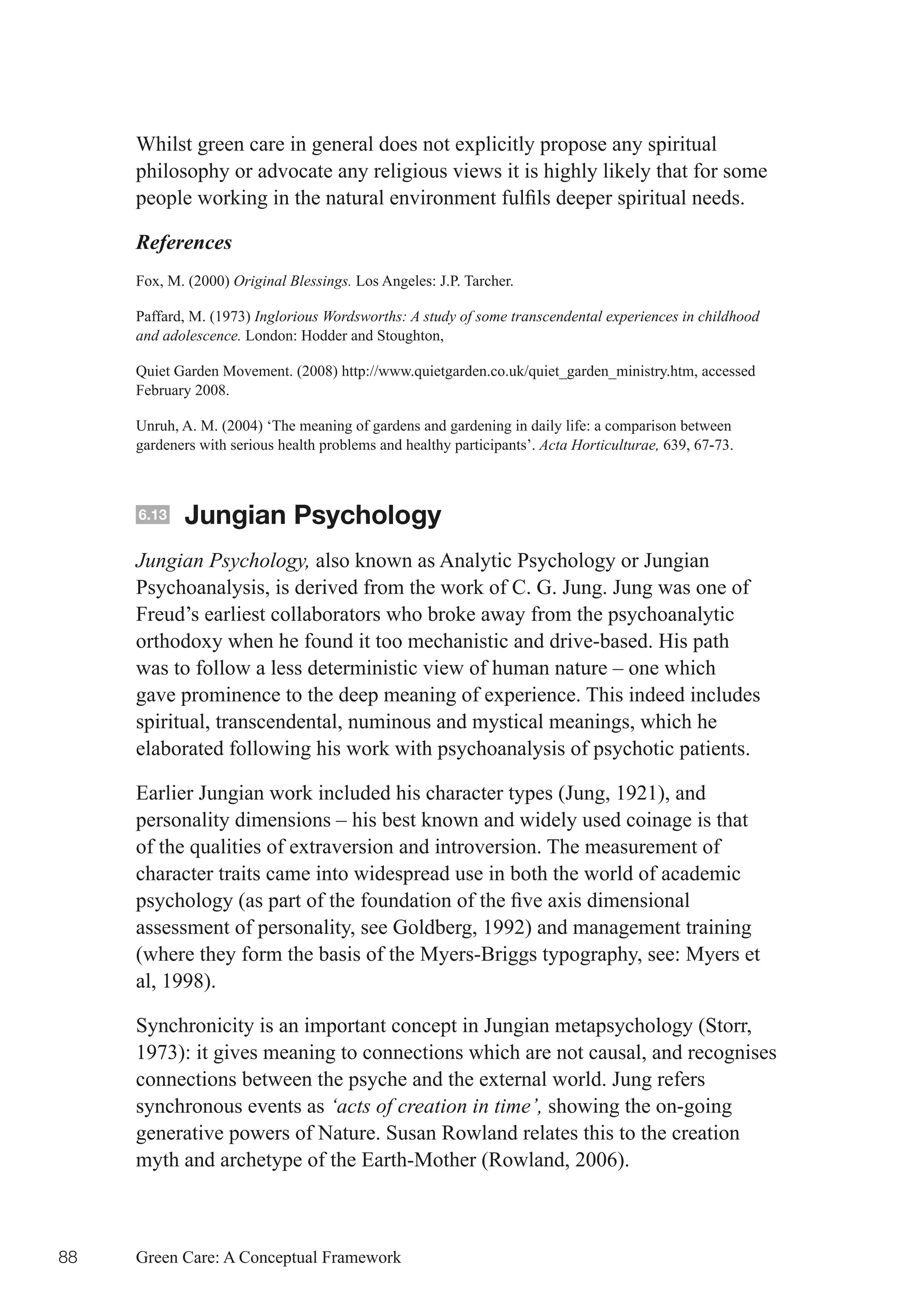 Whilst green care in general does not explicitly propose any spiritual
     philosophy or advocate any religious views it is highly likely that for some
     people	working	in	the	natural	environment	fulfils	deeper	spiritual	needs.	

     References
     Fox, M. (2000) Original Blessings. Los Angeles: J.P. Tarcher.

     Paffard, M. (1973) Inglorious Wordsworths: A study of some transcendental experiences in childhood
     and adolescence. London: Hodder and Stoughton,

     Quiet Garden Movement. (2008) http://www.quietgarden.co.uk/quiet_garden_ministry.htm, accessed
     February 2008.

     Unruh, A. M. (2004) ‘The meaning of gardens and gardening in daily life: a comparison between
     gardeners with serious health problems and healthy participants’. Acta Horticulturae, 639, 67-73.



     6.13   Jungian Psychology
     Jungian Psychology, also known as Analytic Psychology or Jungian
     Psychoanalysis, is derived from the work of C. G. Jung. Jung was one of
     Freud’s earliest collaborators who broke away from the psychoanalytic
     orthodoxy when he found it too mechanistic and drive-based. His path
     was to follow a less deterministic view of human nature – one which
     gave prominence to the deep meaning of experience. This indeed includes
     spiritual, transcendental, numinous and mystical meanings, which he
     elaborated following his work with psychoanalysis of psychotic patients.

     Earlier Jungian work included his character types (Jung, 1921), and
     personality dimensions – his best known and widely used coinage is that
     of the qualities of extraversion and introversion. The measurement of
     character traits came into widespread use in both the world of academic
     psychology	(as	part	of	the	foundation	of	the	five	axis	dimensional	
     assessment of personality, see Goldberg, 1992) and management training
     (where they form the basis of the Myers-Briggs typography, see: Myers et
     al, 1998).

     Synchronicity is an important concept in Jungian metapsychology (Storr,
     1973): it gives meaning to connections which are not causal, and recognises
     connections between the psyche and the external world. Jung refers
     synchronous events as ‘acts of creation in time’, showing the on-going
     generative powers of Nature. Susan Rowland relates this to the creation
     myth and archetype of the Earth-Mother (Rowland, 2006).



88   Green Care: A Conceptual Framework
 