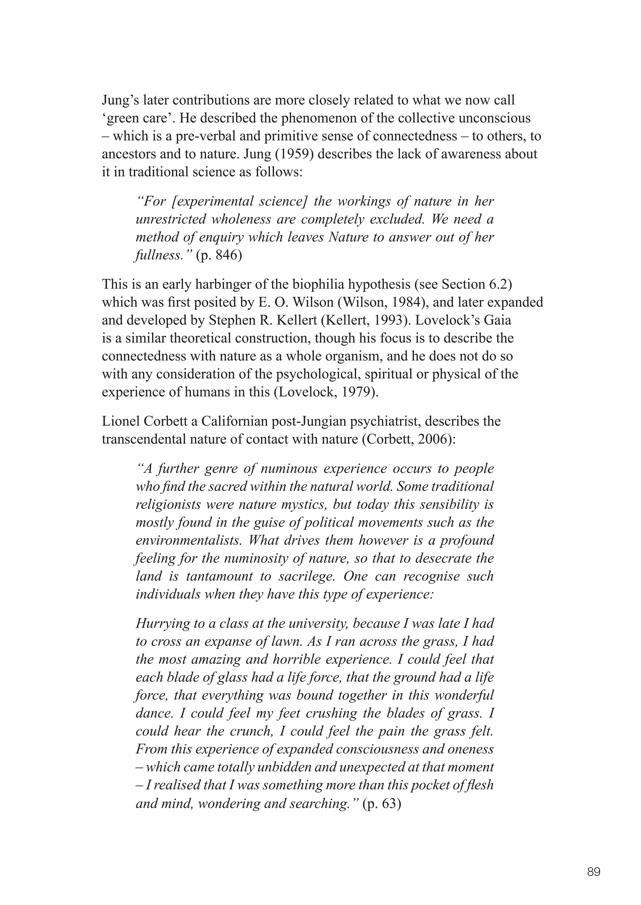 Jung’s later contributions are more closely related to what we now call
‘green care’. He described the phenomenon of the collective unconscious
– which is a pre-verbal and primitive sense of connectedness – to others, to
ancestors and to nature. Jung (1959) describes the lack of awareness about
it in traditional science as follows:

     “For [experimental science] the workings of nature in her
     unrestricted wholeness are completely excluded. We need a
     method of enquiry which leaves Nature to answer out of her
     fullness.” (p. 846)

This is an early harbinger of the biophilia hypothesis (see Section 6.2)
which	was	first	posited	by	E.	O.	Wilson	(Wilson,	1984),	and	later	expanded	
and developed by Stephen R. Kellert (Kellert, 1993). Lovelock’s Gaia
is a similar theoretical construction, though his focus is to describe the
connectedness with nature as a whole organism, and he does not do so
with any consideration of the psychological, spiritual or physical of the
experience of humans in this (Lovelock, 1979).

Lionel Corbett a Californian post-Jungian psychiatrist, describes the
transcendental nature of contact with nature (Corbett, 2006):

     “A further genre of numinous experience occurs to people
     who find the sacred within the natural world. Some traditional
     religionists were nature mystics, but today this sensibility is
     mostly found in the guise of political movements such as the
     environmentalists. What drives them however is a profound
     feeling for the numinosity of nature, so that to desecrate the
     land is tantamount to sacrilege. One can recognise such
     individuals when they have this type of experience:
     Hurrying to a class at the university, because I was late I had
     to cross an expanse of lawn. As I ran across the grass, I had
     the most amazing and horrible experience. I could feel that
     each blade of glass had a life force, that the ground had a life
     force, that everything was bound together in this wonderful
     dance. I could feel my feet crushing the blades of grass. I
     could hear the crunch, I could feel the pain the grass felt.
     From this experience of expanded consciousness and oneness
     – which came totally unbidden and unexpected at that moment
     – I realised that I was something more than this pocket of flesh
     and mind, wondering and searching.” (p. 63)



                                                                               89
 