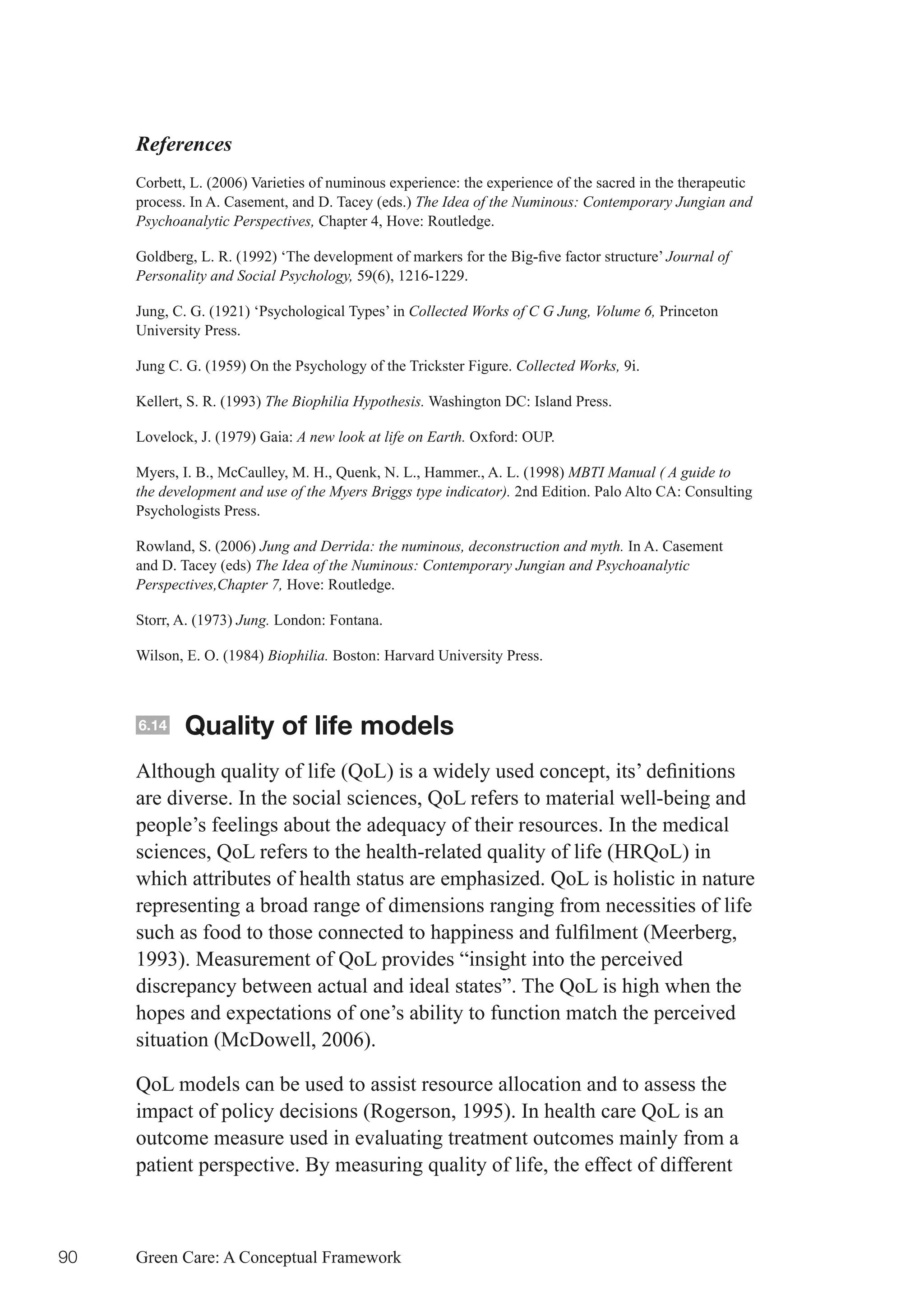 References
     Corbett, L. (2006) Varieties of numinous experience: the experience of the sacred in the therapeutic
     process. In A. Casement, and D. Tacey (eds.) The Idea of the Numinous: Contemporary Jungian and
     Psychoanalytic Perspectives, Chapter 4, Hove: Routledge.

     Goldberg,	L.	R.	(1992)	‘The	development	of	markers	for	the	Big-five	factor	structure’	Journal of
     Personality and Social Psychology, 59(6), 1216-1229.

     Jung, C. G. (1921) ‘Psychological Types’ in Collected Works of C G Jung, Volume 6, Princeton
     University Press.

     Jung C. G. (1959) On the Psychology of the Trickster Figure. Collected Works, 9i.

     Kellert, S. R. (1993) The Biophilia Hypothesis. Washington DC: Island Press.

     Lovelock, J. (1979) Gaia: A new look at life on Earth. Oxford: OUP.

     Myers, I. B., McCaulley, M. H., Quenk, N. L., Hammer., A. L. (1998) MBTI Manual ( A guide to
     the development and use of the Myers Briggs type indicator). 2nd Edition. Palo Alto CA: Consulting
     Psychologists Press.

     Rowland, S. (2006) Jung and Derrida: the numinous, deconstruction and myth. In A. Casement
     and D. Tacey (eds) The Idea of the Numinous: Contemporary Jungian and Psychoanalytic
     Perspectives,Chapter 7, Hove: Routledge.

     Storr, A. (1973) Jung. London: Fontana.

     Wilson, E. O. (1984) Biophilia. Boston: Harvard University Press.



     6.14   Quality of life models
     Although	quality	of	life	(QoL)	is	a	widely	used	concept,	its’	definitions	
     are diverse. In the social sciences, QoL refers to material well-being and
     people’s feelings about the adequacy of their resources. In the medical
     sciences, QoL refers to the health-related quality of life (HRQoL) in
     which attributes of health status are emphasized. QoL is holistic in nature
     representing a broad range of dimensions ranging from necessities of life
     such	as	food	to	those	connected	to	happiness	and	fulfilment	(Meerberg,	
     1993). Measurement of QoL provides “insight into the perceived
     discrepancy between actual and ideal states”. The QoL is high when the
     hopes and expectations of one’s ability to function match the perceived
     situation (McDowell, 2006).

     QoL models can be used to assist resource allocation and to assess the
     impact of policy decisions (Rogerson, 1995). In health care QoL is an
     outcome measure used in evaluating treatment outcomes mainly from a
     patient perspective. By measuring quality of life, the effect of different



90   Green Care: A Conceptual Framework
 