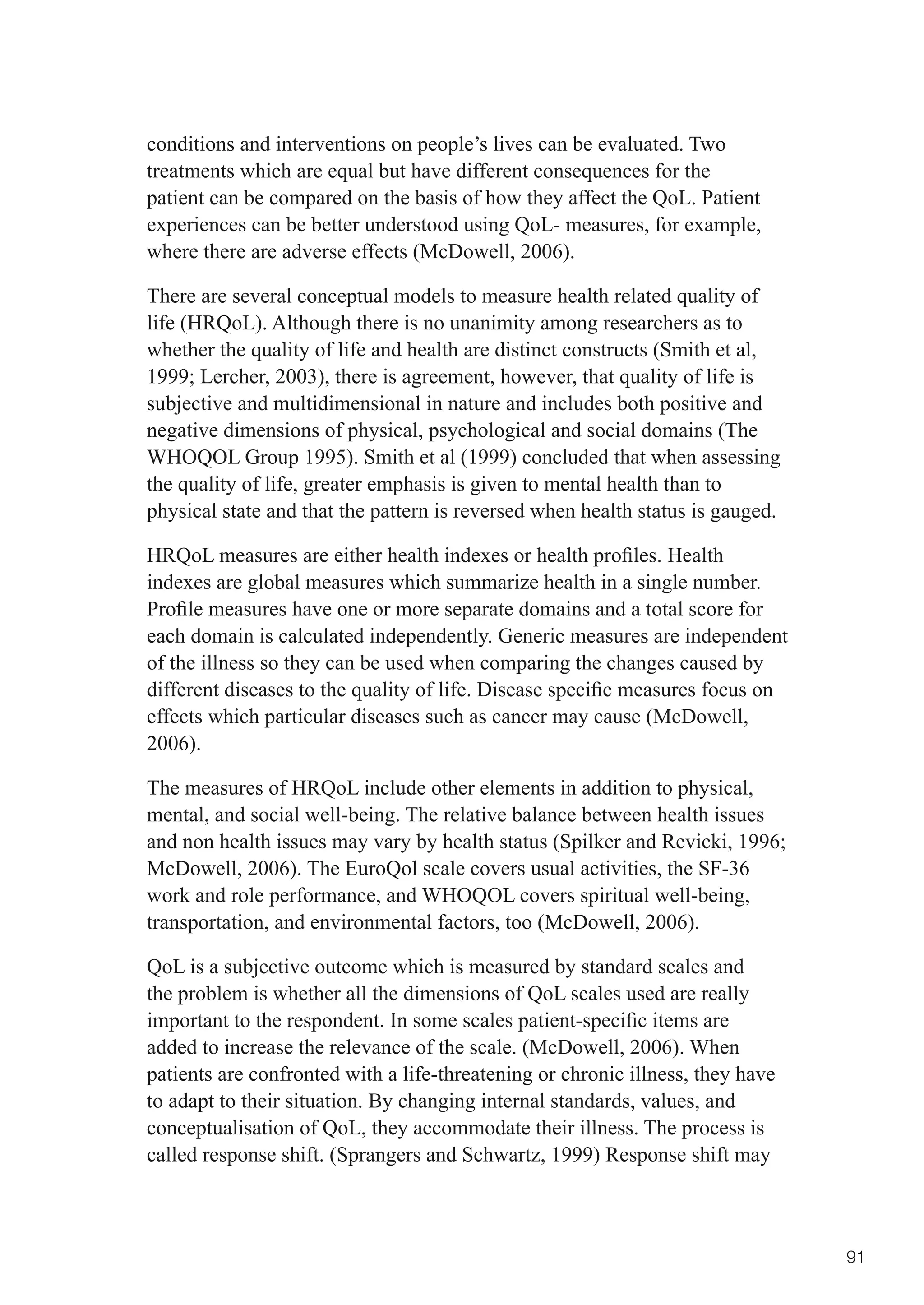 conditions and interventions on people’s lives can be evaluated. Two
treatments which are equal but have different consequences for the
patient can be compared on the basis of how they affect the QoL. Patient
experiences can be better understood using QoL- measures, for example,
where there are adverse effects (McDowell, 2006).

There are several conceptual models to measure health related quality of
life (HRQoL). Although there is no unanimity among researchers as to
whether the quality of life and health are distinct constructs (Smith et al,
1999;	Lercher,	2003),	there	is	agreement,	however,	that	quality	of	life	is	
subjective and multidimensional in nature and includes both positive and
negative dimensions of physical, psychological and social domains (The
WHOQOL Group 1995). Smith et al (1999) concluded that when assessing
the quality of life, greater emphasis is given to mental health than to
physical state and that the pattern is reversed when health status is gauged.

HRQoL	measures	are	either	health	indexes	or	health	profiles.	Health	
indexes are global measures which summarize health in a single number.
Profile	measures	have	one	or	more	separate	domains	and	a	total	score	for	
each domain is calculated independently. Generic measures are independent
of the illness so they can be used when comparing the changes caused by
different	diseases	to	the	quality	of	life.	Disease	specific	measures	focus	on	
effects which particular diseases such as cancer may cause (McDowell,
2006).

The measures of HRQoL include other elements in addition to physical,
mental, and social well-being. The relative balance between health issues
and	non	health	issues	may	vary	by	health	status	(Spilker	and	Revicki,	1996;	
McDowell, 2006). The EuroQol scale covers usual activities, the SF-36
work and role performance, and WHOQOL covers spiritual well-being,
transportation, and environmental factors, too (McDowell, 2006).

QoL is a subjective outcome which is measured by standard scales and
the problem is whether all the dimensions of QoL scales used are really
important	to	the	respondent.	In	some	scales	patient-specific	items	are	
added to increase the relevance of the scale. (McDowell, 2006). When
patients are confronted with a life-threatening or chronic illness, they have
to adapt to their situation. By changing internal standards, values, and
conceptualisation of QoL, they accommodate their illness. The process is
called response shift. (Sprangers and Schwartz, 1999) Response shift may



                                                                                 91
 