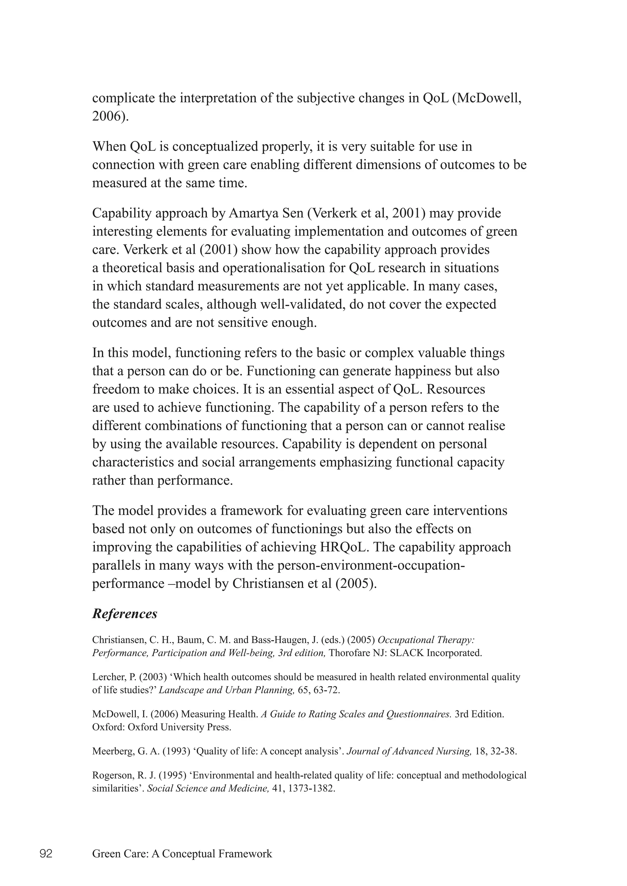 complicate the interpretation of the subjective changes in QoL (McDowell,
     2006).

     When QoL is conceptualized properly, it is very suitable for use in
     connection with green care enabling different dimensions of outcomes to be
     measured at the same time.

     Capability approach by Amartya Sen (Verkerk et al, 2001) may provide
     interesting elements for evaluating implementation and outcomes of green
     care. Verkerk et al (2001) show how the capability approach provides
     a theoretical basis and operationalisation for QoL research in situations
     in which standard measurements are not yet applicable. In many cases,
     the standard scales, although well-validated, do not cover the expected
     outcomes and are not sensitive enough.

     In this model, functioning refers to the basic or complex valuable things
     that a person can do or be. Functioning can generate happiness but also
     freedom to make choices. It is an essential aspect of QoL. Resources
     are used to achieve functioning. The capability of a person refers to the
     different combinations of functioning that a person can or cannot realise
     by using the available resources. Capability is dependent on personal
     characteristics and social arrangements emphasizing functional capacity
     rather than performance.

     The model provides a framework for evaluating green care interventions
     based not only on outcomes of functionings but also the effects on
     improving the capabilities of achieving HRQoL. The capability approach
     parallels in many ways with the person-environment-occupation-
     performance –model by Christiansen et al (2005).

     References
     Christiansen, C. H., Baum, C. M. and Bass-Haugen, J. (eds.) (2005) Occupational Therapy:
     Performance, Participation and Well-being, 3rd edition, Thorofare NJ: SLACK Incorporated.

     Lercher, P. (2003) ‘Which health outcomes should be measured in health related environmental quality
     of life studies?’ Landscape and Urban Planning, 65, 63-72.

     McDowell, I. (2006) Measuring Health. A Guide to Rating Scales and Questionnaires. 3rd Edition.
     Oxford: Oxford University Press.

     Meerberg, G. A. (1993) ‘Quality of life: A concept analysis’. Journal of Advanced Nursing, 18, 32-38.

     Rogerson, R. J. (1995) ‘Environmental and health-related quality of life: conceptual and methodological
     similarities’. Social Science and Medicine, 41, 1373-1382.




92   Green Care: A Conceptual Framework
 