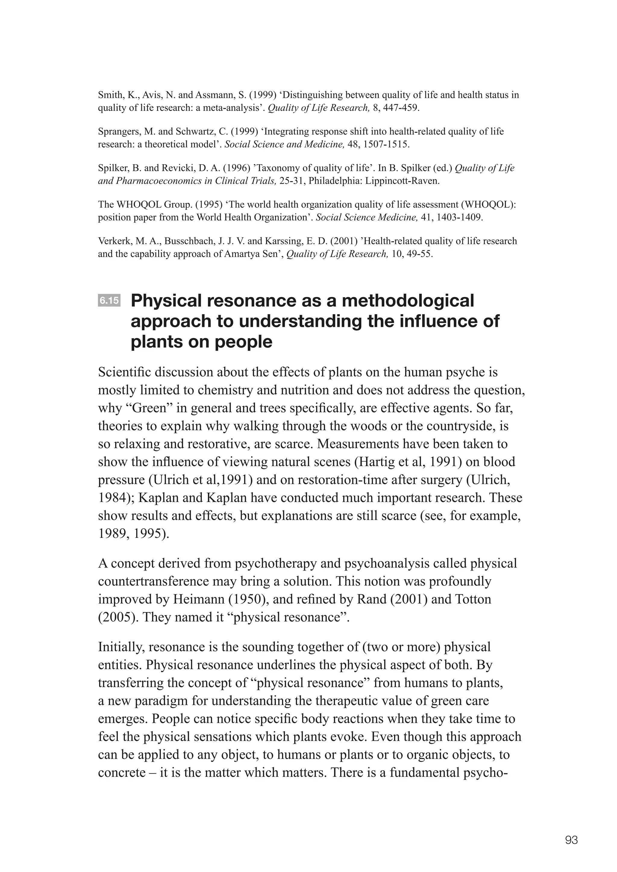 Smith, K., Avis, N. and Assmann, S. (1999) ‘Distinguishing between quality of life and health status in
quality of life research: a meta-analysis’. Quality of Life Research, 8, 447-459.

Sprangers, M. and Schwartz, C. (1999) ‘Integrating response shift into health-related quality of life
research: a theoretical model’. Social Science and Medicine, 48, 1507-1515.

Spilker, B. and Revicki, D. A. (1996) ’Taxonomy of quality of life’. In B. Spilker (ed.) Quality of Life
and Pharmacoeconomics in Clinical Trials, 25-31, Philadelphia: Lippincott-Raven.

The WHOQOL Group. (1995) ‘The world health organization quality of life assessment (WHOQOL):
position paper from the World Health Organization’. Social Science Medicine, 41, 1403-1409.

Verkerk, M. A., Busschbach, J. J. V. and Karssing, E. D. (2001) ’Health-related quality of life research
and the capability approach of Amartya Sen’, Quality of Life Research, 10, 49-55.



6.15    Physical resonance as a methodological
        approach to understanding the influence of
        plants on people
Scientific	discussion	about	the	effects	of	plants	on	the	human	psyche	is	
mostly limited to chemistry and nutrition and does not address the question,
why	“Green”	in	general	and	trees	specifically,	are	effective	agents.	So	far,	
theories to explain why walking through the woods or the countryside, is
so relaxing and restorative, are scarce. Measurements have been taken to
show	the	influence	of	viewing	natural	scenes	(Hartig	et	al,	1991)	on	blood	
pressure (Ulrich et al,1991) and on restoration-time after surgery (Ulrich,
1984);	Kaplan	and	Kaplan	have	conducted	much	important	research.	These	
show results and effects, but explanations are still scarce (see, for example,
1989, 1995).

A concept derived from psychotherapy and psychoanalysis called physical
countertransference may bring a solution. This notion was profoundly
improved	by	Heimann	(1950),	and	refined	by	Rand	(2001)	and	Totton	
(2005). They named it “physical resonance”.

Initially, resonance is the sounding together of (two or more) physical
entities. Physical resonance underlines the physical aspect of both. By
transferring the concept of “physical resonance” from humans to plants,
a new paradigm for understanding the therapeutic value of green care
emerges.	People	can	notice	specific	body	reactions	when	they	take	time	to	
feel the physical sensations which plants evoke. Even though this approach
can be applied to any object, to humans or plants or to organic objects, to
concrete – it is the matter which matters. There is a fundamental psycho-



                                                                                                           93
 