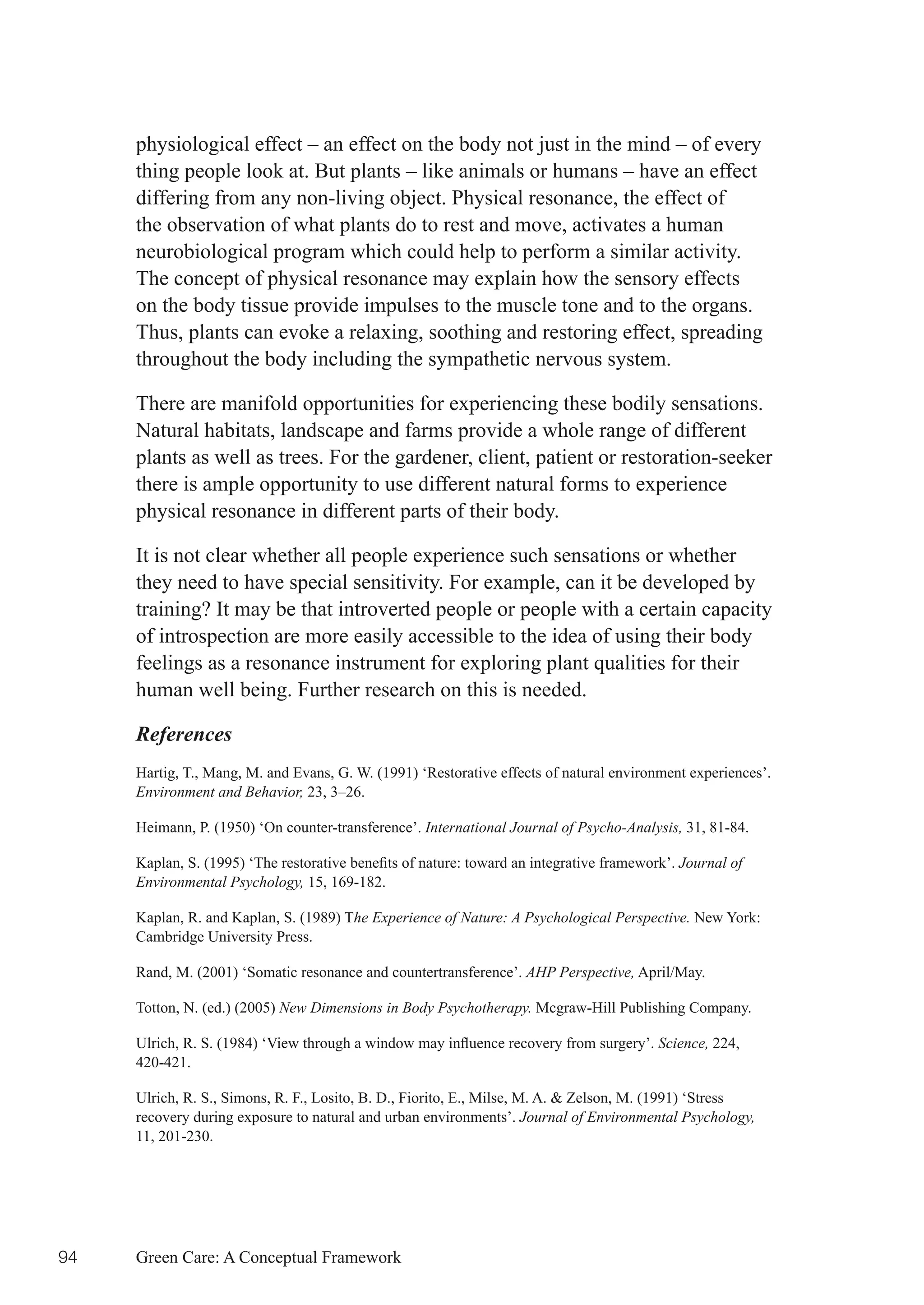 physiological effect – an effect on the body not just in the mind – of every
     thing people look at. But plants – like animals or humans – have an effect
     differing from any non-living object. Physical resonance, the effect of
     the observation of what plants do to rest and move, activates a human
     neurobiological program which could help to perform a similar activity.
     The concept of physical resonance may explain how the sensory effects
     on the body tissue provide impulses to the muscle tone and to the organs.
     Thus, plants can evoke a relaxing, soothing and restoring effect, spreading
     throughout the body including the sympathetic nervous system.

     There are manifold opportunities for experiencing these bodily sensations.
     Natural habitats, landscape and farms provide a whole range of different
     plants as well as trees. For the gardener, client, patient or restoration-seeker
     there is ample opportunity to use different natural forms to experience
     physical resonance in different parts of their body.

     It is not clear whether all people experience such sensations or whether
     they need to have special sensitivity. For example, can it be developed by
     training? It may be that introverted people or people with a certain capacity
     of introspection are more easily accessible to the idea of using their body
     feelings as a resonance instrument for exploring plant qualities for their
     human well being. Further research on this is needed.

     References
     Hartig, T., Mang, M. and Evans, G. W. (1991) ‘Restorative effects of natural environment experiences’.
     Environment and Behavior, 23, 3–26.

     Heimann, P. (1950) ‘On counter-transference’. International Journal of Psycho-Analysis, 31, 81-84.

     Kaplan,	S.	(1995)	‘The	restorative	benefits	of	nature:	toward	an	integrative	framework’.	Journal of
     Environmental Psychology, 15, 169-182.

     Kaplan, R. and Kaplan, S. (1989) The Experience of Nature: A Psychological Perspective. New York:
     Cambridge University Press.

     Rand, M. (2001) ‘Somatic resonance and countertransference’. AHP Perspective, April/May.

     Totton, N. (ed.) (2005) New Dimensions in Body Psychotherapy. Mcgraw-Hill Publishing Company.

     Ulrich,	R.	S.	(1984)	‘View	through	a	window	may	influence	recovery	from	surgery’.	Science, 224,
     420-421.

     Ulrich, R. S., Simons, R. F., Losito, B. D., Fiorito, E., Milse, M. A. & Zelson, M. (1991) ‘Stress
     recovery during exposure to natural and urban environments’. Journal of Environmental Psychology,
     11, 201-230.




94   Green Care: A Conceptual Framework
 