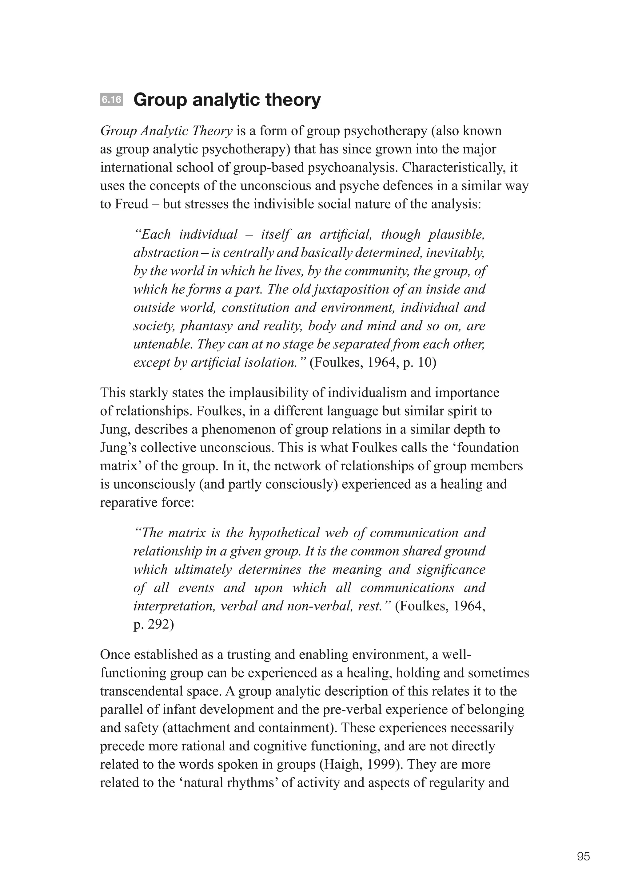 6.16   Group analytic theory
Group Analytic Theory is a form of group psychotherapy (also known
as group analytic psychotherapy) that has since grown into the major
international school of group-based psychoanalysis. Characteristically, it
uses the concepts of the unconscious and psyche defences in a similar way
to Freud – but stresses the indivisible social nature of the analysis:

       “Each individual – itself an artificial, though plausible,
       abstraction – is centrally and basically determined, inevitably,
       by the world in which he lives, by the community, the group, of
       which he forms a part. The old juxtaposition of an inside and
       outside world, constitution and environment, individual and
       society, phantasy and reality, body and mind and so on, are
       untenable. They can at no stage be separated from each other,
       except by artificial isolation.” (Foulkes, 1964, p. 10)

This starkly states the implausibility of individualism and importance
of relationships. Foulkes, in a different language but similar spirit to
Jung, describes a phenomenon of group relations in a similar depth to
Jung’s collective unconscious. This is what Foulkes calls the ‘foundation
matrix’ of the group. In it, the network of relationships of group members
is unconsciously (and partly consciously) experienced as a healing and
reparative force:

       “The matrix is the hypothetical web of communication and
       relationship in a given group. It is the common shared ground
       which ultimately determines the meaning and significance
       of all events and upon which all communications and
       interpretation, verbal and non-verbal, rest.” (Foulkes, 1964,
       p. 292)

Once established as a trusting and enabling environment, a well-
functioning group can be experienced as a healing, holding and sometimes
transcendental space. A group analytic description of this relates it to the
parallel of infant development and the pre-verbal experience of belonging
and safety (attachment and containment). These experiences necessarily
precede more rational and cognitive functioning, and are not directly
related to the words spoken in groups (Haigh, 1999). They are more
related to the ‘natural rhythms’ of activity and aspects of regularity and




                                                                               95
 