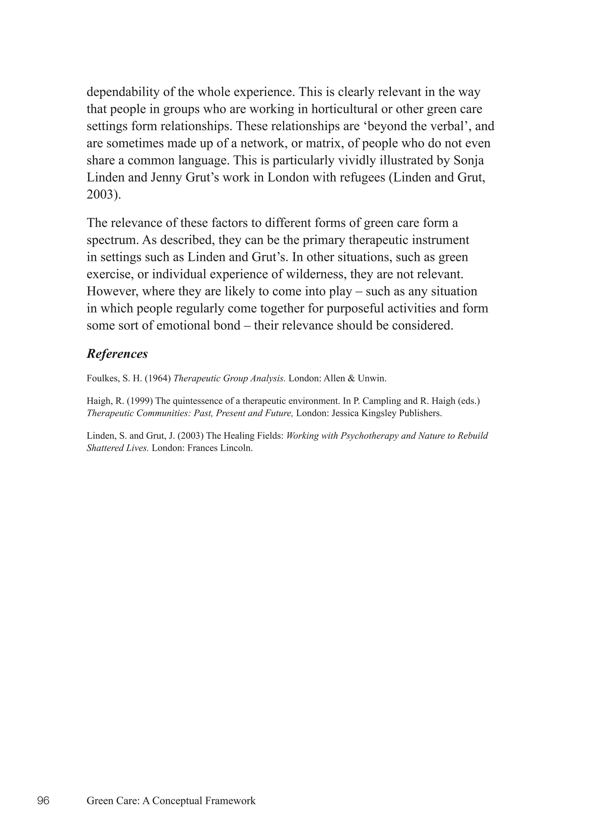 dependability of the whole experience. This is clearly relevant in the way
     that people in groups who are working in horticultural or other green care
     settings form relationships. These relationships are ‘beyond the verbal’, and
     are sometimes made up of a network, or matrix, of people who do not even
     share a common language. This is particularly vividly illustrated by Sonja
     Linden and Jenny Grut’s work in London with refugees (Linden and Grut,
     2003).

     The relevance of these factors to different forms of green care form a
     spectrum. As described, they can be the primary therapeutic instrument
     in settings such as Linden and Grut’s. In other situations, such as green
     exercise, or individual experience of wilderness, they are not relevant.
     However, where they are likely to come into play – such as any situation
     in which people regularly come together for purposeful activities and form
     some sort of emotional bond – their relevance should be considered.

     References
     Foulkes, S. H. (1964) Therapeutic Group Analysis. London: Allen & Unwin.

     Haigh, R. (1999) The quintessence of a therapeutic environment. In P. Campling and R. Haigh (eds.)
     Therapeutic Communities: Past, Present and Future, London: Jessica Kingsley Publishers.

     Linden, S. and Grut, J. (2003) The Healing Fields: Working with Psychotherapy and Nature to Rebuild
     Shattered Lives. London: Frances Lincoln.




96   Green Care: A Conceptual Framework
 