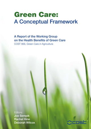 Green Care:
A Conceptual Framework

A report of the Working Group
on the Health Benefits of Green Care
COST 866, Green Care in Agriculture




Editors:
Joe Sempik
rachel Hine
Deborah Wilcox
 