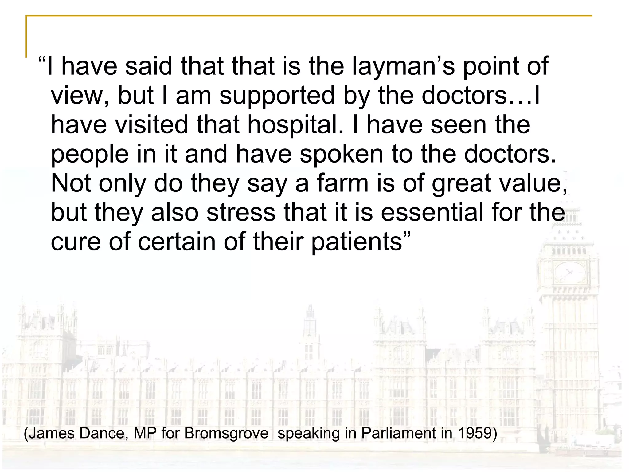 “ I have said that that is the layman’s point of view, but I am supported by the doctors…I have visited that hospital. I have seen the people in it and have spoken to the doctors. Not only do they say a farm is of great value, but they also stress that it is essential for the cure of certain of their patients” (James Dance, MP for Bromsgrove  speaking in Parliament in 1959) 
