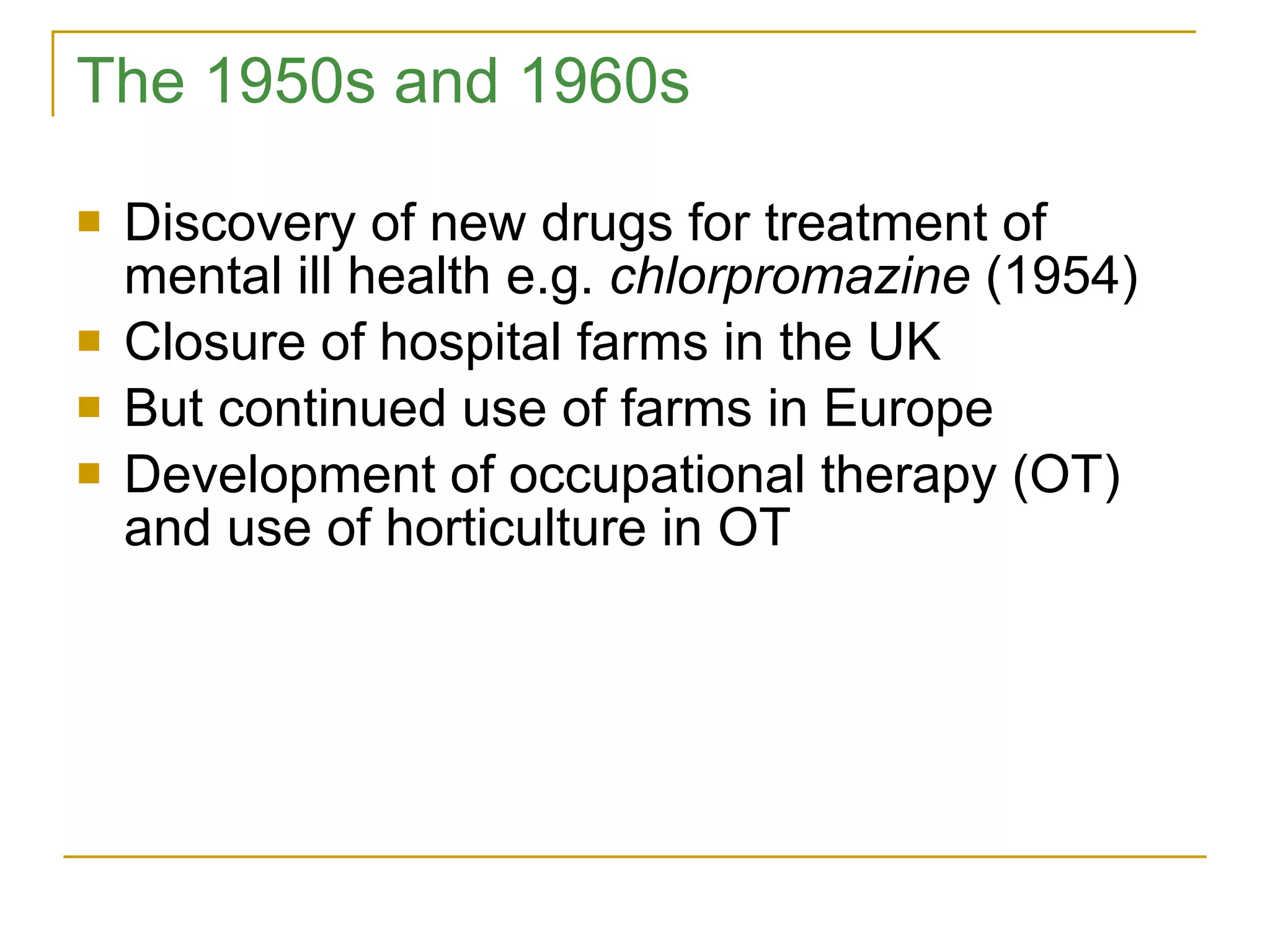 The 1950s and 1960s Discovery of new drugs for treatment of mental ill health e.g.  chlorpromazine  (1954) Closure of hospital farms in the UK But continued use of farms in Europe Development of occupational therapy (OT) and use of horticulture in OT 