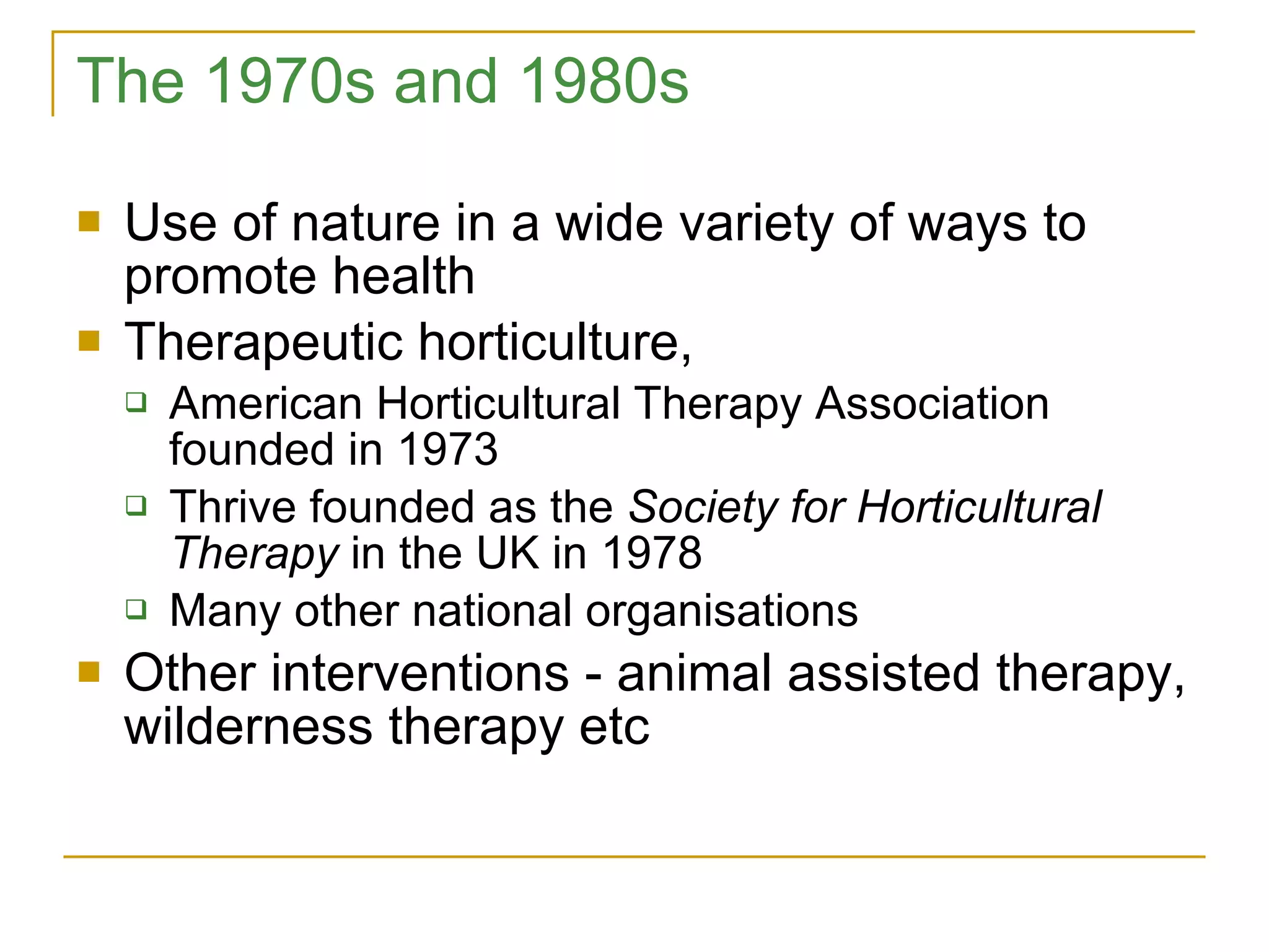 The 1970s and 1980s Use of nature in a wide variety of ways to promote health Therapeutic horticulture,  American Horticultural Therapy Association founded in 1973 Thrive founded as the  Society for Horticultural Therapy  in the UK in 1978 Many other national organisations Other interventions - animal assisted therapy, wilderness therapy etc 