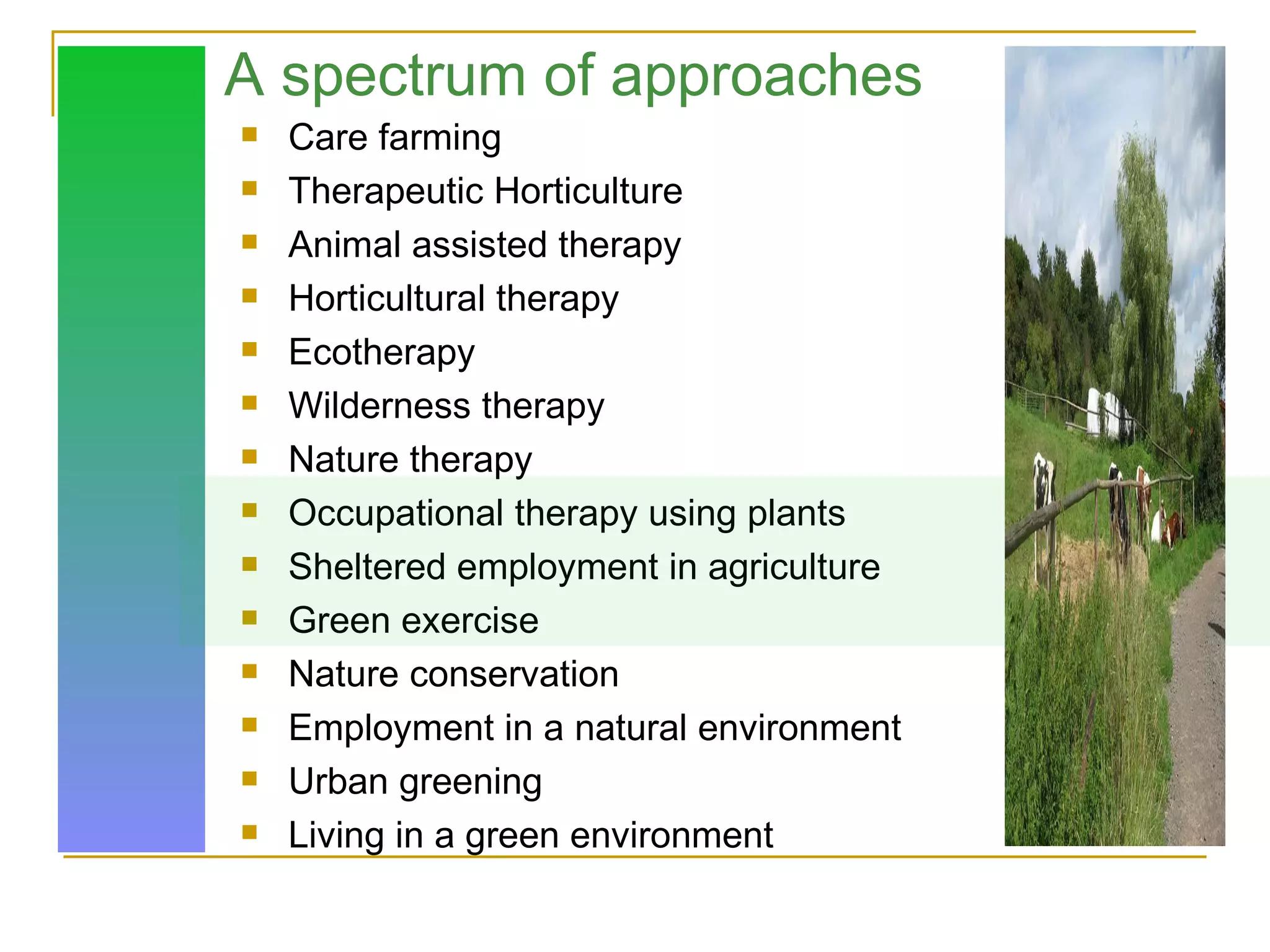 A spectrum of approaches Care farming Therapeutic Horticulture Animal assisted therapy Horticultural therapy Ecotherapy Wilderness therapy Nature therapy Occupational therapy using plants Sheltered employment in agriculture Green exercise Nature conservation Employment in a natural environment Urban greening Living in a green environment 