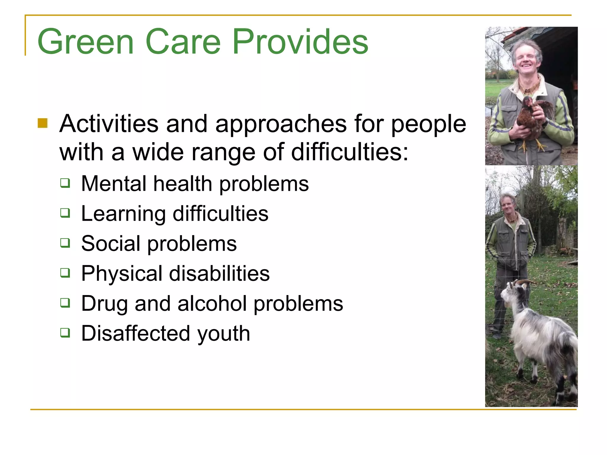 Green Care Provides Activities and approaches for people with a wide range of difficulties: Mental health problems Learning difficulties Social problems Physical disabilities Drug and alcohol problems Disaffected youth 