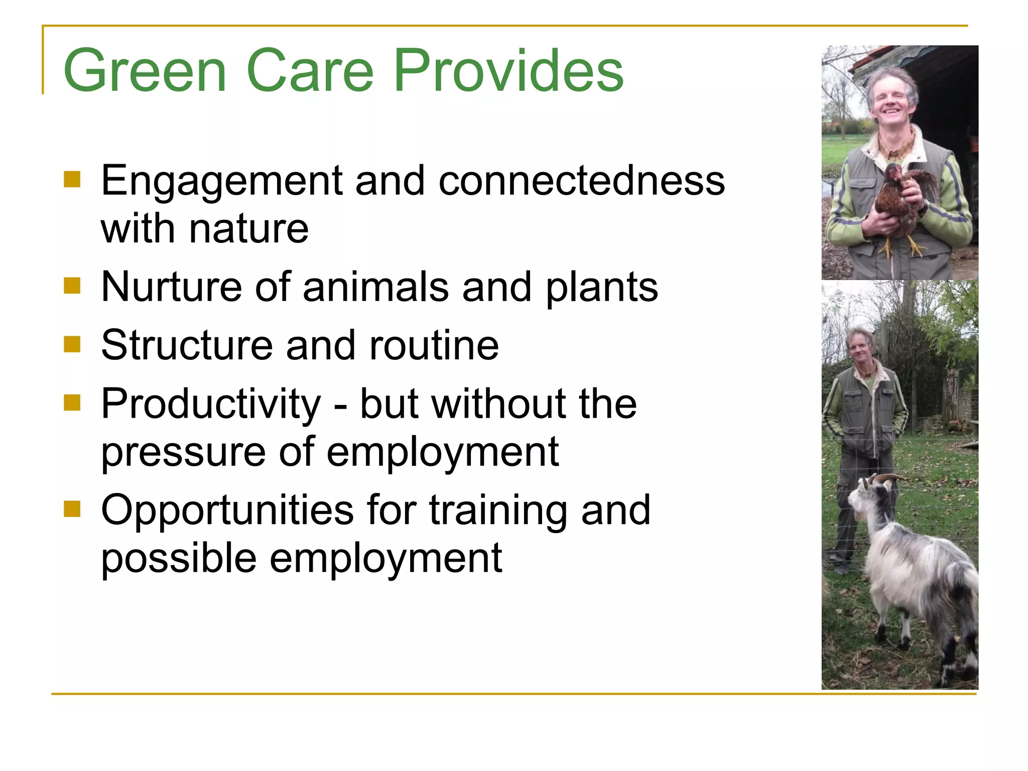 Green Care Provides Engagement and connectedness with nature Nurture of animals and plants Structure and routine Productivity - but without the pressure of employment Opportunities for training and possible employment 