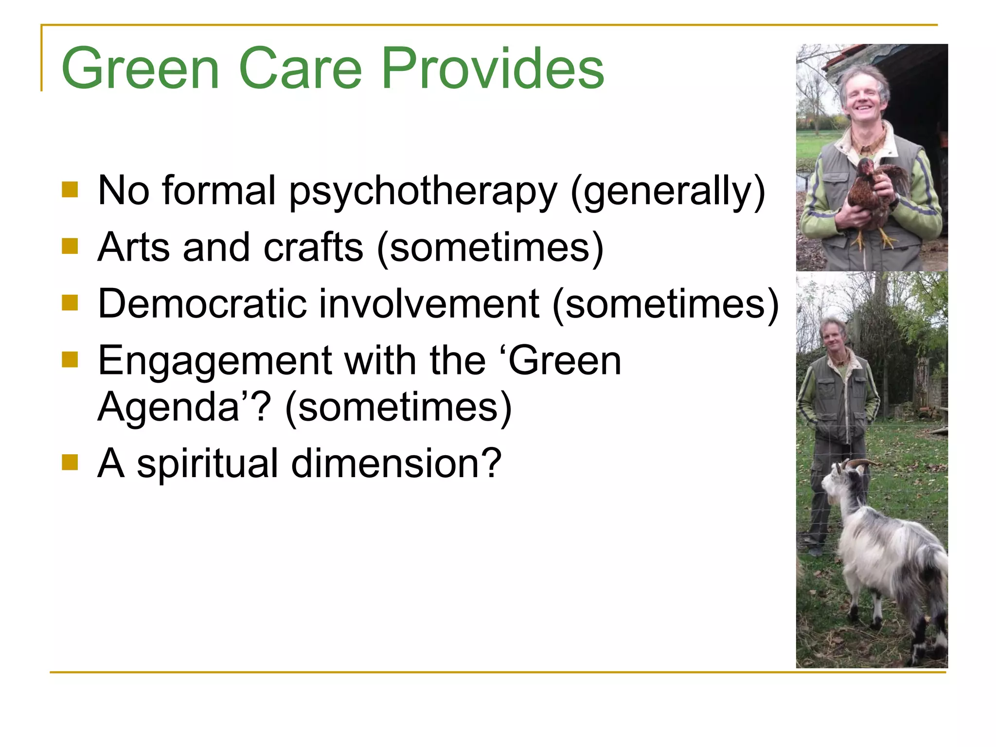Green Care Provides No formal psychotherapy (generally) Arts and crafts (sometimes) Democratic involvement (sometimes) Engagement with the ‘Green Agenda’? (sometimes) A spiritual dimension? 