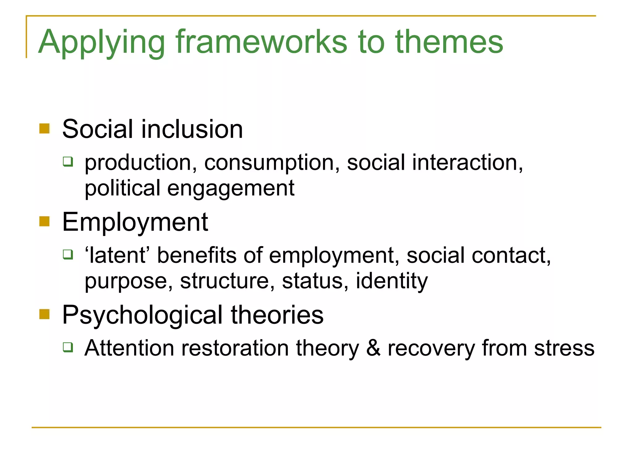 Applying frameworks to themes Social inclusion production, consumption, social interaction, political engagement Employment ‘ latent’ benefits of employment, social contact, purpose, structure, status, identity Psychological theories Attention restoration theory & recovery from stress 