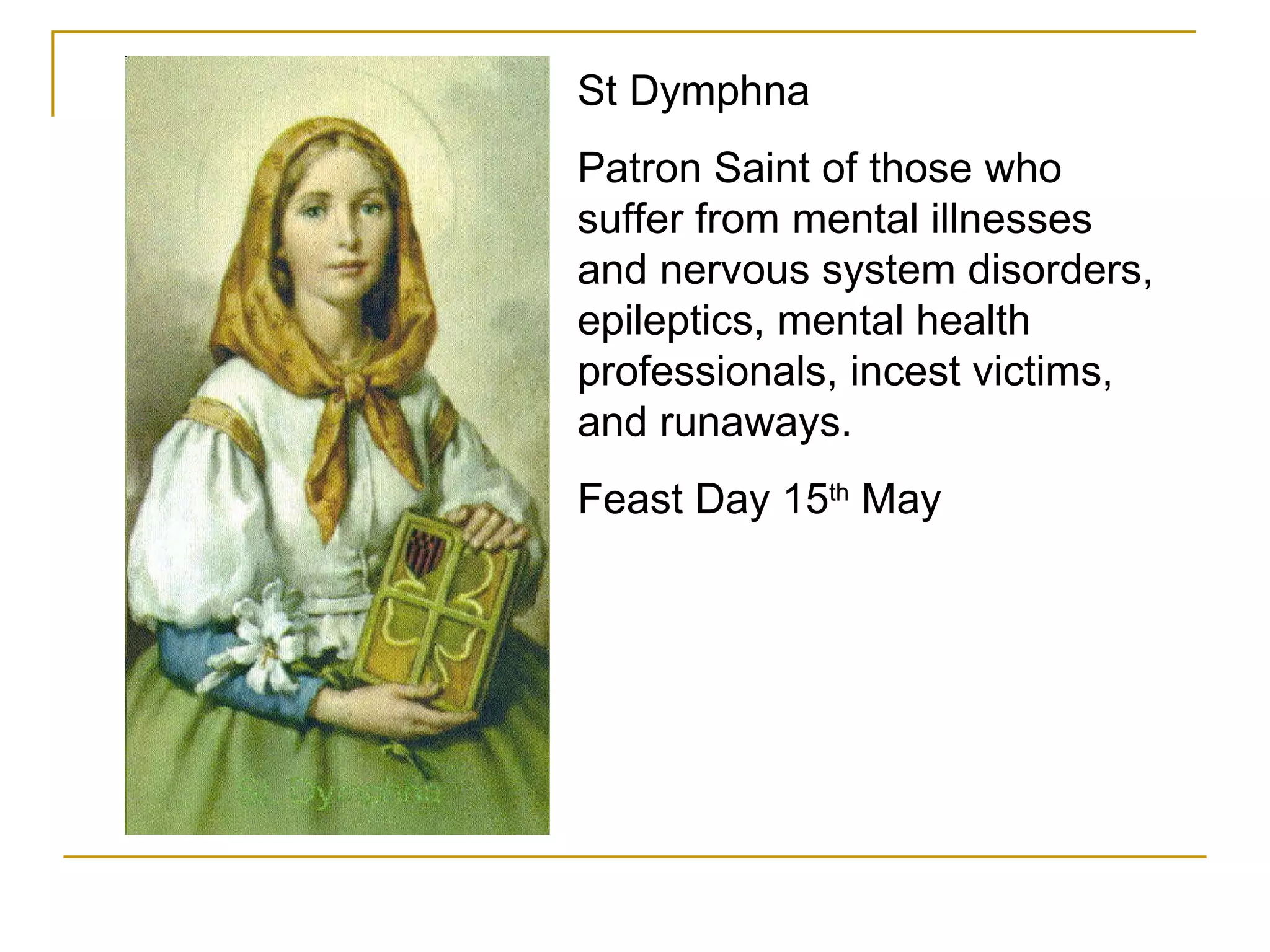 St Dymphna Patron Saint of those who suffer from mental illnesses and nervous system disorders, epileptics, mental health professionals, incest victims, and runaways.  Feast Day 15 th  May 