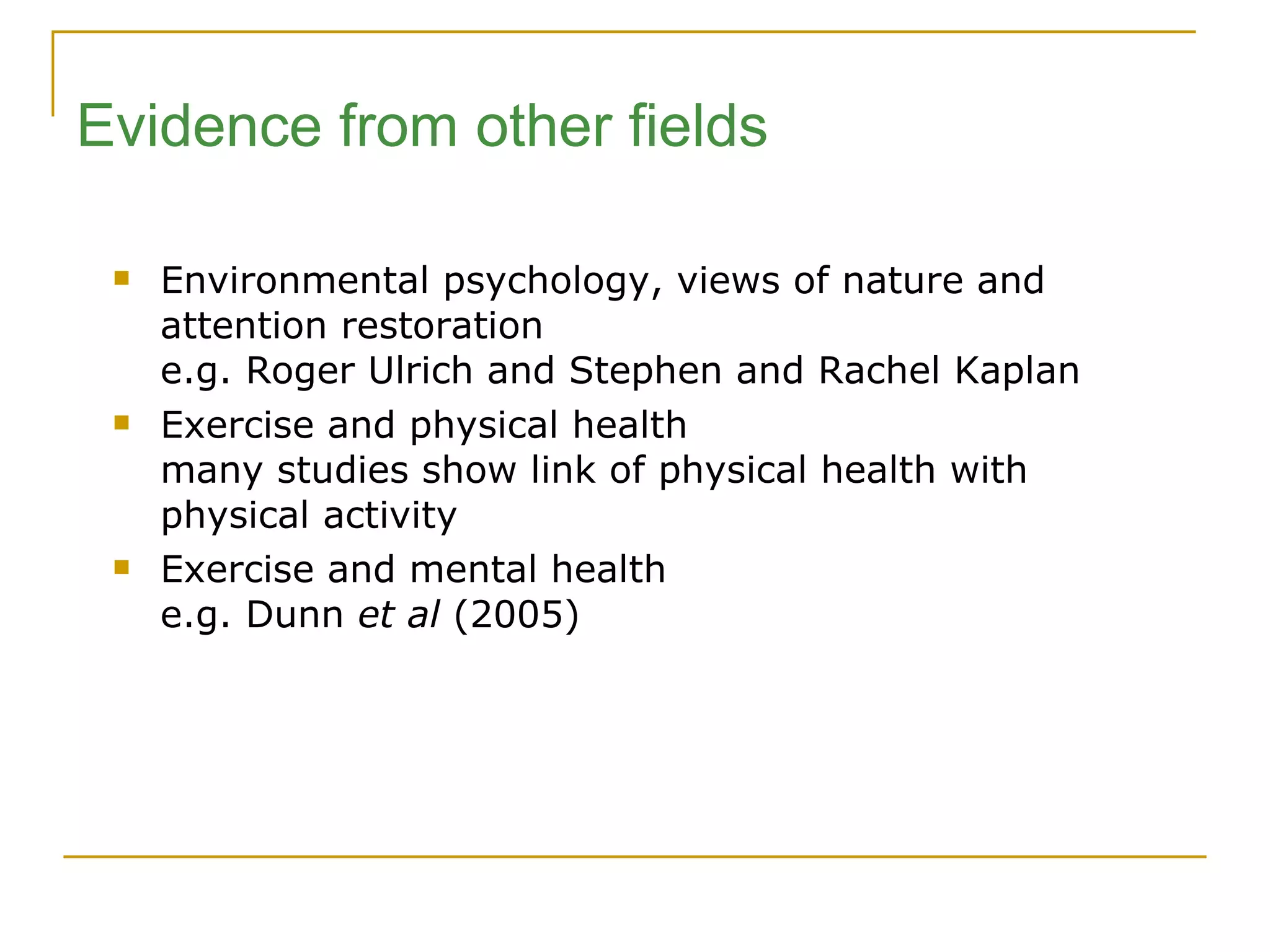 Environmental psychology, views of nature and attention restoration e.g. Roger Ulrich and Stephen and Rachel Kaplan Exercise and physical health many studies show link of physical health with physical activity Exercise and mental health  e.g. Dunn  et al  (2005) Evidence from other fields 