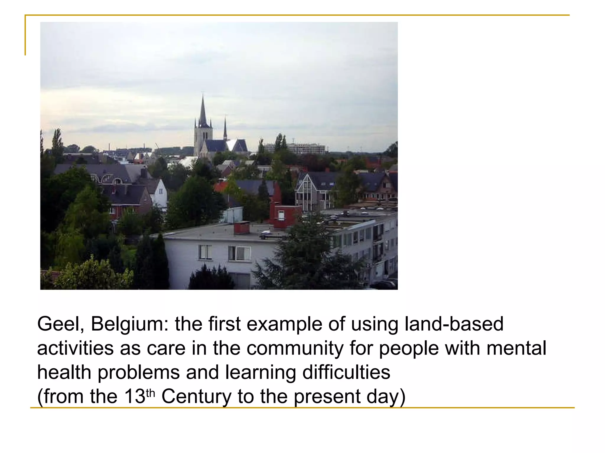Geel, Belgium: the first example of using land-based activities as care in the community for people with mental health problems and learning difficulties (from the 13 th  Century to the present day) 