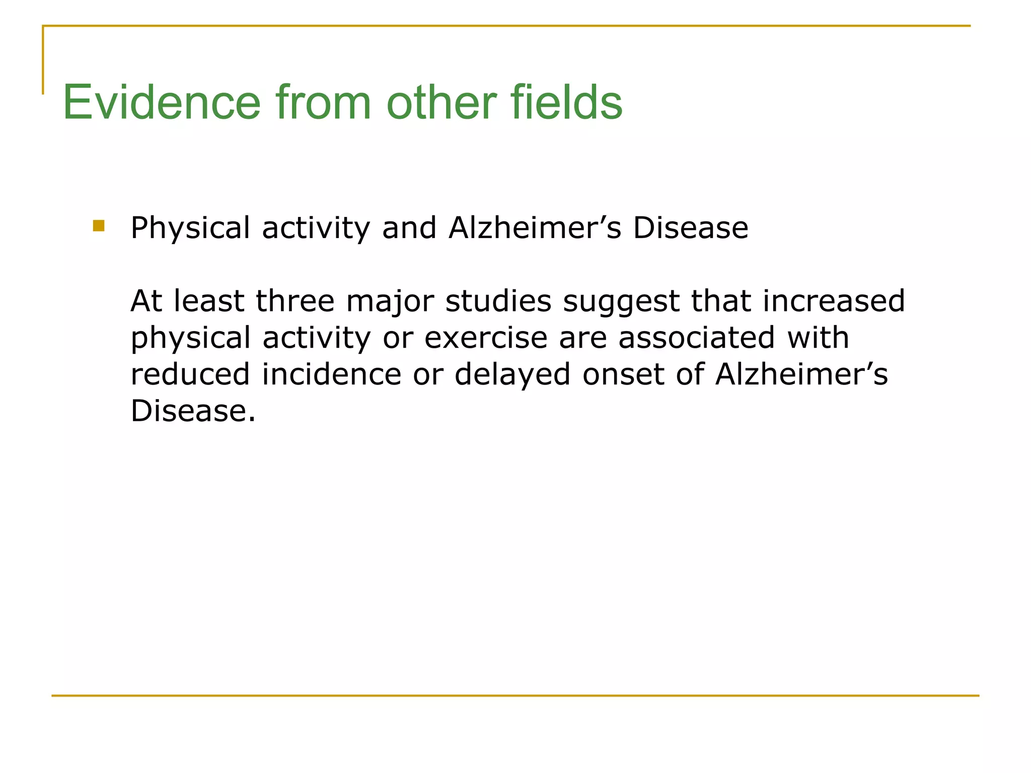 Physical activity and Alzheimer’s Disease At least three major studies suggest that increased physical activity or exercise are associated with reduced incidence or delayed onset of Alzheimer’s Disease. Evidence from other fields 