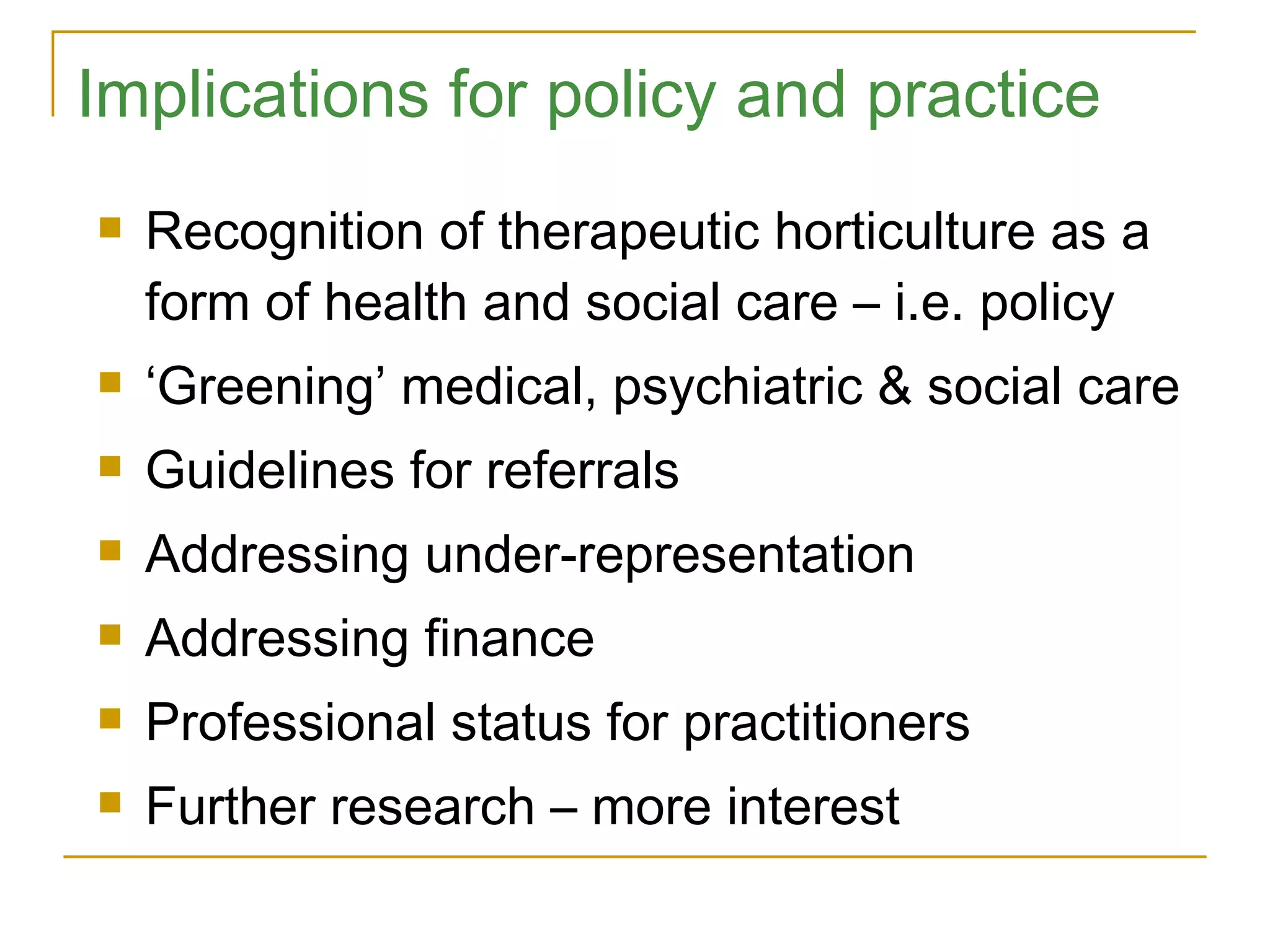 Implications for policy and practice Recognition of therapeutic horticulture as a form of health and social care – i.e. policy ‘ Greening’ medical, psychiatric & social care Guidelines for referrals Addressing under-representation Addressing finance Professional status for practitioners Further research – more interest 